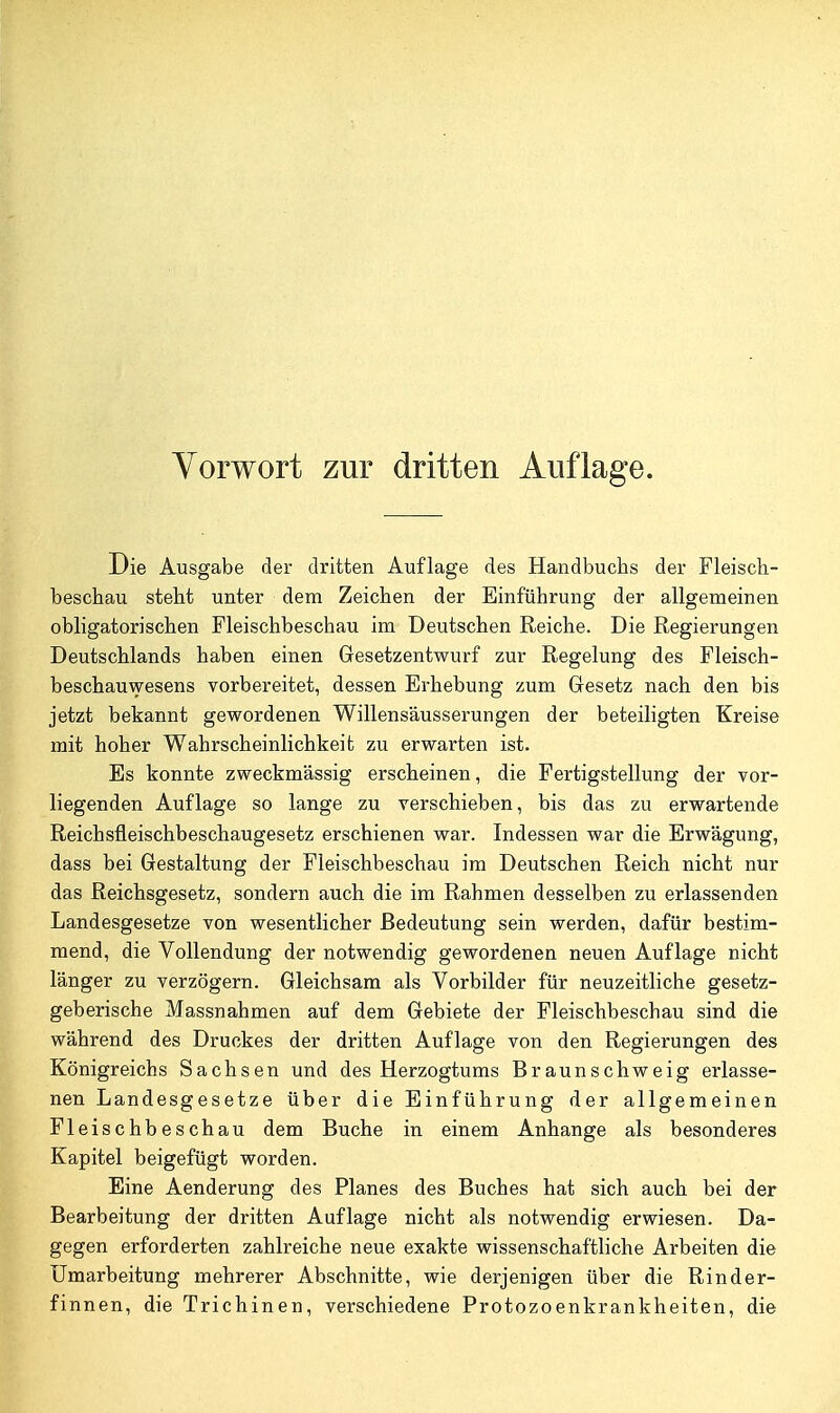 Die Ausgabe der dritten Auflage des Handbuchs der Fleisch- beschau steht unter dem Zeichen der Einführung der allgemeinen obligatorischen Fleischbeschau im Deutschen Reiche. Die Regierungen Deutschlands haben einen Gesetzentwurf zur Regelung des Fleisch- beschauwesens vorbereitet, dessen Erhebung zum Gesetz nach den bis jetzt bekannt gewordenen Willensäusserungen der beteiligten Kreise mit hoher Wahrscheinlichkeit zu erwarten ist. Es konnte zweckmässig erscheinen, die Fertigstellung der vor- liegenden Auflage so lange zu verschieben, bis das zu erwartende Reichsfleischbeschaugesetz erschienen war. Indessen war die Erwägung, dass bei Gestaltung der Fleischbeschau im Deutschen Reich nicht nur das Reichsgesetz, sondern auch die im Rahmen desselben zu erlassenden Landesgesetze von wesentlicher Bedeutung sein werden, dafür bestim- mend, die Vollendung der notwendig gewordenen neuen Auflage nicht länger zu verzögern. Gleichsam als Vorbilder für neuzeitliche gesetz- geberische Massnahmen auf dem Gebiete der Fleischbeschau sind die während des Druckes der dritten Auflage von den Regierungen des Königreichs Sachsen und des Herzogtums Braunschweig erlasse- nen Landesgesetze über die Einführung der allgemeinen Fleischbeschau dem Buche in einem Anhange als besonderes Kapitel beigefügt worden. Eine Aenderung des Planes des Buches hat sich auch bei der Bearbeitung der dritten Auflage nicht als notwendig erwiesen. Da- gegen erforderten zahlreiche neue exakte wissenschaftliche Arbeiten die Umarbeitung mehrerer Abschnitte, wie derjenigen über die Rinder- finnen, die Trichinen, verschiedene Protozoenkrankheiten, die