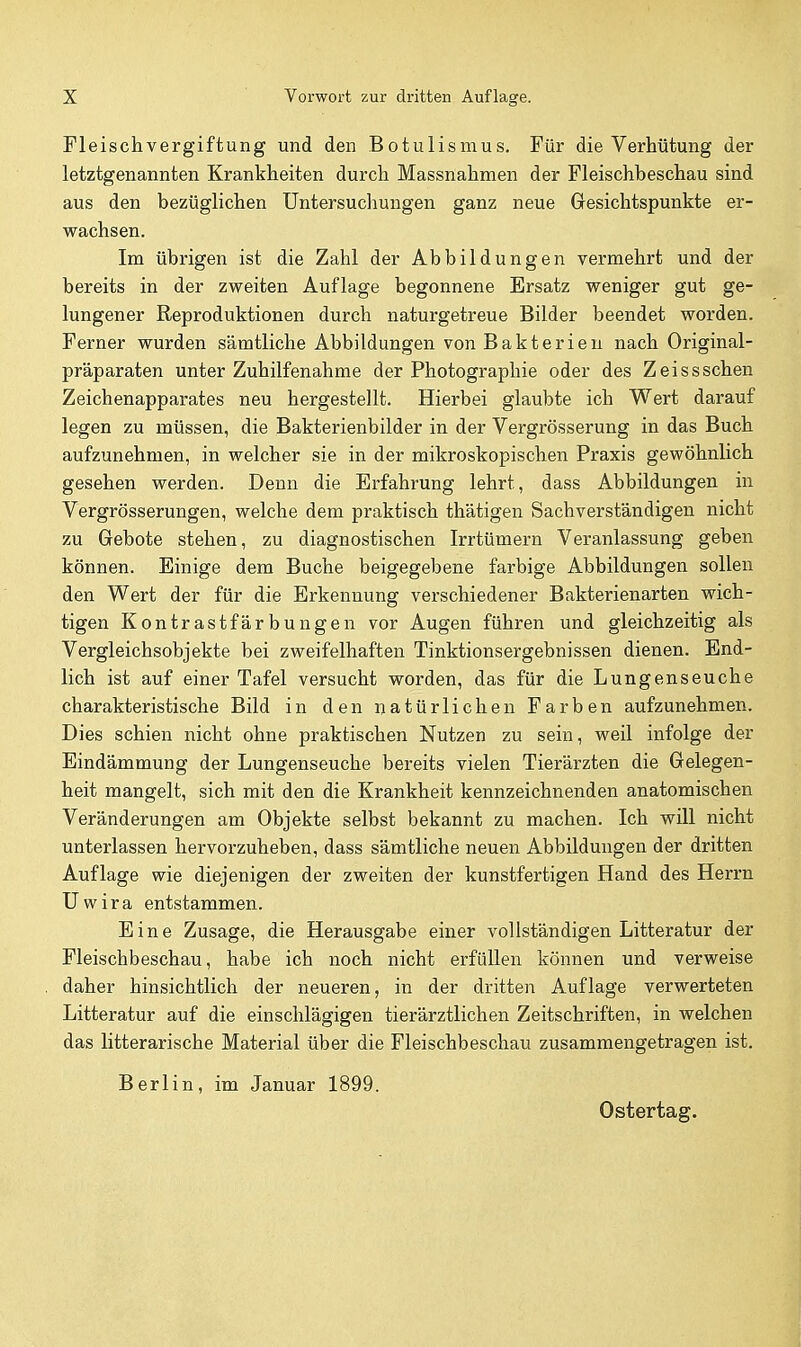 Fleischvergiftung und den Botulismus. Für die Verhütung der letztgenannten Krankheiten durch Massnahmen der Fleischbeschau sind aus den bezüglichen Untersuchungen ganz neue Gesichtspunkte er- wachsen. Im übrigen ist die Zahl der Abbildungen vermehrt und der bereits in der zweiten Auflage begonnene Ersatz weniger gut ge- lungener Reproduktionen durch naturgetreue Bilder beendet worden. Ferner wurden sämtliche Abbildungen von Bakterien nach Original- präparaten unter Zuhilfenahme der Photographie oder des Z eisssehen Zeichenapparates neu hergestellt. Hierbei glaubte ich Wert darauf legen zu müssen, die Bakterienbilder in der Vergrösserung in das Buch aufzunehmen, in welcher sie in der mikroskopischen Praxis gewöhnlich gesehen werden. Denn die Erfahrung lehrt, dass Abbildungen in Vergrösserungen, welche dem praktisch thätigen Sachverständigen nicht zu Gebote stehen, zu diagnostischen Irrtümern Veranlassung geben können. Einige dem Buche beigegebene farbige Abbildungen sollen den Wert der für die Erkennung verschiedener Bakterienarten wich- tigen Kontrastfärbungen vor Augen führen und gleichzeitig als Vergleichsobjekte bei zweifelhaften Tinktionsergebnissen dienen. End- lich ist auf einer Tafel versucht worden, das für die Lungenseuche charakteristische Bild in den natürlichen Farben aufzunehmen. Dies schien nicht ohne praktischen Nutzen zu sein, weil infolge der Eindämmung der Lungenseuche bereits vielen Tierärzten die Gelegen- heit mangelt, sich mit den die Krankheit kennzeichnenden anatomischen Veränderungen am Objekte selbst bekannt zu machen. Ich will nicht unterlassen hervorzuheben, dass sämtliche neuen Abbildungen der dritten Auflage wie diejenigen der zweiten der kunstfertigen Hand des Herrn Uwira entstammen. Eine Zusage, die Herausgabe einer vollständigen Litteratur der Fleischbeschau, habe ich noch nicht erfüllen können und verweise daher hinsichtlich der neueren, in der dritten Auflage verwerteten Litteratur auf die einschlägigen tierärztlichen Zeitschriften, in welchen das litterarische Material über die Fleischbeschau zusammengetragen ist. Berlin, im Januar 1899.