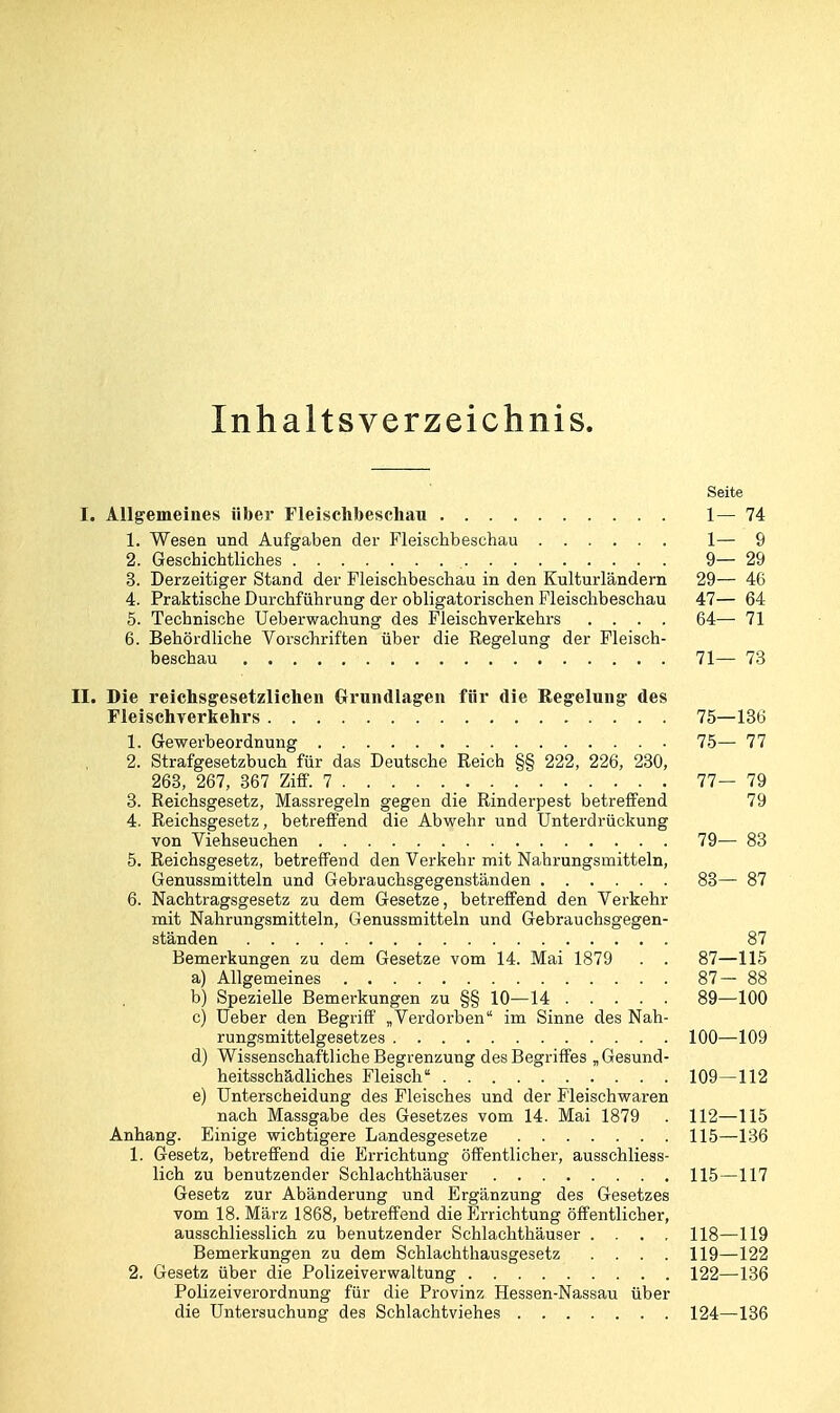 Inhaltsverzeichnis. Seite I. Allgemeines über Fleischbeschau 1— 74 1. Wesen und Aufgaben der Fleischbeschau 1— 9 2. Geschichtliches 9—29 3. Derzeitiger Stand der Fleischbeschau in den Kulturländern 29— 46 4. Praktische Durchführung der obligatorischen Fleischbeschau 47— 64 5. Technische Ueberwachung des Fleischverkehrs .... 64— 71 6. Behördliche Vorschriften über die Regelung der Fleisch- beschau 71— 73 II. Die reichsgesetzlichen Grundlagen für die Regelung des Fleischverkehrs 75—136 1. Gewerbeordnung 75— 77 2. Strafgesetzbuch für das Deutsche Reich §§ 222, 226, 230, 263, 267, 367 Zifl'. 7 77—79 3. Reichsgesetz, Massregeln gegen die Rinderpest betreffend 79 4. Reichsgesetz, betreffend die Abwehr und Unterdrückung von Viehseuchen 79— 83 5. Reichsgesetz, betreffend den Verkehr mit Nahrungsmitteln, Genussmitteln und Gebrauchsgegenständen 83— 87 6. Nachtragsgesetz zu dem Gesetze, betreffend den Verkehr mit Nahrungsmitteln, Genussmitteln und Gebrauchsgegen- ständen 87 Bemerkungen zu dem Gesetze vom 14. Mai 1879 . . 87—115 a) Allgemeines 87—88 b) Spezielle Bemerkungen zu §§ 10—14 89—100 c) üeber den Begriff „Verdorben im Sinne des Nah- rungsmittelgesetzes 100—109 d) Wissenschaftliche Begrenzung des Begriffes „Gesund- heitsschädliches Fleisch 109—112 e) Unterscheidung des Fleisches und der Fleischwaren nach Massgabe des Gesetzes vom 14. Mai 1879 . 112—115 Anhang. Einige wichtigere Landesgesetze 115—136 1. Gesetz, betreffend die Errichtung öffentlicher, ausschliess- lich zu benutzender Schlachthäuser 115—117 Gesetz zur Abänderung und Ergänzung des Gesetzes vom 18. März 1868, betreffend die Errichtung öffentlicher, ausschliesslich zu benutzender Sehlachthäuser .... 118—119 Bemerkungen zu dem Schlachthausgesetz .... 119—122 2. Gesetz über die Polizeiverwaltung 122—136 Polizeiverordnung für die Provinz Hessen-Nassau über die Untersuchung des Schlachtviehes 124—136