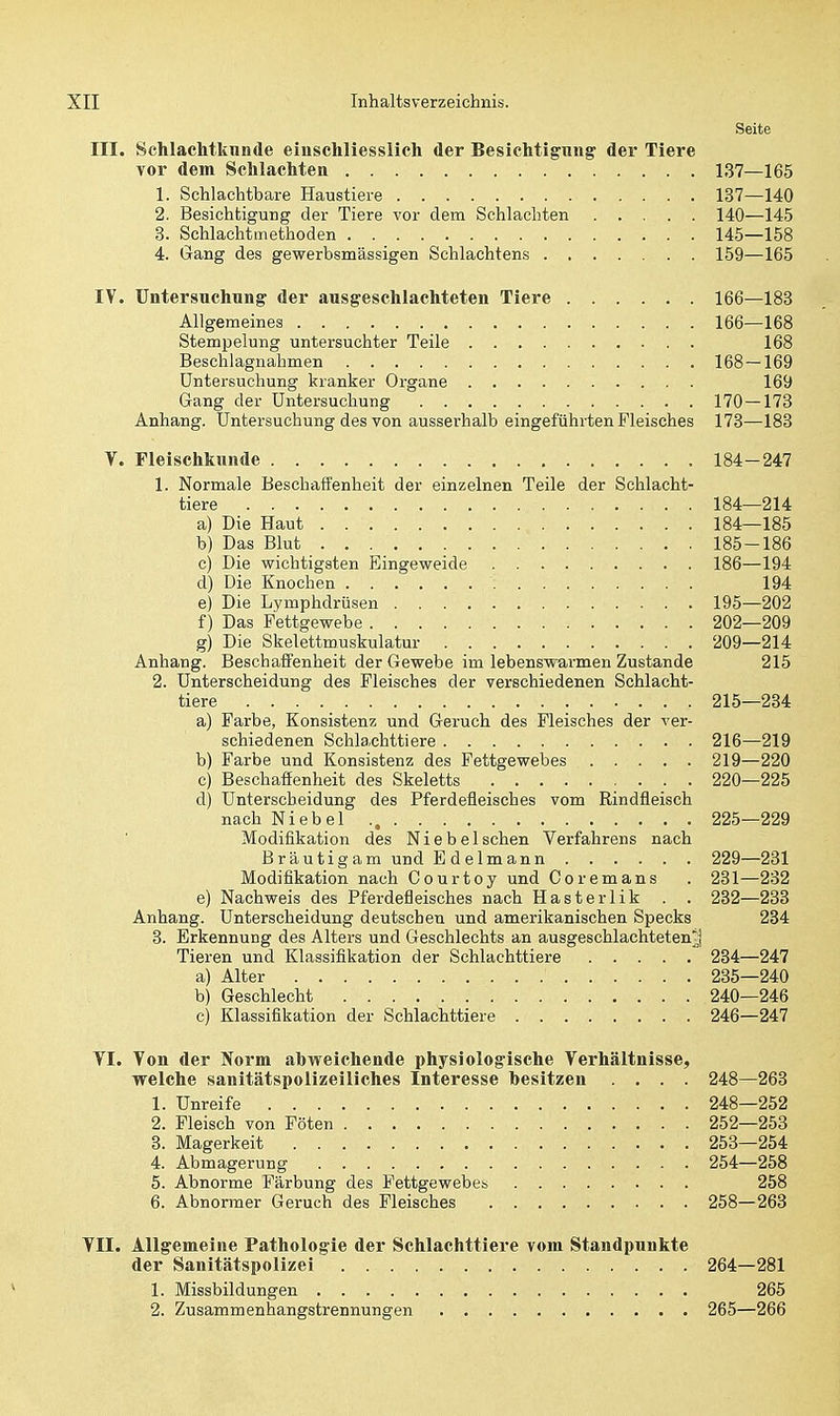 Seite III. Schlachtknnde einschliesslich der Besichtigung' der Tiere vor dem Schlachten 137—165 1. Schlachtbare Haustiere 137—140 2. Besichtigung der Tiere vor dem Schlachten 140—145 3. Schlachtmethoden 145—158 4. Gang des gewerbsmässigen Schlachtens 159—165 IV. Untersuchung der ausgeschlachteten Tiere 166—183 Allgemeines 166—168 Stempelung untersuchter Teile 168 Beschlagnahmen 168—169 Untersuchung kranker Organe 169 Gang der Untersuchung 170 — 173 Anhang. Untersuchung des von ausserhalb eingeführten Fleisches 173—183 V. Fleischkunde 184-247 1. Normale Beschaffenheit der einzelnen Teile der Schlacht- tiere 184—214 a) Die Haut 184—185 b) Das Blut 185-186 c) Die wichtigsten Eingeweide 186—194 d) Die Knochen 194 e) Die Lymphdrüsen 195—202 f) Das Fettgewebe 202—209 g) Die Skelettmuskulatur 209—214 Anhang. Beschaffenheit der Gewebe im lebenswarmen Zustande 215 2. Unterscheidung des Fleisches der verschiedenen Schlacht- tiere 215—234 a) Farbe, Konsistenz und Geruch des Fleisches der ver- schiedenen Schlachttiere 216—219 b) Farbe und Konsistenz des Fettgewebes 219—220 c) Beschaffenheit des Skeletts 220—225 d) Unterscheidung des Pferdefleisches vom Rindfleisch nach Niebel 225—229 Modifikation des Nie bei sehen Verfahrens nach Bräutigam und E delmann 229—231 Modifikation nach Courtoy und Coremans . 231—232 e) Nachweis des Pferdefleisches nach Hasterlik . . 232—233 Anhang. Unterscheidung deutscheu und amerikanischen Specks 234 3. Erkennung des Alters und Geschlechts an ausgeschlachteten-] Tieren und Klassifikation der Schlachttiere 234—247 a) Alter 235—240 b) Geschlecht 240—246 c) Klassifikation der Schlachttiere 246—247 YI. Von der Norm abweichende physiologische Verhältnisse, welche sanitätspolizeiliches Interesse hesitzen .... 248—263 1. Unreife 248—252 2. Fleisch von Föten 252—253 3. Magerkeit 253—254 4. Abmagerung 254—258 5. Abnorme Färbung des Fettgewebes 258 6. Abnormer Geruch des Fleisches 258—263 VII. Allgemeine Pathologie der Schlachttiere vom Standpunkte der Sanitätspolizei 264—281 1. Missbildungen 265 2. Zusammenhangstrennungen 265—266