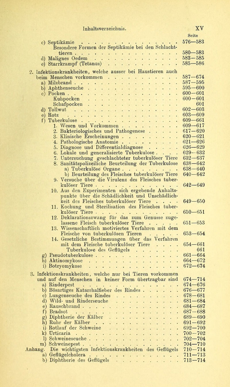 Seite c) Septikämie 576—583 Besondere Formen der Septikämie bei den Schlacht- tieren 580—583 d) Malignes Oedem 583-585 e) Starrkrampf (Tetanus) 585—586 2. Infektionskrankheiten, welche ausser bei Haustieren auch beim Menschen vorkommen 587—674 a) Milzbrand 587—595 b) Aphthenseuche 595—600 c) Pocken 600-601 Kuhpocken 600-601 Schafpocken 601 d) Tollwut 602—603 e) Rotz 603—609 f) Tuberkulose 609—661 1. Wesen und Vorkommen 609—617 2. Bakteriologisches und Pathogenese 617—620 8- Klinische Erscheinungen 620—621 4. Pathologische Anatomie 621—626 5. Diagnose und Differentialdiagnose 626—629 6. Lokale und generalisierte Tuberkulose .... 629—632 7. Untersuchung geschlachteter tuberkulöser Tiere 632—637 8. Sanitätspolizeiliche Beurteilung der Tuberkulose 638—642 a) Tuberkulöse Organe 638—640 b) Beurteilung des Fleisches tuberkulöser Tiere 640—642 9- Versuche über die Virulenz des Fleisches tuber- kulöser Tiere 642—649 10. Aus den Experimenten sich ergebende Anhalts- punkte über die Schädlichkeit und Unschädlich- keit des Fleisches tuberkulöser Tiere .... 649—650 11. Kochung und Sterilisation des Fleisches tuber- kulöser Tiere 650—651 12. Deklarationszwang für das zum Genüsse zuge- lassene Fleisch tuberkulöser Tiere 651—653 13. Wissenschaftlich motiviertes Verfahren mit dem Fleische von tuberkulösen Tieren 653—654 14. Gesetzliche Bestimmungen über das Verfahren mit dem Fleische tuberkulöser Tiere .... 654—661 Tuberkulose des Geflügels 661 g) Pseudotuberkulose 661—664 h) Aktinomykose 664—672 i) Botryomykose 672—674 3. Infektionskrankheiten, welche nur bei Tieren vorkommen und auf den Menschen in keiner Form übertragbar sind 674—714 a) Rinderpest 674—676 • b) Bösartiges Katarrhalfieber des Rindes 676—677 c) Lungenseuche des Rindes 678—681 d) Wild- und Rinderseuche 681—684 e) Rauschbrand 684—687 f) Bradsot 687-688 g) Diphtherie der Kälber 689—690 h) Ruhr der Kälber 691—692 i) Rotlauf der Schweine 692—700 k) Urticaria 700—702 1) Schweineseuche 702—704 m) Schweinepest 704—710 Anhang. Die wichtigsten Infektionskrankheiten des Geflügels 710—714 a) Geflügelcholera 711—713 b) Diphtherie des Geflügels 713—714