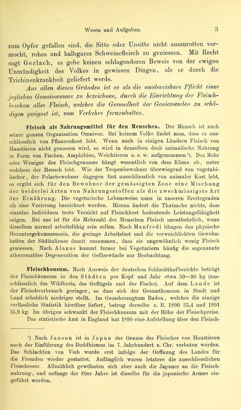 zum Opfer gefallen sind, die Sitte oder Unsitte nicht auszurotten ver- mocht, rohes und halbgares Schweinefleisch zu geniessen. Mit Recht sagt Gerlach, es gebe keinen schlagenderen Beweis von der ewigen Unmündigkeit des Volkes in gewissen Dingen, als er durch die Trichinenkrankheit gehefert werde. Aus allen diesen Gründen ist es als die unabweisbare Pflicht eines jeglichen Gemeinwesens zu bezeichnen, durch die Einrichtung der Fleis£h- beschau alles Fleisch, welches die Gesundheit der Geniessenden zu schä- digen geeignet ist, vom Verkehre fernzuhalten. Fleisch als Nahrungsmittel für den Menschen. Der Mensch ist nach seiner ganzen Organisation Omnivor. Bei keinem Volke findet man, dass es aus- schliesslich von Pflanzenkost lebt. Wenn auch in einigen Ländern Fleisch von Haustieren nicht genossen wird, so wird in denselben doch animalische Nahrung in Form von Fischen, Amphibien, Weichtieren u. s. w. aufgenommen ^). Das Mehr oder Weniger des Fleischgenusses hängt wesentlich von dem Klima ab, unter welchem der Mensch lebt. Wie der Tropenbewohner überwiegend von vegetabi- lischer, der Polarbewohner dagegen fast ausschliesslich von animaler Kost lebt, so ergibt sich für den Bewohner der gemässigten Zone eine Mischung der beiderlei Arten von Nahrungsstoffen als die zweckmässigste Art der Ernährung. Die vegetarische Lebensweise muss in unseren Breitegraden als eine Verirrung bezeichnet werden. Hieran ändert die Thatsache nichts, dass einzelne Individuen trotz Verzicht auf Fleischkost bedeutende Leistungsfähigkeit zeigen. Bei uns ist für die Mehrzahl der Menschen Fleisch unentbehrlich, wenn dieselben normal arbeitsfähig sein sollen. Nach Manfredi hängen das physische Heruntergekommensein, die geringe Arbeitslust und die verweichlichten Gewohn- heiten der Süditaliener damit zusammen, dass sie ungewöhnlich wenig Fleisch geniessen. Nach Alanus kommt ferner bei Vegetariern häufig die sogenannte atheromatöse Degeneration der Gefässwände zur Beobachtung. Fleischkonsum. Nach Ausweis der deutschen Schlachthofberichte beträgt der Fleischkonsum in den Städten pro Kopf und Jahr etwa 50—90 kg (aus- schliesslich des Wildbrets, des Geflügels und der Fische). Auf dem Lande ist der Fleischverbrauch geringer, so dass sich der Gesamtkonsum in Stadt und Land erheblich niedriger stellt. Im Grossherzogtum Baden, welches die einzige verlässliche Statistik hierüber liefert, betrug derselbe z. B. 1890 35,4 und 1891 35,9 kg. Im übrigen schwankt der Fleischkonsum mit der Höhe der Fleischpreise. Das statistische Amt in England hat 1890 eine Aufstellung über den Fleisch- Nach Janson ist in Japan der Genuss des Fleisches von Haustieren nach der Einführung des Buddhismus im 7. Jahrhundert n. Chr. verboten worden. Das Schlachten von Vieh wurde erst infolge der Oeffnung des Landes für die Fremden wieder gestattet. Anfänglich waren letztere die ausschliesslichen Fleischesser. Allmählich gewöhnten sich aber auch die Japaner an die Fleisch- nahrung, und anfangs der 80er Jahre ist dieselbe für die japanische Armee ein- geführt worden.