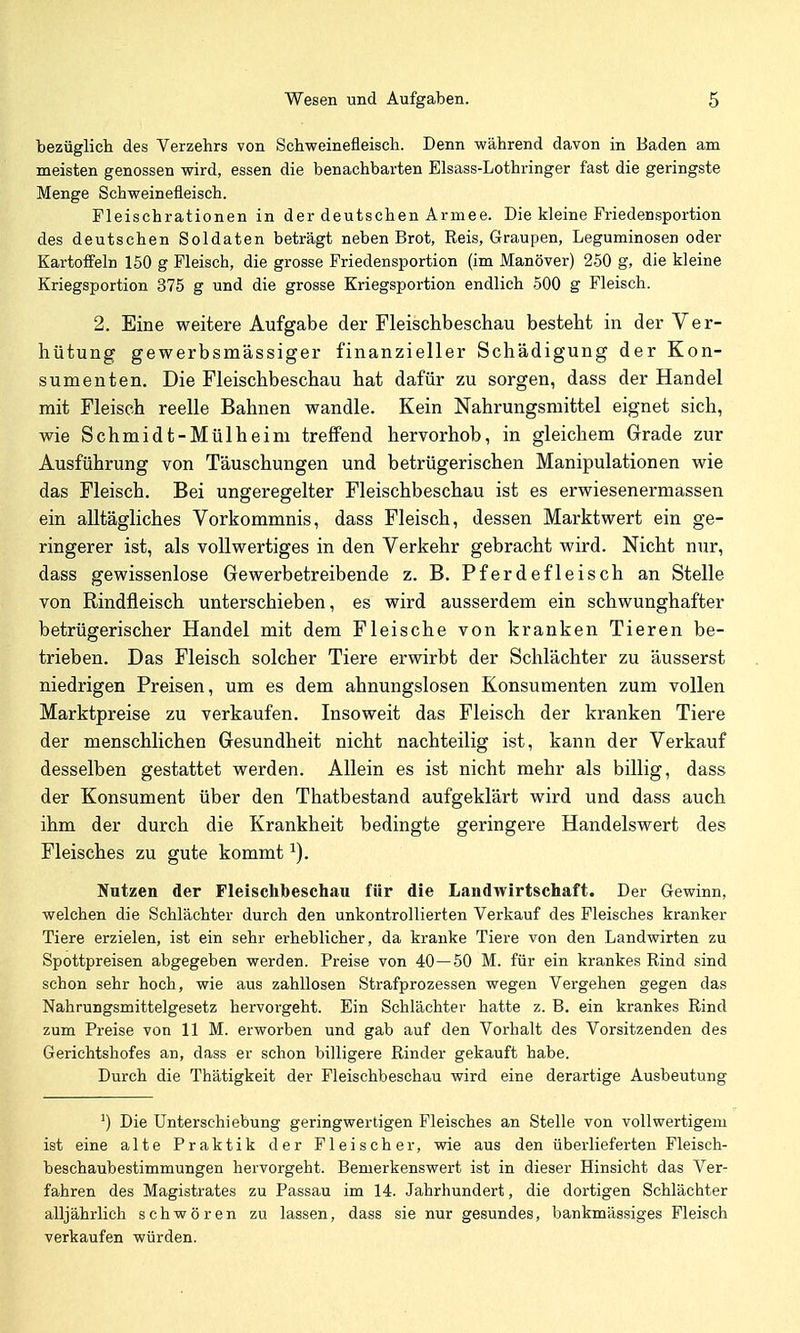 bezüglich des Verzehrs von Schweinefleisch. Denn während davon in Baden am meisten genossen wird, essen die benachbarten Elsass-Lothringer fast die geringste Menge Schweinefleisch. Fleischrationen in der deutschen Armee. Die kleine Friedensportion des deutschen Soldaten beträgt neben Brot, Reis, Graupen, Leguminosen oder Kartoffeln 150 g Fleisch, die grosse Friedensportion (im Manöver) 250 g, die kleine Kriegsportion 375 g und die grosse Kriegsportion endlich 500 g Fleisch. 2. Eine weitere Aufgabe der Fleischbeschau besteht in der Ver- hütung gewerbsmässiger finanzieller Schädigung der Kon- sumenten. Die Fleischbeschau hat dafür zu sorgen, dass der Handel mit Fleisch reelle Bahnen wandle. Kein Nahrungsmittel eignet sich, wie Schmidt-Mülheim treffend hervorhob, in gleichem Grade zur Ausführung von Täuschungen und betrügerischen Manipulationen wie das Fleisch. Bei ungeregelter Fleischbeschau ist es erwiesenermassen ein alltägliches Vorkommnis, dass Fleisch, dessen Marktwert ein ge- ringerer ist, als vollwertiges in den Verkehr gebracht wird. Nicht nur, dass gewissenlose Gewerbetreibende z. B. Pferdefleisch an Stelle von Rindfleisch unterschieben, es wird ausserdem ein schwunghafter betrügerischer Handel mit dem Fleische von kranken Tieren be- trieben. Das Fleisch solcher Tiere erwirbt der Schlächter zu äusserst niedrigen Preisen, um es dem ahnungslosen Konsumenten zum vollen Marktpreise zu verkaufen. Insoweit das Fleisch der kranken Tiere der menschlichen Gesundheit nicht nachteilig ist, kann der Verkauf desselben gestattet werden. Allein es ist nicht mehr als billig, dass der Konsument über den Thatbestand aufgeklärt wird und dass auch ihm der durch die Krankheit bedingte geringere Handelswert des Fleisches zu gute kommt ^). Nutzen der Fleischbeschau für die Landwirtschaft. Der Gewinn, welchen die Schlächter durch den unkontrollierten Verkauf des Fleisches kranker Tiere erzielen, ist ein sehr erheblicher, da kranke Tiere von den Landwirten zu Spottpreisen abgegeben werden. Preise von 40—50 M. für ein krankes Rind sind schon sehr hoch, wie aus zahllosen Strafprozessen wegen Vergehen gegen das Nahrungsmittelgesetz hervorgeht. Ein Schlächter hatte z. B. ein krankes Rind zum Preise von UM. erworben und gab auf den Vorhalt des Vorsitzenden des Gerichtshofes an, dass er schon billigere Rinder gekauft habe. Durch die Thätigkeit der Fleischbeschau wird eine derartige Ausbeutung Die Unterschiebung geringwertigen Fleisches an Stelle von vollwertigem ist eine alte Praktik der Fleischer, wie aus den überlieferten Fleisch- beschaubestimmungen hervorgeht. Bemerkenswert ist in dieser Hinsicht das Ver- fahren des Magistrates zu Passau im 14. Jahrhundert, die dortigen Schlächter alljährlich schwören zu lassen, dass sie nur gesundes, bankmässiges Fleisch verkaufen würden.