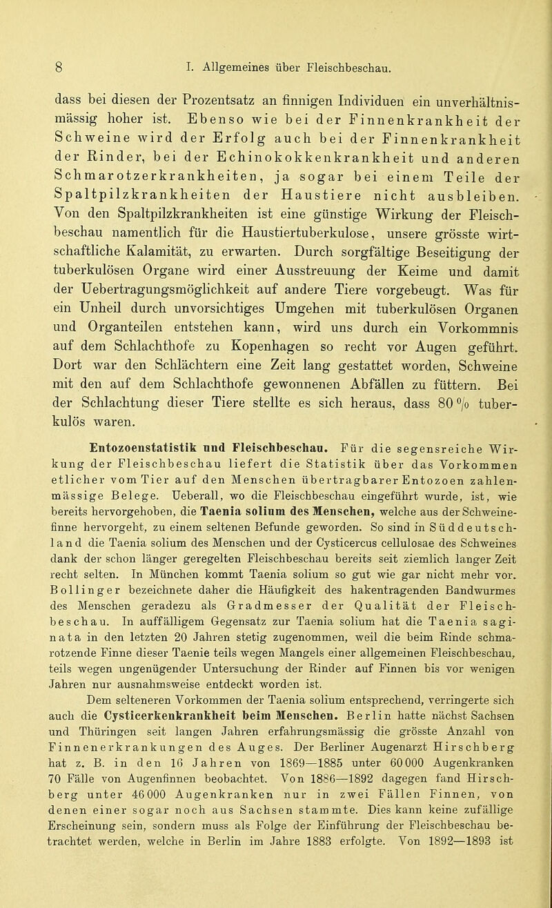 dass bei diesen der Prozentsatz an finnigen Individuen ein unverliältnis- raässig hoher ist. Ebenso wie bei der Finnenkrankheit der Schweine wird der Erfolg auch bei der Finnenkrankheit der Rinder, bei der Echinokokkenkrankheit und anderen Schmarotzerkrankheiten, ja sogar bei einem Teile der Spaltpilzkrankheiten der Haustiere nicht ausbleiben. Von den Spaltpilzkrankheiten ist eine günstige Wirkung der Fleisch- beschau namentlich für die Haustiertuberkulose, unsere grösste wirt- schaftliche Kalamität, zu erwarten. Durch sorgfältige Beseitigung der tuberkulösen Organe wird einer Ausstreuung der Keime und damit der üebertragungsmöglichkeit auf andere Tiere vorgebeugt. Was für ein Unheil durch unvorsichtiges Umgehen mit tuberkulösen Organen und Organteilen entstehen kann, wird uns durch ein Vorkommnis auf dem Schlachthofe zu Kopenhagen so recht vor Augen geführt. Dort war den Schlächtern eine Zeit lang gestattet worden, Schweine mit den auf dem Schlachthofe gewonnenen Abfällen zu füttern. Bei der Schlachtung dieser Tiere stellte es sich heraus, dass 80 °/o tuber- kulös waren. Entozoenstatistik nnd Fleischbeschau. Für die segensreiche Wir- kung der Fleischbeschau liefert die Statistik über das Vorkommen etlicher vom Tier auf den Menschen übertragbarer Entozoen zahlen- mässige Belege. Ueberall, wo die Fleischbeschau eingeführt wurde, ist, wie bereits hervorgehoben, die Taenia solinm des Menschen, welche aus der Schweine- finne hervorgeht, zu einem seltenen Befunde geworden. So sind in Süddeutsch- land die Taenia solium des Menschen und der Cysticercus cellulosae des Schweines dank der schon länger geregelten Fleischbeschau bereits seit ziemlich langer Zeit recht selten. In München kommt Taenia solium so gut wie gar nicht mehr vor. Bollinger bezeichnete daher die Häufigkeit des hakentragenden Bandwurmes des Menschen geradezu als Gradmesser der Qualität der Fleisch- beschau. In auffälligem Gegensatz zur Taenia solium hat die Taenia sagi- nata in den letzten 20 Jahren stetig zugenommen, weil die beim Rinde schma- rotzende Finne dieser Taenie teils wegen Mangels einer allgemeinen Fleischbeschau, teils wegen ungenügender Untersuchung der Rinder auf Finnen bis vor wenigen Jahren nur ausnahmsweise entdeckt worden ist. Dem selteneren Vorkommen der Taenia solium entsprechend, verringerte sich auch die Cysticerkenkrankheit beim Menschen. Berlin hatte nächst Sachsen und Thüringen seit langen Jahren erfahrungsmässig die grösste Anzahl von Finnenerkrankungen des Auges. Der Berliner Augenarzt Hirschberg hat z, B. in den 16 Jahren von 1869—1885 unter 60000 Augenkranken 70 Fälle von Augenfinnen beobachtet. Von 1886—1892 dagegen fand Hirsch- berg unter 46000 Augenkranken nur in zwei Fällen Finnen, von denen einer sogar noch aus Sachsen stammte. Dies kann keine zufällige Erscheinung sein, sondern muss als Folge der Einführung der Fleischbeschau be- trachtet werden, welche in Berlin im Jahre 1883 erfolgte. Von 1892—1893 ist