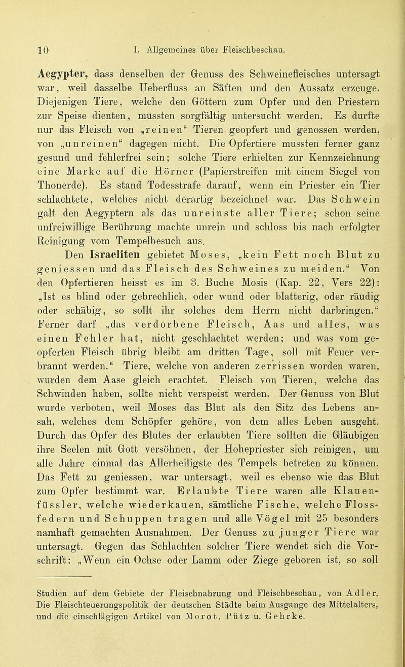 Aegypter, dass denselben der Genuss des Schweinefleisches untersagt war, weil dasselbe Ueberfluss an Säften und den Aussatz erzeuge. Diejenigen Tiere, welche den Gröttern zum Opfer und den Priestern zur Speise dienten, mussten sorgfältig untersucht werden. Es durfte nur das Fleisch von ,reinen Tieren geopfert und genossen werden, von „unreinen dagegen nicht. Die Opfertiere mussten ferner ganz gesund und fehlerfrei sein; solche Tiere erhielten zur Kennzeichnung eine Marke auf die Hörner (Papierstreifen mit einem Siegel von Thonerde). Es stand Todesstrafe darauf, wenn ein Priester ein Tier schlachtete, welches nicht derartig bezeichnet war. Das Schwein galt den Aegyptern als das unreinste aller Tiere; schon seine unfreiwillige Berührung machte unrein und schloss bis nach erfolgter Reinigung vom Tempelbesuch aus. Den Israeliten gebietet Moses, „kein Fett noch Blut zu geniessen und das Fleisch des Schweines zu meiden. Von den Opfertieren heisst es im 3. Buche Mosis (Kap. 22, Vers 22): ,Ist es blind oder gebrechlich, oder wund oder blatterig, oder räudig oder schäbig, so sollt ihr solches dem Herrn nicht darbringen. Ferner darf „das verdorbene Fleisch, Aas und alles, was einen Fehler hat, nicht geschlachtet werden; und was vom ge- opferten Fleisch übrig bleibt am dritten Tage, soll mit Feuer ver- brannt werden. Tiere, welche von anderen zerrissen worden waren, wurden dem Aase gleich erachtet. Fleisch von Tieren, welche das Schwinden haben, sollte nicht verspeist werden. Der Genuss von Blut wurde verboten, weil Moses das Blut als den Sitz des Lebens an- sah, welches dem Schöpfer gehöre, von dem alles Leben ausgeht. Durch das Opfer des Blutes der erlaubten Tiere sollten die Gläubigen ihre Seelen mit Gott versöhnen, der Hohepriester sich reinigen, um alle Jahre einmal das AUerheiligste des Tempels betreten zu können. Das Fett zu geniessen, war untersagt, weil es ebenso wie das Blut zum Opfer bestimmt war. Erlaubte Tiere waren alle Klauen- füssler, welche wiederkäuen, sämtliche Fische, welche Floss- federn und Schuppen tragen und alle Vögel mit 25 besonders namhaft gemachten Ausnahmen. Der Genuss zu junger Tiere war untersagt. Gegen das Schlachten solcher Tiere wendet sich die Vor- schrift: „Wenn ein Ochse oder Lamm oder Ziege geboren ist, so soll Studien auf dem Gebiete der Fleischnahrung und Fleischbeschau, von Adler, Die Fleischteuerungspolitik der deutschen Städte heim Ausgange des Mittelalters, und die einschlägigen Artikel von Morot, Pütz u. Gehrke.