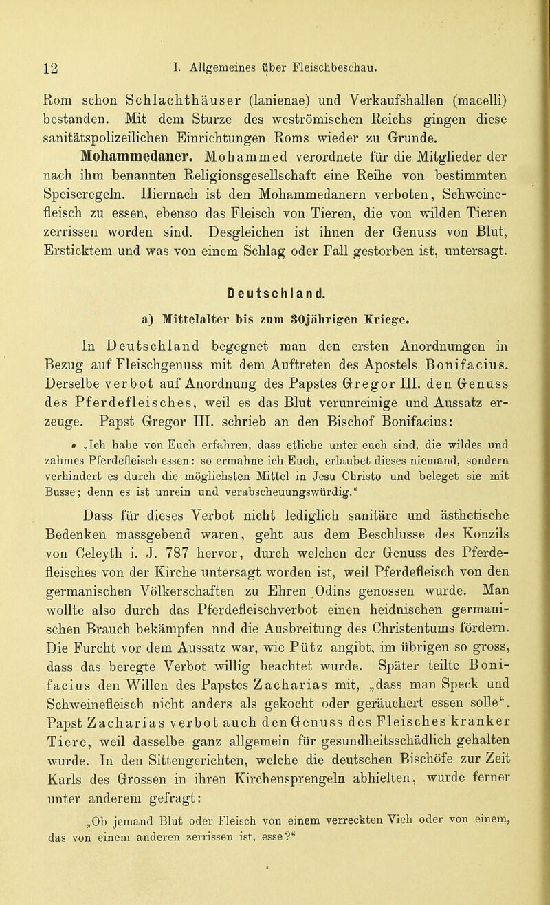 Rom schon Schlachthäuser (lanienae) und Verkaufshallen (macelli) bestanden. Mit dem Sturze des weströmischen Reichs gingen diese sanitätspolizeilichen Einrichtungen Roms wieder zu Grunde. Mohammedaner. Mohammed verordnete für die Mitglieder der nach ihm benannten Religionsgesellschaft eine Reihe von bestimmten Speiseregeln. Hiernach ist den Mohammedanern verboten, Schweine- fleisch zu essen, ebenso das Fleisch von Tieren, die von wilden Tieren zerrissen worden sind. Desgleichen ist ihnen der Genuss von Blut, Ersticktem und was von einem Schlag oder Fall gestorben ist, untersagt. Deutschland. a) Mittelalter bis zum 30jährigen Kriege. In Deutschland begegnet man den ersten Anordnungen in Bezug auf Fleischgenuss mit dem Auftreten des Apostels Bonifacius. Derselbe verbot auf Anordnung des Papstes Gregor III. den Genuss des Pferdefleisches, weil es das Blut verunreinige und Aussatz er- zeuge. Papst Gregor III. schrieb an den Bischof Bonifacius: » ,Ich habe von Euch erfahren, dass etliche unter euch sind, die wildes und zahmes Pferdefleisch essen: so ermahne ich Euch, erlaubet dieses niemand, sondern verhindert es durch die möglichsten Mittel in Jesu Christo und beleget sie mit Busse; denn es ist unrein und verabscheuungswürdig. Dass für dieses Verbot nicht lediglich sanitäre und ästhetische Bedenken massgebend waren, geht aus dem Beschlüsse des Konzils von Celeyth i. J. 787 hervor, durch welchen der Genuss des Pferde- fleisches von der Kirche untersagt worden ist, weil Pferdefleisch von den germanischen Völkerschaften zu Ehren ,Odins genossen wurde. Man wollte also durch das Pferdefleischverbot einen heidnischen germani- schen Brauch bekämpfen nnd die Ausbreitung des Christentums fördern. Die Furcht vor dem Aussatz war, wie Pütz angibt, im übrigen so gross, dass das beregte Verbot willig beachtet wurde. Später teilte Boni- facius den Willen des Papstes Zacharias mit, „dass man Speck und Schweinefleisch nicht anders als gekocht oder geräuchert essen soUe. Papst Zacharias verbot auch denGenuss des Fleisches kranker Tiere, weil dasselbe ganz allgemein für gesundheitsschädhch gehalten wurde. In den Sittengerichten, welche die deutschen Bischöfe zur Zeit Karls des Grossen in ihren Kirchensprengeln abhielten, wurde ferner unter anderem gefragt: ,0b jemand Blut oder Fleisch von einem verreckten Vieh oder von einem, das von einem anderen zerrissen ist, esse?