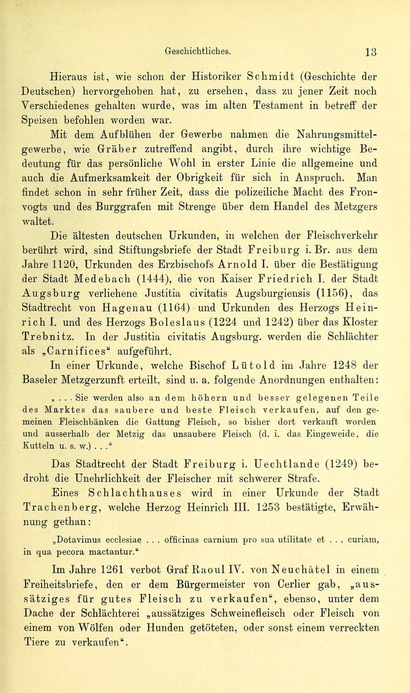 Hieraus ist, wie schon der Historiker Schmidt (Geschichte der Deutschen) hervorgehoben hat, zu ersehen, dass zu jener Zeit noch Verschiedenes gehalten wurde, was im alten Testament in betreff der Speisen befohlen worden war. Mit dem Aufblühen der Gewerbe nahmen die Nahrungsmittel- gewerbe, wie Gräber zutreffend angibt, durch ihre wichtige Be- deutung für das persönliche Wohl in erster Linie die allgemeine und auch die Aufmerksamkeit der Obrigkeit für sich in Anspruch. Man findet schon in sehr früher Zeit, dass die polizeiliche Macht des Fron- vogts und des Burggrafen mit Strenge über dem Handel des Metzgers waltet. Die ältesten deutschen Urkunden, in welchen der Fleischverkehr berührt wird, sind Stiftungsbriefe der Stadt Freiburg i. Br. aus dem Jahre 1120, Urkunden des Erzbischofs Arnold I. über die Bestätigung der Stadt Medebach (1444), die von Kaiser Friedrich I. der Stadt Augsburg verliehene Justitia civitatis Augsburgiensis (1156), das Stadtrecht von Hagenau (1164) und Urkunden des Herzogs Hein- rich I. und des Herzogs Boleslaus (1224 und 1242) über das Kloster Trebnitz. In der Justitia civitatis Augsburg, werden die Schlächter als „Carnifices aufgeführt. In einer Urkunde, welche Bischof L ü t o 1 d im Jahre 1248 der Baseler Metzgerzunft erteilt, sind u. a. folgende Anordnungen enthalten: „ . . ■ Sie werden also an dem höhern und besser gelegenen Teile des Marktes das saubere und beste Fleisch verkaufen, auf den ge- meinen Fleischbänken die Gattung Fleisch, so bisher dort verkauft worden und ausserhalb der Metzig das unsaubere Fleisch (d. i. das Eingeweide, die Kutteln u. s. w.) . . . Das Stadtrecht der Stadt Freiburg i. Uechtlande (1249) be- droht die Unehrlichkeit der Fleischer mit schwerer Strafe. Eines Schlachthauses wird in einer Urkunde der Stadt Trachenberg, welche Herzog Heinrich III. 1253 bestätigte, Erwäh- nung gethan: „Dotavimus ecclesiae . . . officinas carnium pro sua utilitate et . . . curiam, in qua pecora mactantur. Im Jahre 1261 verbot Graf ßaoul IV. von Neuchätel in einem Freiheitsbriefe, den er dem Bürgermeister von Cerlier gab, „aus- sätziges für gutes Fleisch zu verkaufen, ebenso, unter dem Dache der Schlächterei „aussätziges Schweinefleisch oder Fleisch von einem von Wölfen oder Hunden getöteten, oder sonst einem verreckten Tiere zu verkaufen.