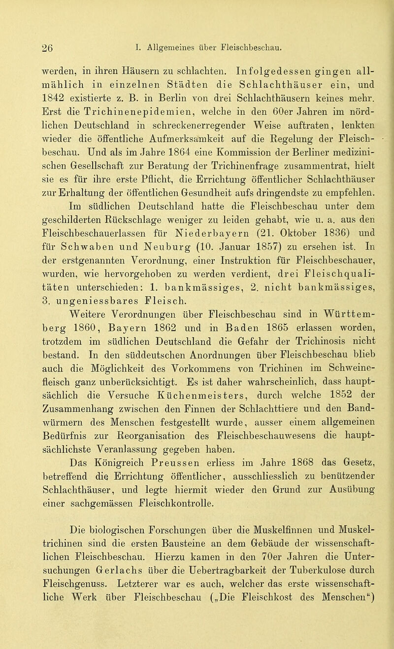 werden, in ihren Häusern zu schlachten. Infolgedessen gingen all- mählich in einzelnen Städten die Schlachthäuser ein, und 1842 existierte z. B. in Berlin von drei Schlachthäusern keines mehr. Erst die Trichinenepidemien, welche in den 60er Jahren im nörd- lichen Deutschland in schreckenerregender Weise auftraten, lenkten wieder die öffentliche Aufmerksamkeit auf die Regelung der Fleisch- beschau. Und als im Jahre 1864 eine Kommission der Berliner medizini- schen Gesellschaft zur Beratung der Trichinenfrage zusammentrat, hielt sie es für ihre erste Pflicht, die Errichtung öffentlicher Schlachthäuser zur Erhaltung der öffentlichen Gesundheit aufs dringendste zu empfehlen. Im südlichen Deutschland hatte die Fleischbeschau unter dem geschilderten Rückschläge weniger zu leiden gehabt, wie u. a. aus den Fleischbeschauerlassen für Niederbayern (21. Oktober 1836) und für Schwaben und Neuburg (10. Januar 1857) zu ersehen ist. In der erstgenannten Verordnung, einer Instruktion für Fleischbeschauer, wurden, wie hervorgehoben zu werden verdient, drei Fleischquali- täten unterschieden: 1. bankmässiges, 2. nicht bankmässiges, 3. ungeniessbares Fleisch. Weitere Verordnungen über Fleischbeschau sind in Württem- berg 1860, Bayern 1862 und in Baden 1865 erlassen worden, trotzdem im südlichen Deutschland die Gefahr der Trichinosis nicht bestand. In den süddeutschen Anordnungen über Fleischbeschau blieb auch die Möglichkeit des Vorkommens von Trichinen im Schweine- fleisch ganz unberücksichtigt. Es ist daher wahrscheinlich, dass haupt- sächlich die Versuche Küchenmeisters, durch welche 1852 der Zusammenhang zwischen den Finnen der Schlachttiere und den Band- würmern des Menschen festgestellt wurde, ausser einem allgemeinen Bedürfnis zur Reorganisation des Fleischbeschauwesens die haupt- sächlichste Veranlassung gegeben haben. Das Königreich Preussen erliess im Jahre 1868 das Gesetz, betreffend die Errichtung öffentlicher, ausschliesslich zu benützender Schlachthäuser, und legte hiermit wieder den Grund zur Ausübung einer sachgemässen Fleischkontrolle. Die biologischen Forschungen über die Muskelfinnen und Muskel- trichinen sind die ersten Bausteine an dem Gebäude der wissenschaft- lichen Fleischbeschau. Hierzu kamen in den 70er Jahren die Unter- suchungen Gerlachs über die Uebertragbarkeit der Tuberkulose durch Fleischgenuss. Letzterer war es auch, welcher das erste wissenschaft- liche Werk über Fleischbeschau („Die Fleischkost des Menschen)