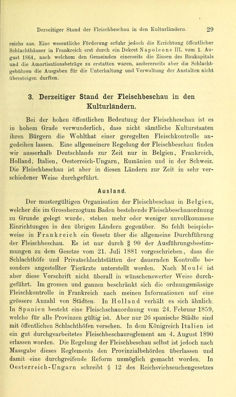 reichs aus. Eine wesentliche Förderung erfuhr jedoch die Errichtung öffentlicher Schlachthäuser in Frankreich erst durch ein Dekret Napoleons III. vom 1. Au- gust 1864, nach welchem den Gemeinden einerseits die Zinsen des Baukapitals und die Amortisationsbeträge zu erstatten waren, andererseits aber die Schlacht- gebühren die Ausgaben für die Unterhaltung und Verwaltung der Anstalten nicht übersteigen durften. 3. Derzeitiger Stand der Fleisclibeschau in den Kulturländern. Bei der hohen öffentlichen Bedeutung der Fleischbeschau ist es in hohem Grade verwunderlich, dass nicht sämtliche Kulturstaaten ihren Bürgern die Wohlthat einer geregelten Fleischkontrolle an- gedeihen lassen. Eine allgemeinere Regelung der Fleischbeschau finden wir ausserhalb Deutschlands zur Zeit nur in Belgien, Frankreich, Holland, Italien, Oesterreich-Ungarn, Rumänien und in der Schweiz. Die Fleischbeschau ist aber in diesen Ländern zur Zeit in sehr ver- schiedener Weise durchgeführt. Ausland. Der mustergültigen Organisation der Fleischbeschau in Belgien, welcher die im Grossherzogtum Baden bestehende Fleischbeschauordnung zu Grunde gelegt wurde, stehen mehr oder weniger unvollkommene Einrichtungen in den übrigen Ländern gegenüber. So fehlt beispiels- weise in Frankreich ein Gesetz über die allgemeine Durchführung der Fleischbeschau. Es ist nur durch § 90 der Ausführungsbestim- mungen zu dem Gesetze vom 21. Juli 1881 vorgeschrieben, dass die Schlachthöfe und Privatschlachtstätten der dauernden Kontrolle be- sonders angestellter Tierärzte unterstellt werden. Nach Moule ist aber diese Vorschrift nicht überall in wünschenswerter Weise durch- geführt. Im grossen und ganzen beschränkt sich die ordnungsmässige Fleischkontrolle in Frankreich nach meinen Informationen auf eine grössere Anzahl von Städten. In Holland verhält es sich ähnlich. In Spanien besteht eine Fleischschauordnung vom 24. Februar 1859, welche für alle Provinzen gültig ist. Aber nur 20 spanische Städte sind mit öffentlichen Schlachthöfen versehen. In dem Königreich Italien ist ein gut durchgearbeitetes Fleischbeschaureglement am 4, August 1890 erlassen worden. Die Regelung der Fleischbeschau selbst ist jedoch nach Massgabe dieses Reglements den Provinzialbehörden überlassen und damit eine durchgreifende Reform unmöglich gemacht worden. In Oesterreich-Ungarn schreibt § 12 des Reichsviehseuchengesetzes