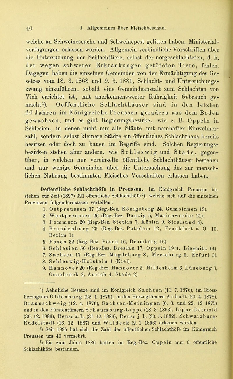 welche an Schweineseuche und Schweinepest gelitten haben, Ministerial- verfügungen erlassen worden. Allgemein verbindliche Vorschriften über die Untersuchung der Schlachttiere, selbst der notgeschlachteten, d. h. der wegen schwerer Erkrankungen getöteten Tiere, fehlen. Dagegen haben die einzelnen Gemeinden von der Ermächtigung des Gre- setzes vom 18. 3. 1868 und 9. 3. 1881, Schlacht- und Untersuchungs- zwang einzuführen, sobald eine Gremeindeanstalt zum Schlachten von Vieh errichtet ist, mit anerkennenswerter Rührigkeit Gebrauch ge- macht^). Oeffentliche Schlachthäuser sind in den letzten 20 Jahren im Königreiche Preussen geradezu aus dem Boden gewachsen, und es gibt Regierungsbezirke, wie z. B. Oppeln in Schlesien, in denen nicht nur alle Städte mit namhafter Einwohner- zahl, sondern selbst kleinere Städte ein öffentliches Schlachthaus bereits besitzen oder doch zu bauen im Begriffe sind. Solchen Regierungs- bezirken stehen aber andere, wie Schleswig und Stade, gegen- über, in welchen nur vereinzelte öffentliche Schlachthäuser bestehen und nur wenige Gemeinden über die Untersuchung des zur mensch- lichen Nahrung bestimmten Fleisches Vorschriften erlassen haben. Oeffentliche Schlachthöfe in Prenssen. Im Königreich Preussen be- stehen zur Zeit (1897) 321 öffentliche Schlachthöfe^), welche sich auf die einzelnen Provinzen folgendermassen verteilen: 1. Ostpreussen 37 (Reg.-Bez. Königsberg 24, Gumbinnen 13). 2. Westpreussen 26 (Reg.-Bez. Danzig 5, Marienwerder 21). 3. Pommern 20 (Reg.-Bez. Stettin 7, Köslin 9, Stralsund 4). 4. Brandenburg 23 (Reg.-Bez. Potsdam 12, Frankfurt a. 0. 10, Berlin 1). 5. Posen 32 (Reg.-Bez. Posen 16, Bromberg 16). 6. Schlesien 50 (Reg.-Bez. Breslau 17, Oppeln 19^), Liegnitz 14). 7. Sachsen 17 (Reg.-Bez. Magdeburg 8, Merseburg 6, Erfurt 3). 8. Schleswig-Holstein 1 (Kiel). 9. Hannover 20 (Reg.-Bez. Hannover 3, Hildesheim 6, Lüneburg 3, Osnabrück 2, Aurich 4, Stade 2). 1) Aehnliche Gesetze sind im Königreich Sachsen (11. 7. 1876), im Gross- herzogtum Oldenburg (22. 1. 1879), in den Herzogtümern An ha] t (20. 4. 1878), Braunschweig (12. 4. 1876), Sachsen-Meiningen (6. 3. und 22. 12 1875) und in den Fürstentümern Schaumburg-Lippe (18. 3. 1893), Lippe-Detmold (30. 12. 1886), Reuss ä. L. (31.12.1886), Reuss j. L. (.30. 5.1882), Schwarzburg- Rudolstadt (16. 12. 1887) und Wal deck (2. 1. 1896) erlassen worden. 2) Seit 1895 hat sich die Zahl der öffentlichen Schlachthöfe im Königreich Preussen um 40 vermehrt. ^) Bis zum Jahre 1886 hatten im Reg.-Bez. Oppeln nur 6 öffentliche Schlachthöfe bestanden.