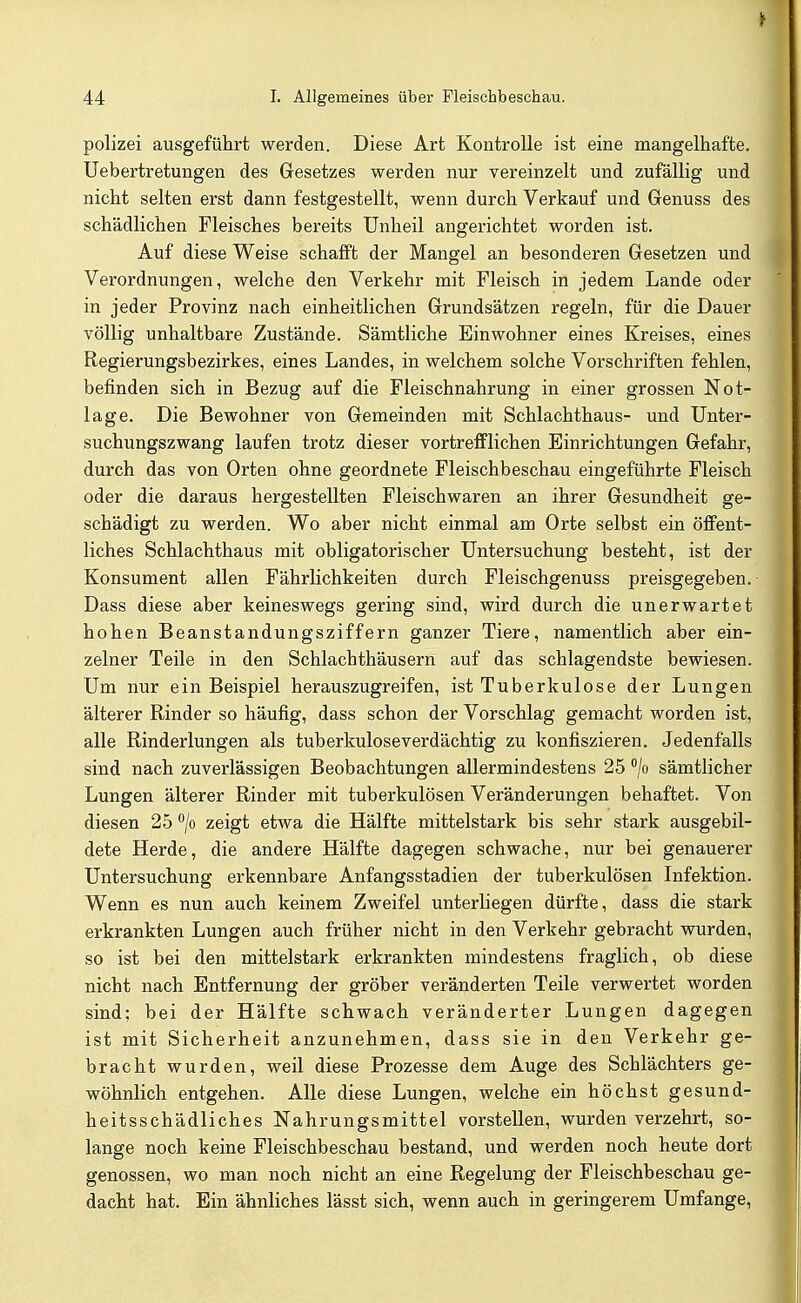 polizei ausgeführt werden. Diese Art Kontrolle ist eine mangelhafte, üebertretungen des Gesetzes werden nur vereinzelt und zufällig und nicht selten erst dann festgestellt, wenn durch Verkauf und Genuss des schädlichen Fleisches bereits Unheil angerichtet worden ist. Auf diese Weise schafft der Mangel an besonderen Gesetzen und Verordnungen, welche den Verkehr mit Fleisch in jedem Lande oder in jeder Provinz nach einheitlichen Grundsätzen regeln, für die Dauer völlig unhaltbare Zustände. Sämtliche Einwohner eines Kreises, eines Regierungsbezirkes, eines Landes, in welchem solche Vorschriften fehlen, befinden sich in Bezug auf die Fleischnahrung in einer grossen Not- lage. Die Bewohner von Gemeinden mit Schlachthaus- und Unter- suchungszwang laufen trotz dieser vortrefflichen Einrichtungen Gefahr, durch das von Orten ohne geordnete Fleischbeschau eingeführte Fleisch oder die daraus hergestellten Fleischwaren an ihrer Gesundheit ge- schädigt zu werden. Wo aber nicht einmal am Orte selbst ein öffent- liches Schlachthaus mit obligatorischer Untersuchung besteht, ist der Konsument allen Fährlichkeiten durch Fleischgenuss preisgegeben. Dass diese aber keineswegs gering sind, wird durch die unerwartet hohen Beanstandungsziffern ganzer Tiere, namentlich aber ein- zelner Teile in den Schlachthäusern auf das schlagendste bewiesen. Um nur ein Beispiel herauszugreifen, ist Tuberkulose der Lungen älterer Rinder so häufig, dass schon der Vorschlag gemacht worden ist, alle Rinderlungen als tuberkuloseverdächtig zu konfiszieren. Jedenfalls sind nach zuverlässigen Beobachtungen allermindestens 25 /o sämtlicher Lungen älterer Rinder mit tuberkulösen Veränderungen behaftet. Von diesen 25 /o zeigt etwa die Hälfte mittelstark bis sehr stark ausgebil- dete Herde, die andere Hälfte dagegen schwache, nur bei genauerer Untersuchung erkennbare Anfangsstadien der tuberkulösen Infektion. Wenn es nun auch keinem Zweifel unterliegen dürfte, dass die stark erkrankten Lungen auch früher nicht in den Verkehr gebracht wurden, so ist bei den mittelstark erkrankten mindestens fraglich, ob diese nicht nach Entfernung der gröber veränderten Teile verwertet worden sind; bei der Hälfte schwach veränderter Lungen dagegen ist mit Sicherheit anzunehmen, dass sie in den Verkehr ge- bracht wurden, weil diese Prozesse dem Auge des Schlächters ge- wöhnlich entgehen. Alle diese Lungen, welche ein höchst gesund- heitsschädliches Nahrungsmittel vorstellen, wurden verzehrt, so- lange noch keine Fleischbeschau bestand, und werden noch heute dort genossen, wo man noch nicht an eine Regelung der Fleischbeschau ge- dacht hat. Ein ähnliches lässt sich, wenn auch in geringerem Umfange,