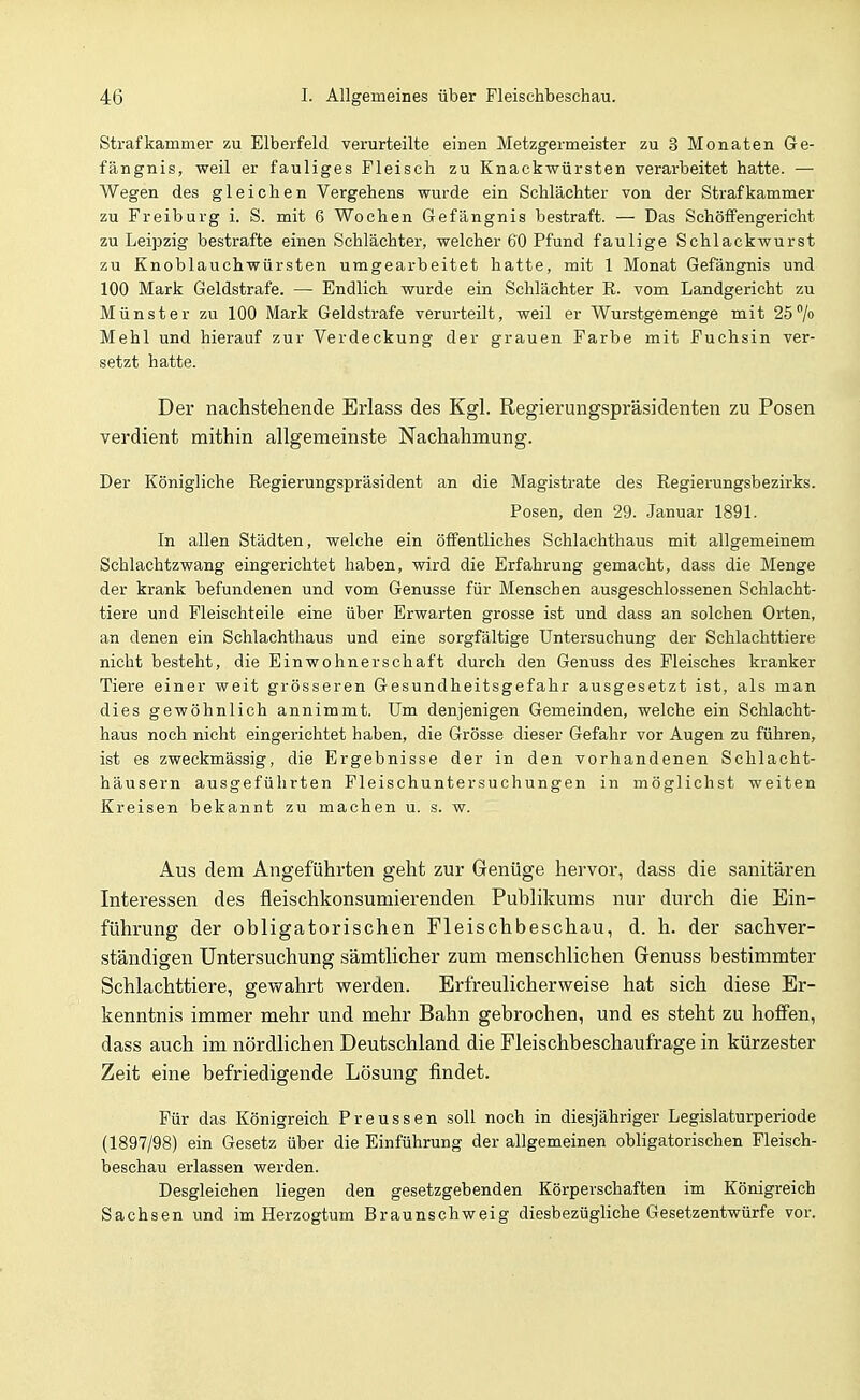 Strafkammer zu Elberfeld verurteilte einen Metzgermeister zu 3 Monaten Ge- fängnis, weil er fauliges Fleisch zu Knackwürsten verarbeitet hatte. — Wegen des gleichen Vergehens wurde ein Schlächter von der Strafkammer zu Freiburg i. S. mit 6 Wochen Gefängnis bestraft. — Das Schöffengericht zu Leipzig bestrafte einen Schlächter, welcher 60 Pfund faulige Schlackwurst zu Knoblauchwürsten umgearbeitet hatte, mit 1 Monat Gefängnis und 100 Mark Geldstrafe. — Endlich wurde ein Schlächter R. vom Landgericht zu Münster zu 100 Mark Geldstrafe verurteilt, weil er Wurstgemenge mit 25% Mehl und hierauf zur Verdeckung der grauen Farbe mit Fuchsin ver- setzt hatte. Der nachstehende Erlass des Kgl. Regierungspräsidenten zu Posen verdient mithin allgemeinste Nachahmung. Der Königliche Regierungspräsident an die Magistrate des Regierungsbezirks. Posen, den 29. Januar 1891. In allen Städten, welche ein öffentliches Schlachthaus mit allgemeinem Schlachtzwang eingerichtet haben, wird die Erfahrung gemacht, dass die Menge der krank befundenen und vom Genüsse für Menschen ausgeschlossenen Schlacht- tiere und Fleischteile eine über Erwarten grosse ist und dass an solchen Orten, an denen ein Schlachthaus und eine sorgfältige Untersuchung der Schlachttiere nicht besteht, die Einwohnerschaft durch den Genuss des Fleisches kranker Tiere einer weit grösseren Gesundheitsgefahr ausgesetzt ist, als man dies gewöhnlich annimmt. Um denjenigen Gemeinden, welche ein Schlacht- haus noch nicht eingerichtet haben, die Grösse dieser Gefahr vor Augen zu führen, ist es zweckmässig, die Ergebnisse der in den vorhandenen Schlacht- häusern ausgeführten Fleischuntersuchungen in möglichst weiten Kreisen bekannt zu machen u. s. w. Aus dem Angeführten geht zur Genüge hervor, dass die sanitären Interessen des fleischkonsumierenden Publikums nur durch die Ein- führung der obligatorischen Fleischbeschau, d. h. der sachver- ständigen Untersuchung sämtlicher zum menschlichen Grenuss bestimmter Schlachttiere, gewahrt vrerden. Erfreulicherv^eise hat sich diese Er- kenntnis immer mehr und mehr Bahn gebrochen, und es steht zu hoffen, dass auch im nördlichen Deutschland die Fleischbeschaufrage in kürzester Zeit eine befriedigende Lösung findet. Für das Königreich Preussen soll noch in diesjähriger Legislaturperiode (1897/98) ein Gesetz über die Einführung der allgemeinen obligatorischen Fleisch- beschau erlassen werden. Desgleichen liegen den gesetzgebenden Körperschaften im Königreich Sachsen und im Herzogtum Braunschweig diesbezügliche Gesetzentwürfe vor.