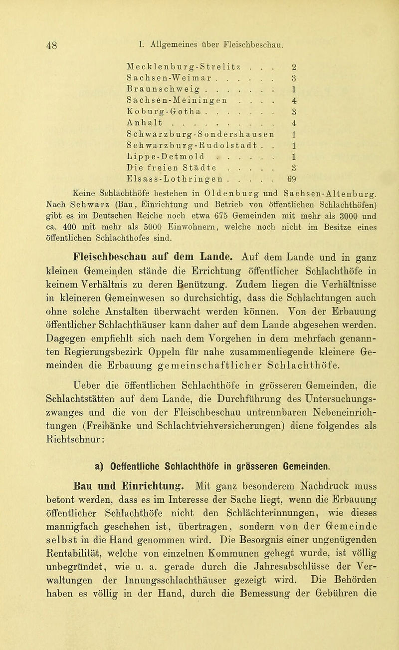 Mecklenburg-Strelitz ... 2 Sachsen-Weimar 3 Braunschweig 1 Sachsen-Meiningen .... 4 Koburg-Gotha 3 Anhalt 4 Schwarzburg-Sondershausen 1 Schwarzburg-Rudolstadt . . 1 Lippe-Detmold 1 Die freien Städte 3 Elsass-Lothringen 69 Keine Schlachthöfe bestehen in Oldenburg und Sachsen-Altenburg. Nach Schwarz (Bau, Einrichtung und Betrieb von öffentlichen Schlachthöfen) gibt es im Deutschen Reiche noch etwa 675 Gemeinden mit mehr als 3000 und ca. 400 mit mehr als 5000 Einwohnern, welche noch nicht im Besitze eines öfFentlichen Schlachthofes sind. Fleischbeschau auf dem Lande. Auf dem Lande und in ganz kleinen Gemeinden stände die Errichtung öffentlicher Schlachthöfe in keinem Verhältnis zu deren Benützung. Zudem liegen die Verhältnisse in kleineren Gremeinwesen so durchsichtig, dass die Schlachtungen auch ohne solche Anstalten überwacht werden können. Von der Erbauung öffentlicher Schlachthäuser kann daher auf dem Lande abgesehen werden. Dagegen empfiehlt sich nach dem Vorgehen in dem mehrfach genann- ten Regierungsbezirk Oppeln für nahe zusammenliegende kleinere Ge- meinden die Erbauung gemeinschaftlicher Schlachthöfe. Ueber die öffentlichen Schlachthöfe in grösseren Gemeinden, die Schlachtstätten auf dem Lande, die Durchführung des Untersuchungs- zwanges und die von der Fleischbeschau untrennbaren Nebeneinrich- tungen (Freibänke und Schlachtviehversicherungen) diene folgendes als Richtschnur: a) Oeffentliche Schlachthöfe in grösseren Gemeinden. Bau und Einrichtung. Mit ganz besonderem Nachdruck muss betont werden, dass es im Interesse der Sache liegt, wenn die Erbauung öffentlicher Schlachthöfe nicht den Schlächterinnungen, wie dieses mannigfach geschehen ist, übertragen, sondern von der Gemeinde selbst in die Hand genommen wird. Die Besorgnis einer ungenügenden Rentabilität, welche von einzelnen Kommunen gehegt wurde, ist völlig unbegründet, wie u. a. gerade durch die Jahresabschlüsse der Ver- waltungen der Innungsschlachthäuser gezeigt wird. Die Behörden haben es völlig in der Hand, durch die Bemessung der Gebühren die