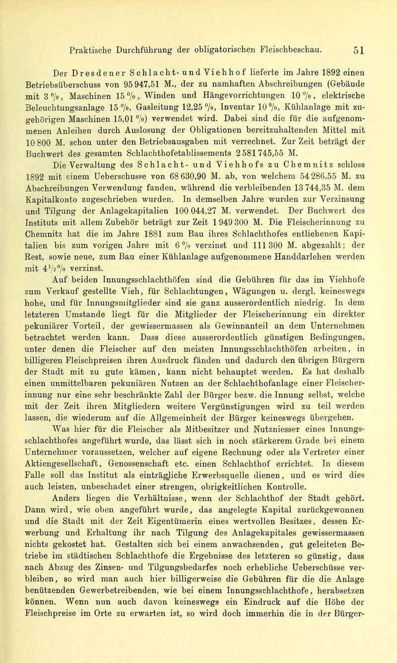 Der Dresdener Schlacht- und Viehhof lieferte im Jahre 1892 einen Betriebsüberschuss von 95947,51 M., der zu namhaften Abschreibungen (Gebäude mitS^/o, Maschinen 15 /o. Winden und Hängevorrichtungen 10 jo, elektrische Beleuchtungsanlage 15 /o, Gasleitung 12,25 70. Inventar 10 %, Kühlanlage mit zu- gehörigen Maschinen 15,01/) verwendet wird. Dabei sind die für die aufgenom- menen Anleihen durch Auslosung der Obligationen bereitzuhaltenden Mittel mit 10 800 M. schon unter den Betriebsausgaben mit verrechnet. Zur Zeit beträgt der Buchwert des gesamten Schlachthofetablissements 2581745,55 M. Die Verwaltung des Schlacht- und Viehhofs zu Chemnitz schloss 1892 mit einem üeberschusse von 68 630,90 M. ab, von welchem 54 286,55 M. zu Abschreibungen Verwendung fanden, während die verbleibenden 13 744,35 M. dem Kapitalkonto zugeschrieben wurden. In demselben Jahre wurden zur Verzinsung und Tilgung der Anlagekapitalien 100 044,27 M. verwendet. Der Buchwert des Instituts mit allem Zubehör beträgt zur Zeit 1 949 300 M. Die Fleischerinnung zu Chemnitz hat die im Jahre 1881 zum Bau ihres Schlachthofes entliehenen Kapi- talien bis zum vorigen Jahre mit 6 7 verzinst und 111 300 M. abgezahlt; der Rest, sowie neue, zum Bau einer Kühlanlage aufgenommene Handdarlehen werden mit 47270 verzinst. Auf beiden Innungsschlachthöfen sind die Gebühren für das im Viehhofe zum Verkauf gestellte Vieh, für Schlachtungen, Wägungen u. dergl. keineswegs hohe, und für Innungsmitglieder sind sie ganz ausserordentlich niedrig. In dem letzteren Umstände liegt für die Mitglieder der Fleischerinnung ein direkter pekuniärer Vorteil, der gewissermassen als Gewinnanteil an dem Unternehmen betrachtet werden kann. Dass diese ausserordentlich günstigen Bedingungen, unter denen die Fleischer auf den meisten Innungsschlachthöfen arbeiten, in billigeren Fleischpreisen ihren Ausdruck fänden und dadurch den übrigen Bürgern der Stadt mit zu gute kämen, kann nicht behauptet werden. Es hat deshalb einen unmittelbaren pekuniären Nutzen an der Schlachthofanlage einer Fleischer- innung nur eine sehr beschränkte Zahl der Bürger bezw. die Innung selbst, welche mit der Zeit ihren Mitgliedern weitere Vergünstigungen wird zu teil werden lassen, die wiederum auf die Allgemeinheit der Bürger keineswegs übergehen. Was hier für die Fleischer als Mitbesitzer und Nutzniesser eines Innungs- schlachthofes angeführt wurde, das lässt sich in noch stärkerem Grade bei einem Unternehmer voraussetzen, welcher auf eigene Rechnung oder als Vertreter einer Aktiengesellschaft, Genossenschaft etc. einen Schlachthof errichtet. In diesem Falle soll das Institut als einträgliche Erwerbsquelle dienen, und es wird dies auch leisten, unbeschadet einer strengen, obrigkeitlichen Kontrolle. Anders liegen die Verhältnisse, wenn der Schlachthof der Stadt gehört. Dann wird, wie oben angeführt wurde, das angelegte Kapital zurückgewonnen und die Stadt mit der Zeit Eigentümerin eines wertvollen Besitzes, dessen Er- werbung und Erhaltung ihr nach Tilgung des Anlagekapitales gewissermassen nichts gekostet hat. Gestalten sich bei einem anwachsenden, gut geleiteten Be- triebe im städtischen Schlachthofe die Ergebnisse des letzteren so günstig, dass nach Abzug des Zinsen- und Tilgungsbedarfes noch erhebliche üeberschüsse ver- bleiben, so wird man auch hier billigerweise die Gebühren für die die Anlage benützenden Gewerbetreibenden, wie bei einem Innungsschlachthofe, herabsetzen können. Wenn nun auch davon keineswegs ein Eindruck auf die Höhe der Fleischpreise im Orte zu erwarten ist, so wird doch immerhin die in der Bürger-