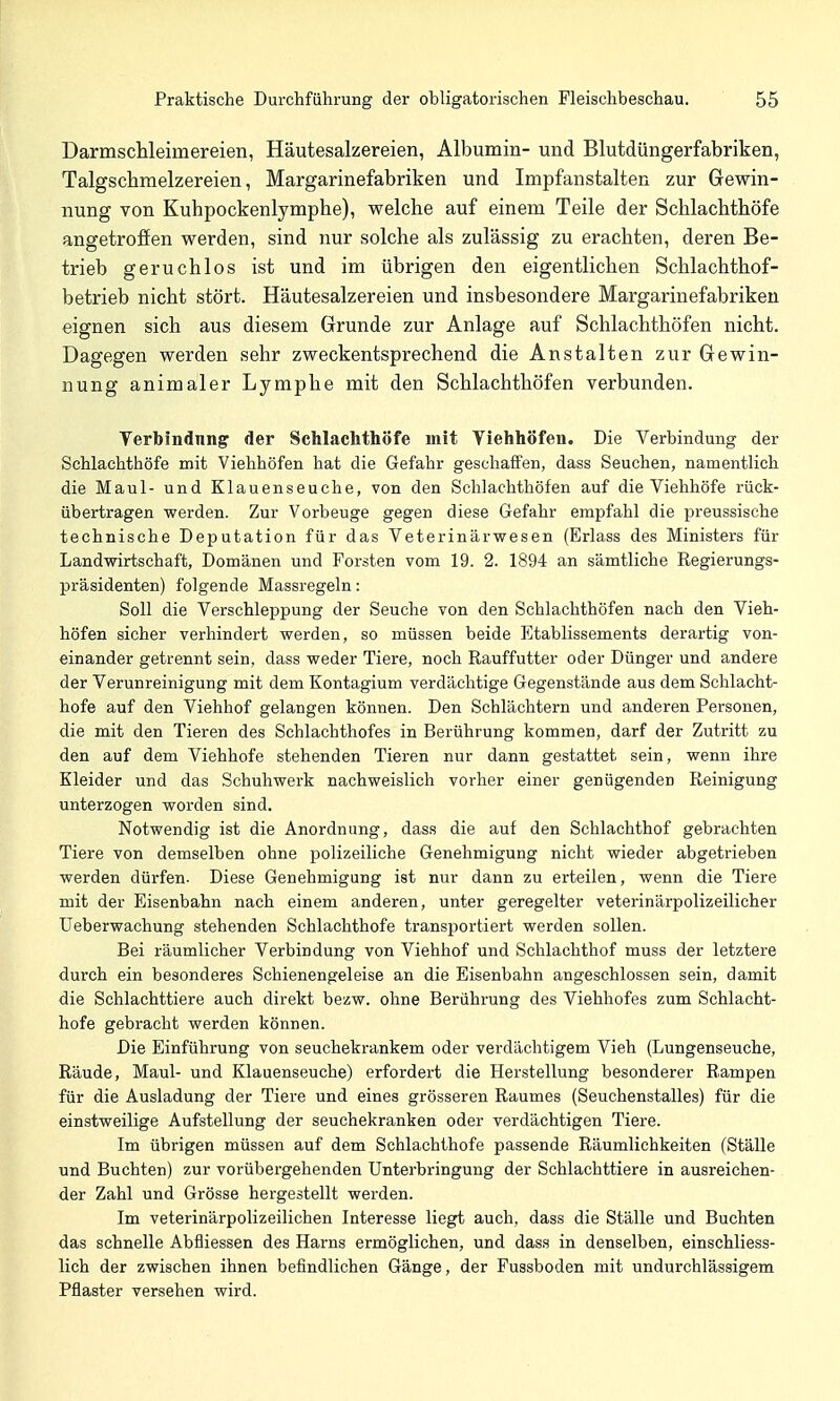 Darmsciileimereien, Häutesalzereien, Albumin- und Blutdüngerfabriken, Talgschmelzereien, Margarinefabriken und Impfanstalten zur Gewin- nung von Kuhpockenlymphe), welche auf einem Teile der Schlachthöfe angetroffen werden, sind nur solche als zulässig zu erachten, deren Be- trieb geruchlos ist und im übrigen den eigentlichen Schlachthof- betrieb nicht stört. Häutesalzereien und insbesondere Margarinefabriken eignen sich aus diesem Grunde zur Anlage auf Schlachthöfen nicht. Dagegen werden sehr zweckentsprechend die Anstalten zur Gewin- nung animaler Lymphe mit den Schlachthöfen verbunden. Verbindung der Schlachthöfe mit Yiehhöfen. Die Verbindung der Schlachthöfe mit Viehhöfen hat die Gefahr geschaffen, dass Seuchen, namentlich die Maul- und Klauenseuche, von den Schlachthöfen auf die Viehhöfe rück- übertragen werden. Zur Vorbeuge gegen diese Gefahr empfahl die preussische technische Deputation für das Veterinärwesen (Erlass des Ministers für Landwirtschaft, Domänen und Forsten vom 19. 2. 1894 an sämtliche Regierungs- präsidenten) folgende Massregeln: Soll die Verschleppung der Seuche von den Schlachthöfen nach den Vieh- höfen sicher verhindert werden, so müssen beide I]tablissements derartig von- einander getrennt sein, dass weder Tiere, noch Rauffutter oder Dünger und andere der Verunreinigung mit dem Kontagium verdächtige Gegenstände aus dem Schlacht- hofe auf den Viehhof gelangen können. Den Schlächtern und anderen Personen, die mit den Tieren des Schlachthofes in Berührung kommen, darf der Zutritt zu den auf dem Viehhofe stehenden Tieren nur dann gestattet sein, wenn ihre Kleider und das Schuhwerk nachweislich vorher einer genügenden Reinigung unterzogen worden sind. Notwendig ist die Anordnung, dass die auf den Schlachthof gebrachten Tiere von demselben ohne polizeiliche Genehmigung nicht wieder abgetrieben werden dürfen. Diese Genehmigung ist nur dann zu erteilen, wenn die Tiere mit der Eisenbahn nach einem anderen, unter geregelter veterinärpolizeilicher üeberwachung stehenden Schlachthofe transportiert werden sollen. Bei räumlicher Verbindung von Viehhof und Schlachthof muss der letztere durch ein besonderes Schienengeleise an die Eisenbahn angeschlossen sein, damit die Schlachttiere auch direkt bezw. ohne Berührung des Viehhofes zum Schlacht- hofe gebracht werden können. Die Einführung von seuchekrankem oder verdächtigem Vieh (Lungenseuche, Räude, Maul- und Klauenseuche) erfordert die Herstellung besonderer Rampen für die Ausladung der Tiere und eines grösseren Raumes (Seuchenstalles) für die einstweilige Aufstellung der seuchekranken oder verdächtigen Tiere. Im übrigen müssen auf dem Schlachthofe passende Räumlichkeiten (Ställe und Buchten) zur vorübergehenden Unterbringung der Schlachttiere in ausreichen- der Zahl und Grösse hergestellt werden. Im veterinärpolizeilichen Interesse liegt auch, dass die Ställe und Buchten das schnelle Abfliessen des Harns ermöglichen, und dass in denselben, einschliess- lich der zwischen ihnen befindlichen Gänge, der Fussboden mit undurchlässigem Pflaster versehen wird.