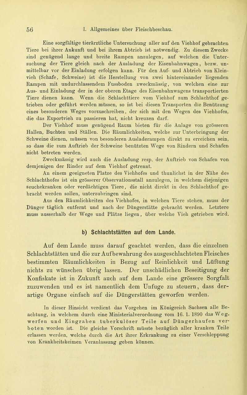 Eine sorgfältige tierärztliche Untersuchung aller auf den Viehhof gebrachten Tiere bei ihrer Ankunft und bei ihrem Abtrieb ist notwendig. Zu diesem Zwecke sind genügend lange und breite Rampen anzulegen, auf welchen die Unter- suchung der Tiere gleich nach der Ausladung der Eisenbahnwagen, bezw. un- mittelbar vor der Einladung erfolgen kann. Für den Auf- und Abtrieb von Klein- vieh (Schafe, Schweine) ist die Herstellung von zwei hintereinander liegenden Rampen mit undurchlassendem Fussboden zweckmässig, von welchen eine zur Aus- und Einladung der in der oberen Etage des Eisenbahnwagens transportierten Tiere dienen kann. Wenn die Schlachttiere vom Viehhof zum Schlachthof ge- trieben oder geführt werden müssen, so ist bei diesen Transporten die Benützung eines besonderen Weges vorzuschreiben, der sich mit den Wegen des Viehhofes, die das Exportvieh zu passieren hat, nicht kreuzen darf. Der Viehhof muss genügend Raum bieten für die Anlage von grösseren Hallen, Buchten und Ställen. Die Räumlichkeiten, welche zur Unterbringung der Schweine dienen, müssen von besonderen Ausladerampen direkt zu erreichen sein, so dass die zum Auftrieb der Schweine benützten Wege von Rindern und Schafen nicht betreten werden. Zweckmässig wird auch die Ausladung resp. der Auftrieb von Schafen von demjenigen der Rinder auf dem Viehhof getrennt. An einem geeigneten Platze des Viehhofes und thunlichst in der Nähe des Schlachthofes ist ein grösserer Observationsstall anzulegen, in welchem diejenigen seuchekranken oder verdächtigen Tiere, die nicht direkt in den Schlachthof ge- bracht werden sollen, unterzubringen sind. Aus den Räumlichkeiten des Viehhofes, in welchen Tiere stehen, muss der Dünger täglich entfernt und nach der Düngerstätte gebracht werden. Letztere muss ausserhalb der Wege und Plätze liegen, über welche Vieh getrieben wird. b) Schlachtstätten auf dem Lande. Auf dem Lande muss darauf geachtet werden, dass die einzelnen Schlachtstätten und die zur Aufbewahrung des ausgeschlachteten Fleisches bestimmten Räumlichkeiten in Bezug auf Reinlichkeit und Lüftung nichts zu wünschen übrig lassen. Der unschädlichen Beseitigung der Konfiskate ist in Zukunft auch auf dem Lande eine grössere Sorgfalt zuzuwenden und es ist namentlich dem Unfuge zu steuern, dass der- artige Organe einfach auf die Düngerstätten geworfen werden. In dieser Hinsicht verdient das Vorgehen im Königreich Sachsen alle Be- achtung, in welchem durch eine Ministerialverordnung vom 16. 1. 1890 das Weg- werfen und Eingraben tuberkulöser Teile auf Düngerhaufen ver- boten worden ist. Die gleiche Vorschrift müsste bezüglich aller kranken Teile erlassen werden, welche durch die Art ihrer Erkrankung zu einer Verschleppung von Krankheitskeimen Veranlassung geben können.