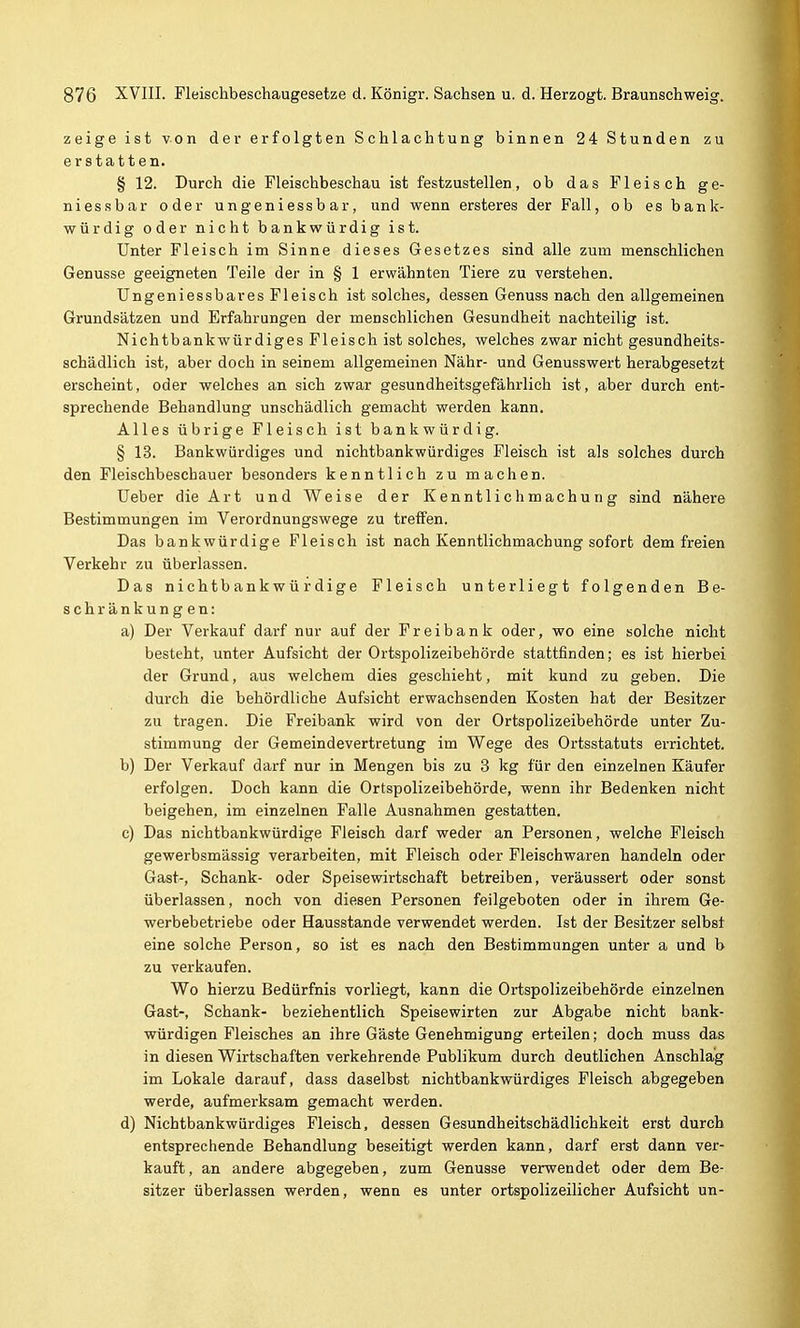 zeige ist von der erfolgten Schlachtung binnen 24 Stunden zu erstatten. § 12. Durch die Fleischbeschau ist festzustellen, ob das Fleisch ge- niessbar oder ungeniessbar, und wenn ersteres der Fall, ob es bank- würdig oder nicht bankwürdig ist. Unter Fleisch im Sinne dieses Gesetzes sind alle zum menschlichen Genüsse geeigneten Teile der in § 1 erwähnten Tiere zu verstehen. Ungeniessbar es Fleisch ist solches, dessen Genuss nach den allgemeinen Grundsätzen und Erfahrungen der menschlichen Gesundheit nachteilig ist. Nichtbankwürdiges Fleisch ist solches, welches zwar nicht gesundheits- schädlich ist, aber doch in seinem allgemeinen Nähr- und Genusswert herabgesetzt erscheint, oder welches an sich zwar gesundheitsgefährlich ist, aber durch ent- sprechende Behandlung unschädlich gemacht werden kann. Alles übrige Fleisch ist bankwürdig. § 13. Bank würdiges und nichtbank würdiges Fleisch ist als solches durch den Fleischbeschauer besonders kenntlich zu machen. Ueber die Art und Weise der Kenntlichmachung sind nähere Bestimmungen im Verordnungswege zu treffen. Das bankwürdige Fleisch ist nach Kenntlichmachung sofort dem freien Verkehr zu überlassen. Das nichtbankwürdige Fleisch unterliegt folgenden Be- schränkungen: a) Der Verkauf darf nur auf der Freibank oder, wo eine solche nicht besteht, unter Aufsicht der Ortspolizeibehörde stattfinden; es ist hierbei der Grund, aus welchem dies geschieht, mit kund zu geben. Die durch die behördliche Aufsicht erwachsenden Kosten hat der Besitzer zu tragen. Die Freibank wird von der Ortspolizeibehörde unter Zu- stimmung der Gemeindevertretung im Wege des Ortsstatuts errichtet. b) Der Verkauf darf nur in Mengen bis zu 3 kg für den einzelnen Käufer erfolgen. Doch kann die Ortspolizeibehörde, wenn ihr Bedenken nicht beigehen, im einzelnen Falle Ausnahmen gestatten. c) Das nichtbankwürdige Fleisch darf weder an Personen, welche Fleisch gewerbsmässig verarbeiten, mit Fleisch oder Fleischwai-en handeln oder Gast-, Schank- oder Speisewirtschaft betreiben, veräussert oder sonst überlassen, noch von diesen Personen feilgeboten oder in ihrem Ge- werbebetriebe oder Hausstande verwendet werden. Ist der Besitzer selbst eine solche Person, so ist es nach den Bestimmungen unter a und b zu verkaufen. Wo hierzu Bedürfnis vorliegt, kann die Ortspolizeibehörde einzelnen Gast-, Schank- beziehentlich Speisewirten zur Abgabe nicht bank- würdigen Fleisches an ihre Gäste Genehmigung erteilen; doch muss das in diesen Wirtschaften verkehrende Publikum durch deutlichen Anschlag im Lokale darauf, dass daselbst nichtbankwürdiges Fleisch abgegeben werde, aufmerksam gemacht werden. d) Nichtbankwürdiges Fleisch, dessen Gesundheitschädlichkeit erst durch entsprechende Behandlung beseitigt werden kann, darf erst dann ver- kauft, an andere abgegeben, zum Genüsse verwendet oder dem Be- sitzer überlassen werden, wenn es unter ortspolizeilicher Aufsicht un-