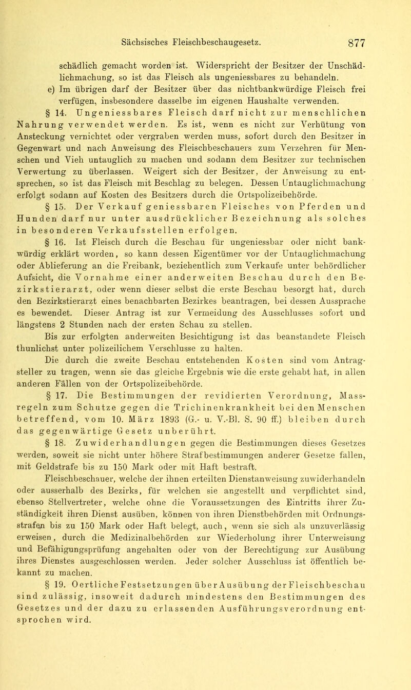 schädlich gemacht worden ist. Widerspricht der Besitzer der Unschäd- lichmachung, so ist das Fleisch als ungeniessbares zu behandeln. e) Im übrigen darf der Besitzer über das nichtbankwürdige Fleisch frei verfügen, insbesondere dasselbe im eigenen Haushalte verwenden. § 14. Ungeniessbares Fleisch darf nicht zur menschlichen Nahrung verwendet werden. Es ist, wenn es nicht zur Verhütung von Ansteckung vernichtet oder vergraben werden muss, sofort durch den Besitzer in Gegenwart und nach Anweisung des Fleischbeschauers zum Verzehren für Men- schen und Vieh untauglich zu machen und sodann dem Besitzer zur technischen Verwertung zu überlassen. Weigert sich der Besitzer, der Anweisung zu ent- sprechen, so ist das Fleisch mit Beschlag zu belegen. Dessen Untauglichmachung erfolgt sodann auf Kosten des Besitzers durch die Ortspolizeibehörde. § 15. Der Verkauf geniessbaren Fleisches von Pferden und Hunden darf nur unter ausdrücklicher Bezeichnung als solches in besonderen Verkaufsstellen erfolgen. § 16. Ist Fleisch durch die Beschau für ungeniessbar oder nicht bank- würdig erklärt worden, so kann dessen Eigentümer vor der Untauglichmachung oder Ablieferung an die Freibank, beziehentlich zum Verkaufe unter behördlicher Aufsicht, die Vornahme einer anderweiten Beschau durch den Be- zirkstierarzt, oder wenn dieser selbst die erste Beschau besorgt hat, durch den Bezirkstierarzt eines benachbarten Bezirkes beantragen, bei dessen Aussprache es bewendet. Dieser Antrag ist zur Vermeidung des Ausschlusses sofort und längstens 2 Stunden nach der ersten Schau zu stellen. Bis zur erfolgten anderweiten Besichtigung ist das beanstandete Fleisch thunlichst unter polizeilichem Verschlusse zu halten. Die durch die zweite Beschau entstehenden Kosten sind vom Antrag- steller zu tragen, wenn sie das gleiche Ergebnis wie die erste gehabt hat, in allen anderen Fällen von der Ortspolizeibehörde. § 17. Die Bestimmungen der revidierten Verordnung, Mass- regeln zum Schutze gegen die Trichinenkrankheit bei den Menschen betreffend, vom 10. März 1893 (G.- u. V.-Bl. S. 90 ff.) bleiben durch das gegenwärtige Gesetz unberührt. § 18. Zuwiderhandlungen gegen die Bestimmungen dieses Gesetzes werden, soweit sie nicht unter höhere Strafbestimmungen anderer Gesetze fallen, mit Geldstrafe bis zu 150 Mark oder mit Haft bestraft. Fleischbeschauer, welche der ihnen erteilten Dienstanweisung zuwiderhandeln oder ausserhalb des Bezirks, für welchen sie angestellt und verpflichtet sind, ebenso Stellvertreter, welche ohne die Voraussetzungen des Eintritts ihi-er Zu- ständigkeit ihren Dienst ausüben, können von ihren Dienstbehörden mit Ordnungs- strafe/! bis zu 150 Mark oder Haft belegt, auch, wenn sie sich als unzuverlässig erweisen, durch die Medizinalbehörden zur Wiederholung ihrer Unterweisung und Befähigungsprüfung angehalten oder von der Berechtigung zur Ausübung ihres Dienstes ausgeschlossen werden. Jeder solcher Ausschluss ist öffentlich be- kannt zu machen. § 19. OertlicheFestsetzungen über Ausübung derFleischbeschau sind zulässig, insoweit dadurch mindestens den Bestimmungen des Gesetzes und der dazu zu erlassenden Ausführungsverordnung ent- sprochen wird.