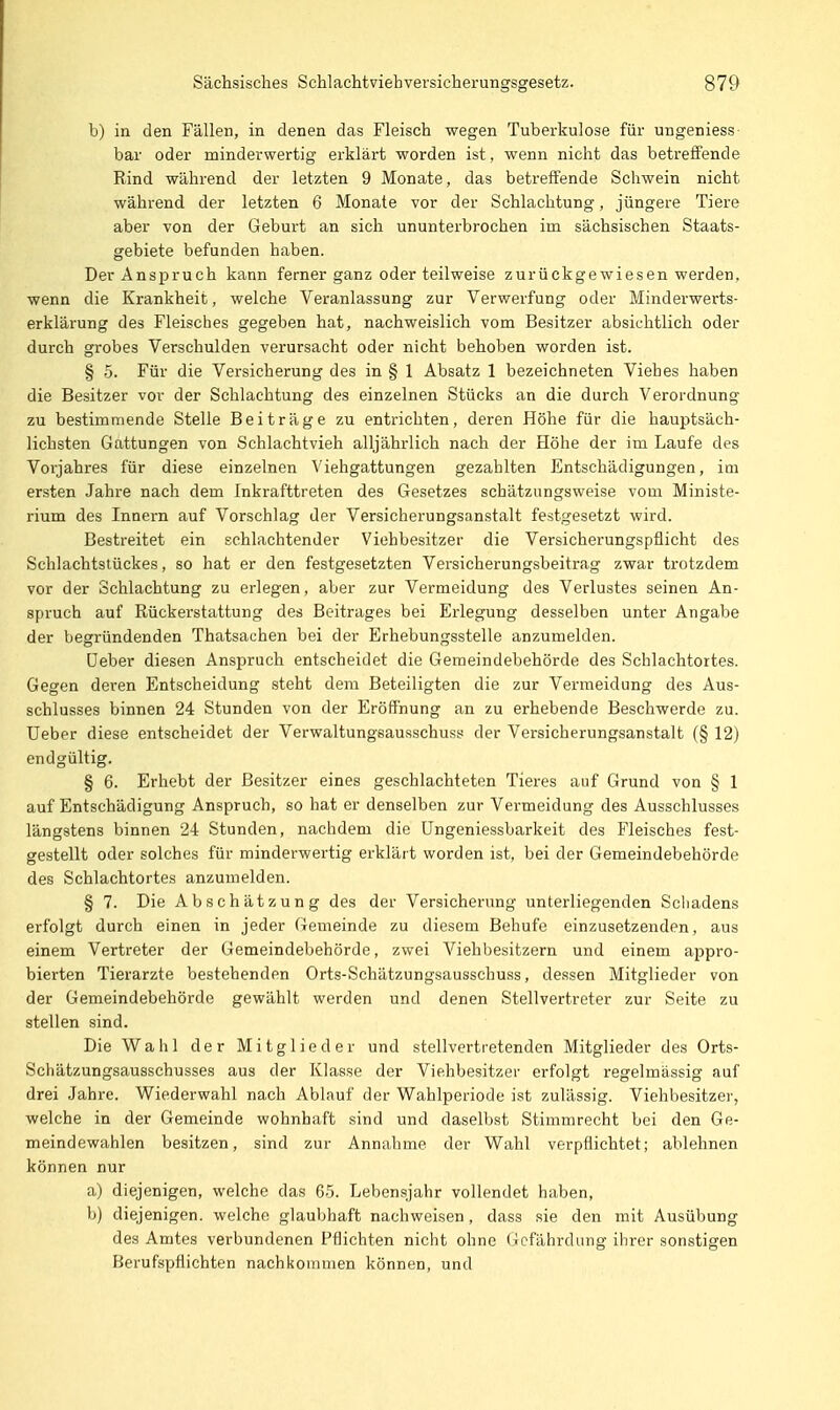 b) in den Fällen, in denen das Fleisch wegen Tuberkulose für ungeniess bar oder minderwertig erklärt worden ist, wenn nicht das betreffende Rind während der letzten 9 Monate, das betreffende Schwein nicht während der letzten 6 Monate vor der Schlachtung, jüngere Tiere aber von der Geburt an sich ununterbrochen im sächsischen Staats- gebiete befunden haben. Der Anspruch kann ferner ganz oder teilweise zurückgewiesen werden, wenn die Krankheit, welche Veranlassung zur Verwerfung oder Minderwerts- erklärung des Fleisches gegeben hat, nachweislich vom Besitzer absichtlich oder durch grobes Verschulden verursacht oder nicht behoben worden ist. § .5. Für die Versicherung des in § 1 Absatz 1 bezeichneten Viehes haben die Besitzer vor der Schlachtung des einzelnen Stücks an die durch Verordnung zu bestimmende Stelle Beiträge zu entrichten, deren Höhe für die hauptsäch- lichsten Gattungen von Schlachtvieh alljährlich nach der Höhe der im Laufe des Vorjahres für diese einzelnen Viehgattungen gezahlten Entschädigungen, im ersten Jahre nach dem Inkrafttreten des Gesetzes schätzungsweise vom Ministe- rium des Innern auf Vorschlag der Versicherungsanstalt festgesetzt wird. Bestreitet ein schlachtender Viehbesitzer die Versicherungspflicht des Schlachtstückes, so hat er den festgesetzten Versicherungsbeitrag zwar trotzdem vor der Schlachtung zu erlegen, aber zur Vermeidung des Verlustes seinen An- spruch auf Rückerstattung des Beitrages bei Erlegung desselben unter Angabe der begründenden Thatsachen bei der Erhebungsstelle anzumelden. üeber diesen Anspruch entscheidet die Gemeindebehörde des Schlachtortes. Gegen deren Entscheidung steht dem Beteiligten die zur Vermeidung des Aus- schlusses binnen 24 Stunden von der Eröffnung an zu erhebende Beschwerde zu. Ueber diese entscheidet der Verwaltungsausschuss der Versicherungsanstalt (§ 12) endgültig. § 6. Erhebt der Besitzer eines geschlachteten Tieres auf Grund von § 1 auf Entschädigung Anspruch, so hat er denselben zur Vermeidung des Ausschlusses längstens binnen 24 Stunden, nachdem die üngeniessbarkeit des Fleisches fest- gestellt oder solches für minderwertig erklärt worden ist, bei der Gemeindebehörde des Schlachtortes anzumelden. § 7. Die Abschätzung des der Versicherung unterliegenden Schadens erfolgt durch einen in jeder (ilemeinde zu diesem Behufe einzusetzenden, aus einem Vertreter der Gemeindebehörde, zwei Viehbesitzern und einem appro- bierten Tierarzte bestehenden Orts-Schätzungsausschu.ss, de.ssen Mitglieder von der Gemeindebehörde gewählt werden und denen Stellvertreter zur Seite zu stellen sind. Die Wahl der Mitglieder und stellvertretenden Mitglieder des Orts- Schätzungsausschusses aus der Klasse der Viehbesitzer erfolgt regelmässig auf drei Jahre. Wiederwahl nach Ablauf der Wahlperiode ist zulässig. Viehbesitzer, welche in der Gemeinde wohnhaft sind und daselbst Stimmrecht bei den Ge- meindewahlen besitzen, sind zur Annahme der Wahl verpflichtet; ablehnen können nur a) diejenigen, welche das 65. Lebensjahr vollendet haben, b) diejenigen, welche glaubhaft nachweisen, dass .sie den mit Ausübung des Amtes verbundenen Pflichten nicht ohne (-lefährdung ihrer sonstigen Berufspflichten nachkommen können, und