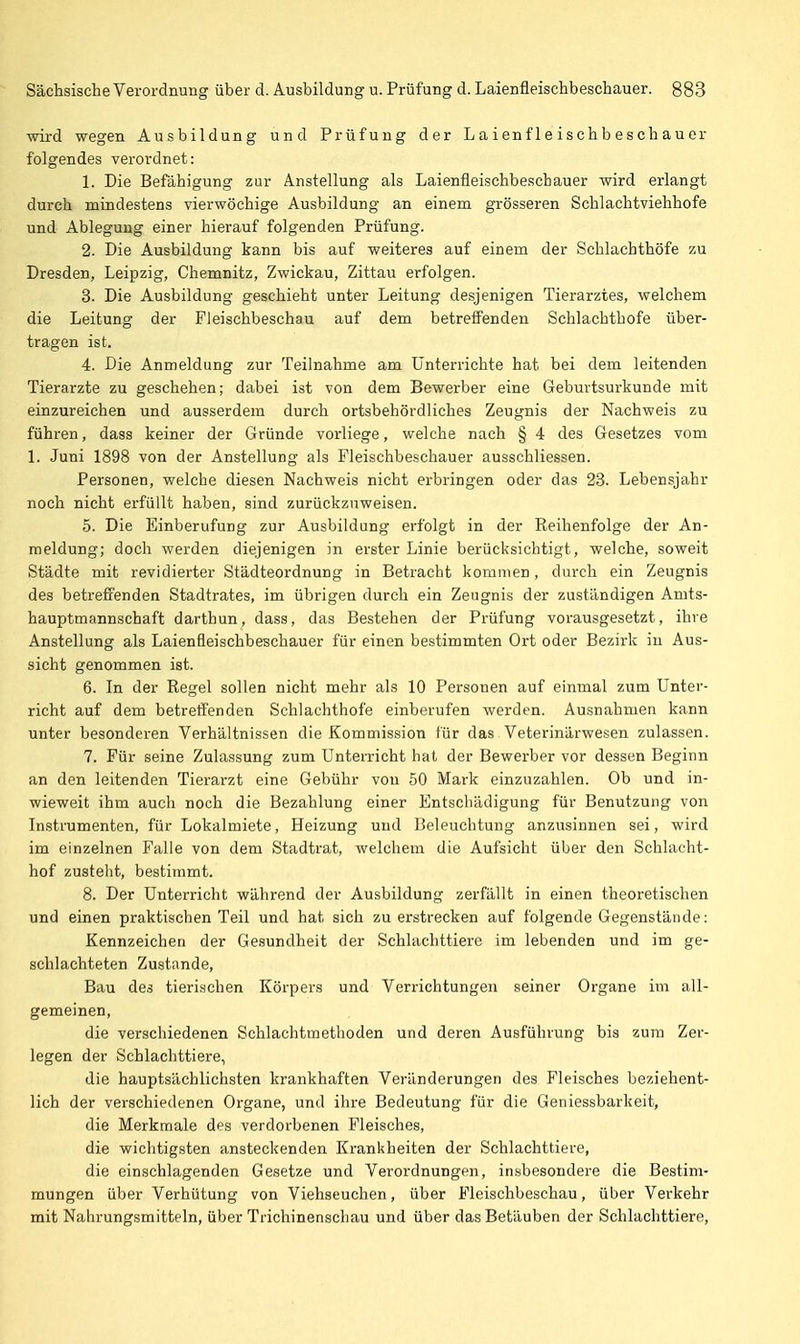 wird wegen Ausbildung und Prüfung der Laienfleischbeschauer folgendes verordnet: 1. Die Befähigung zur Anstellung als Laienfleischbeschauer wird erlangt durch mindestens vierwöchige Ausbildung an einem grösseren Schlachtviehhofe und Ablegung einer hierauf folgenden Prüfung. 2. Die Ausbildung kann bis auf weiteres auf einem der Schlachthöfe zu Dresden, Leipzig, Chemnitz, Zwickau, Zittau erfolgen. 3. Die Ausbildung geschieht unter Leitung desjenigen Tierarztes, welchem die Leitung der Fleischbeschau auf dem betreffenden Schlachthofe über- tragen ist. 4. Die Anmeldung zur Teilnahme am Unterrichte hat bei dem leitenden Tierarzte zu geschehen; dabei ist von dem Bewerber eine Geburtsurkunde mit einzureichen und ausserdem durch ortsbehördliches Zeugnis der Nachweis zu führen, dass keiner der Gründe vorliege, welche nach § 4 des Gesetzes vom 1. Juni 1898 von der Anstellung als Fleischbeschauer ausschliessen. Personen, welche diesen Nachweis nicht erbringen oder das 23. Lebensjahr noch nicht erfüllt haben, sind zurückzuweisen. 5. Die Einberufung zur Ausbildung erfolgt in der Reihenfolge der An- meldung; doch werden diejenigen in erster Linie berücksichtigt, welche, soweit Städte mit revidierter Städteordnung in Betracht kommen, durch ein Zeugnis des betreffenden Stadtrates, im übrigen durch ein Zeugnis der zuständigen Amts- hauptmannschaft darthun, dass, das Bestehen der Prüfung voi-ausgesetzt, ihre Anstellung als Laienfleischbeschauer für einen bestimmten Ort oder Bezirk in Aus- sicht genommen ist. 6. In der Regel sollen nicht mehr als 10 Personen auf einmal zum Unter- richt auf dem betreffenden Schlachthofe einberufen werden. Ausnahmen kann unter besonderen Verhältnissen die Kommission für das Veterinärwesen zulassen. 7. Für seine Zulassung zum Unterricht hat der Bewerber vor dessen Beginn an den leitenden Tierarzt eine Gebühr von 50 Mark einzuzahlen. Ob und in- wieweit ihm auch noch die Bezahlung einer Entschädigung für Benutzung von Instrumenten, für Lokalmiete, Heizung und Beleuchtung anzusinnen sei, wird im einzelnen Falle von dem Stadtrat, welchem die Aufsicht über den Schlacht- hof zusteht, bestimmt. 8. Der Unterricht während der Ausbildung zerfällt in einen theoretischen und einen praktischen Teil und hat sich zu erstrecken auf folgende Gegenstände: Kennzeichen der Gesundheit der Schlachttiere im lebenden und im ge- schlachteten Zustnnde, Bau des tierischen Körpers und Verrichtungen seiner Organe im all- gemeinen, die verschiedenen Schlachtmethoden und deren Ausführung bis zum Zer- legen der Schlachttiere, die hauptsächlichsten krankhaften Veränderungen des Fleisches beziehent- lich der verschiedenen Organe, und ihre Bedeutung für die Geniessbarkeit, die Merkmale des verdorbenen Fleisches, die wichtigsten ansteckenden Krankheiten der Schlachttiere, die einschlagenden Gesetze und Verordnungen, insbesondere die Bestim- mungen über Verhütung von Viehseuchen, über Fleischbeschau, über Verkehr mit Nahrungsmitteln, über Trichinenschau und über das Betäuben der Schlachttiere,
