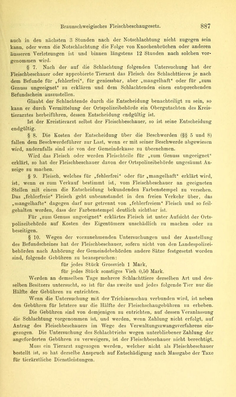 auch in den nächsten 3 Stunden nach der Notschlachtung nicht zugegen sein kann, oder wenn die Notschlachtung die Folge von Knochenbrüchen oder anderen äusseren Verletzungen ist und binnen längstens 12 Stunden nach solchen vor- genommen wird. § 7. Nach der auf die Schlachtung folgenden Untersuchung hat der Fleischbeschauer oder approbierte Tierarzt das Fleisch des Schlachttieres je nach dem Befunde für „fehlerfrei, für geniessbar, aber „mangelhaft oder für „zum Genuss ungeeignet zu erklären und dem Schlachtenden einen entsprechenden Befundschein auszustellen. Glaubt der Schlachtende durch die Entscheidung benachteiligt zu sein, so kann er durch Vermittelung der Ortspolizeibehörde ein Obergutacliten des Kreis- tierarztes herbeiführen, dessen Entscheidung endgültig ist. Ist der Kreistierarzt selbst der Fleischbeschauer, so ist seine Entscheidung endgültig. § 8. Die Kosten der Entscheidung über die Beschwerden (§§ 5 und 8) fallen dem Beschwerdeführer zur Last, wenn er mit seiner Beschwerde abgewiesen wird, andernfalls sind sie von der Gemeindekasse zu übernehmen. Wird das Fleisch oder werden Fleischteile für „zum Genuss ungeeignet erklärt, so hat der Fleischbeschauer davon der Ortspolizeibebörde ungesäumt An- zeige zu machen. § 9. Fleisch, welches für „fehlerfrei oder für „mangelhaft erklärt wird, ist, wenn es zum Verkauf bestimmt ist, vom Fleischbeschauer an geeigneten Stellen mit einem die Entscheidung bekundenden Farbenstempel zu versehen. Das „fehlerfreie Fleisch geht unbeanstandet in den freien Verkehr über, das „mangelhafte dagegen darf nur getrennt von „fehlerfreiem Fleisch und so feil- gehalten werden, dass der Farbenstempel deutlich sichtbar ist. Für „zum Genuss ungeeignet erklärtes Fleisch ist unter Aufsicht der Orts- polizeibehörde auf Kosten des Eigentümers unschädlich zu machen oder zu beseitigen. § 10. Wegen der vorzunehmenden Untersuchungen und der Ausstellung des Befundscheines hat der Fleischbeschauer, sofern nicht von den Landespolizei- behörden nach Anhörung der Gemeindebehörden andere Sätze festgesetzt worden sind, folgende Gebühren zu beanspruchen: für jedes Stück Grossvieh 1 Mark, für jedes Stück sonstiges Vieh 0,50 Mark. Werden an demselben Tage mehrere Schlachttiere derselben Art und des- selben Besitzers untersucht, so ist für das zweite und jedes folgende Tier nur die Hälfte der Gebühren zu entrichten. Wenn die Untersuchung mit der Trichinenschau verbunden wird, ist neben den Gebühren für letztere nur die Hälfte der Fleischschaugebühren zu erheben. Die Gebühren sind von demjenigen zu entrichten, auf dessen Veranlassung die Schlachtung vorgenommen ist, und werden, wenn Zahlung nicht erfolgt, auf Antrag des Fleischbeschauers im Wege des Verwaltungszwangsverfahrens ein- gezogen. Die Untersuchung des Schlachtviehs wegen unterbliebener Zahlung der angeforderten Gebühren zu verweigern, ist der Fleischbeschauer nicht berechtigt. Mus3 ein Tierarzt zugezogen werden, welcher nicht als Fleischbeschauer bestellt ist, so hat derselbe Anspruch auf Entschädigung nach Massgabe der Taxe für tierärztliche Dienstleistungen.