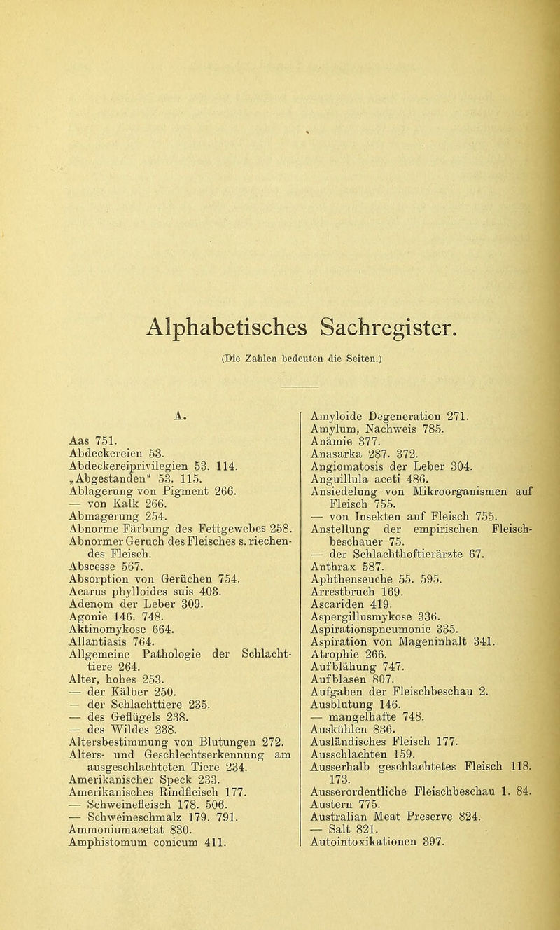 Alphabetisches Sachregister. (Die Zahlen bedeuten die Seiten.) A. Aas 751. Abdeckereien 53. Abdeckereiprivüegien 53. 114. ,Abgestanden 53. 115. Ablagerung von Pigment 266. — von Kalk 266. Abmagerung 254. Abnorme Färbung des Fettgewebes 258. Abnormer Geruch des Fleisches s. riechen- des Fleisch. Abscesse 567. Absorption von Gerüchen 754. Acarus phylloides suis 403. Adenom der Leber 309. Agonie 146. 748. Aktinomykose 664. Allantiasis 764. Allgemeine Pathologie der Schlacht- tiere 264. Alter, hohes 253. — der Kälber 250. — der Schlachttiere 235. — des Geflügels 238. — des Wildes 238. Altersbestimmung von Blutungen 272. Alters- und Geschlechtserkennung am ausgeschlachteten Tiere 234. Amerikanischer Speck 233. Amerikanisches Rindfleisch 177. — Schweinefleisch 178. 506. — Schweineschmalz 179. 791. Ammoniumacetat 830. Amphistomum conicum 411. Amyloide Degeneration 271. Amylum, Nachweis 785. Anämie 377. Anasarka 287. 372. Angiomatosis der Leber 304. Anguillula aceti 486. Ansiedelung von Mikroorganismen auf Fleisch 755. — von Insekten auf Fleisch 755. Anstellung der empirischen Fleisch- beschauer 75. — der Schlachthoftierärzte 67. Anthrax 587. Aphthenseuche 55. 595. Arrestbruch 169. Ascariden 419. Aspergillusmykose 386. Aspirationspneumonie 335. Aspiration von Mageninhalt 341. Atrophie 266. Aufblähung 747. Aufblasen 807. Aufgaben der Fleischbeschau 2. Ausblutung 146. — mangelhafte 748. Auskühlen 836. Ausländisches Fleisch 177. Ausschlachten 159. Ausserhalb geschlachtetes Fleisch 118. 173. Ausserordentliche Fleischbeschau 1. 84. Austern 775. Australian Meat Preserve 824. — Salt 821. Autointoxikationen 397.