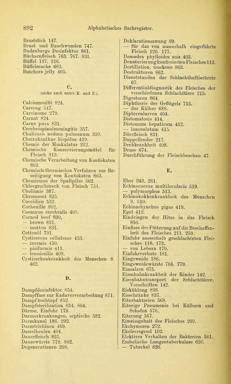 Bruststich 147. Brust- und Bauchwunden 747. Budenbergs Desinfektor 861. Büchsenfleisch 763. 767, 831. BüfiFel 137. 216. Büffelseuche 683. Butchers jelly 405. C. (siehe auch unter K. und Z.). Calciumsulfit 824. Carceag 547. Carcinome 279. Carnat 824. Carne pura 831. Cerebrospinalmeningitis 357. Chalicosis nodosa pulmonum 339. Cheirakanthus hispidus 419. Chemie der Muskulatur 212. Chemische Konservierungsmittel für Fleisch 813. Chemische Verarbeitung von Konfiskaten 863. Chemisch-thermisches Verfahren zur Be- seitigung von Konfiskaten 863. Chemismus der Spaltpilze 562. Chlorgeschmack von Fleisch 754. Cholämie 387. Chromosot 825. Coccidien 532. Cochenille 802. Coenurus cerebralis 408. Corned beef 830, — brown 831. — mutton 831. Cottonöl 791. Cysticercus cellulosae 453. — inermis 430. — pisiformis 411. — tenuicollis 408. Cysticerkenkrankheit des Menschen 8. 462. D. Dampfdesinfektor 854. Dampffass zur Kadaververarbeitung 871. Dampf kochtopf 852. Dampfsterilisation 854. 864. Därme, Einfuhr 179. Darmerkrankungen, septische 582. Darmkanal 186. 292. Darmtrichinen 469. Dasselbeulen 404. Dauerfleisch 831. Dauerwürste 779. 802. Degenerationen 268. Deklarationszwang 89. — für das von ausserhalb eingeführte Fleisch 120. 177. Demodex phylloides suis 403. Denaturierungkonfiszierten Fleisches 113. Destillation, trockene 863. Destruktoren 862. Dienststunden der Schlachthoftierärzte 67. Differentialdiagnostik des Fleisches der verschiedenen Schlachttiere 215. Digestoren 864. Diphtherie des Geflügels 713. — der Kälber 689. Dipterenlarven 404. Distomatosis 414. Distomum hepaticum 412. — lanceolatum 415. Dörrfleisch 881. Doppellender 217. Drehkrankheit 408. Druse 674. Durchführung der Fleischbeschau 47. E. Eber 243. 261. Echinococcus multilocularis 519. — polymorphus 513. Echinokokkenkrankheit des Menschen 9. 510. Echinorhynchus gigas 419. Egel 412. Eindringen der Hitze in das Fleisch 850. Einfluss der Fütterung auf die Beschaffen- heit des Fleisches 211. 259. Einfuhr ausserhalb geschlachteten Flei- sches 118. 173. — von Lebern 179. Einfuhrverbote 181. P]ingeweide 186. Eingeweidewürste 766. 779. Einsalzen 675. Eisenbahnkrankheit der Rinder 142. Eisenbahntransport der Schlachttiere, Vorschriften 142. Eiskühlung 836. Eisschränke 837. Eiterbakterien 568. Eiterige Pneumonie bei Kälbern und Schafen 576. Eiterung 567. Eiweissgehalt des Fleisches 209. Ekchymosen 272. Ekelerregend 102. Elektives Verhalten der Bakterien 561. Embolische Lungentuberkulose 636. — Tuberkel 626.