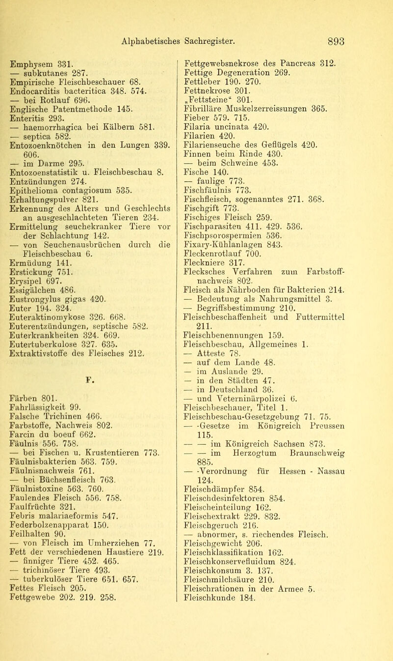 Emphysem 331. — subkutanes 287. Empirische Fleischbeschauer 68. Endocarditis bacteritica 348. 574. — bei Rotlauf 696. Englische Patentmethode 145. Enteritis 293. — haemorrhagica bei Kälbern 581. — septica 582. Entozoenknötchen in den Lungen 389. 606. — im Darme 295. Entozoenstatistik u. Fleischbeschau 8. Entzündungen 274. Epithelioma contagiosum 535. Erhaltungspulver 821. Erkennung des Alters und Geschlechts an ausgeschlachteten Tieren 234. Ermittelung seuchekranker Tiere vor der Schlachtung 142. ■— von Seuchenausbrüchen durch die Fleischbeschau 6. Ermüdung 141. Erstickung 751. Erysipel 697. Essigälchen 486. Eusti'ongylus gigas 420. Euter 194. 324. Euteraktinomykose 326. 668. Euterentzündungen, septische 582. Euterkrankheiten 324. 669. Eutertuberkulose 327. 635. Extraktivstoffe des Fleisches 212. F. Färben 801. Fahrlässigkeit 99. Falsche Trichinen 466. Farbstoffe, Nachweis 802. Farcin du boeuf 662. Fäulnis 556. 758. — bei Fischen u. Krustentieren 773. Fäulnisbakterien 563. 759. Fäulnianachweis 761. — bei Büchsenfleisch 763. Fäulnistoxine 563. 760. Faulendes Fleisch 556. 758. Faulfrüchte 321. Febris malariaeformis 547. Federbolzenapparat 150. Feilhalten 90. — von Fleisch im Umherziehen 77. Fett der verschiedenen Haustiere 219. — finniger Tiei-e 4-52. 465. — trichinöser Tiere 493. — tuberkulöser Tiere 651. 657. Fettes Fleisch 205. Fettgewebe 202. 219. 258. Fettgewebsnekrose des Pancreas 312. Fettige Degeneration 269. Fettleber 190. 270. Fettnekrose 301. „Fettsteine 301. Fibrilläre Muskelzerreissungen 365. Fieber 579. 715. Filaria uncinata 420. Filarien 420. Filarienseuche des Geflügels 420. Finnen beim Rinde 430. — beim Schweine 453. Fische 140. — faulige 773. Fischfäulnis 773. Fischfleisch, sogenanntes 271. 368. Fischgift 773. Fischiges Fleisch 259. Fischparasiten 411. 429. 536. Fischpsorospermien 536. Fixary-Kühlanlagen 843. Fleckenrotlauf 700. Fleckniere 317. Flecksches Verfahren zum Farbstoff- nachweis 802. Fleisch als Nährboden für Bakterien 214. — Bedeutung als Nahrungsmittel 3. — Begriffsbestimmung 210. Fleischbeschaffenheit und Futtermittel 211. Fleischbenennungen 159. Fleischbeschau, Allgemeines 1. ■— Atteste 78. — auf dem Lande 48. — im Auslande 29. — in den Städten 47. — in Deutschland 36. — und Veterninärpolizei 6. Fleischbeschauel-, Titel 1. Fleischbeschau-Gesetzgebung 71. 75. Gesetze im Königreich Preussen 115. im Königreich Sachsen 873. — — im Herzogtum Braunschweig 885. — -Verordnung für Hessen - Nassau 124. Fleischdämpfer 854. Fleischdesinfektoren 854. Fleischeinteilung 162. Fleischextrakt 229. 832. Fleischgeruch 216. — abnormer, s. riechendes Fleisch. Fleischgewicht 206. Fleischklassifikation 162. Fleischkonservefluidum 824. Fleischkonsum 3. 137. Fleischmilchsäure 210. Fleischrationen in der Armee 5. Fleischkunde 184.