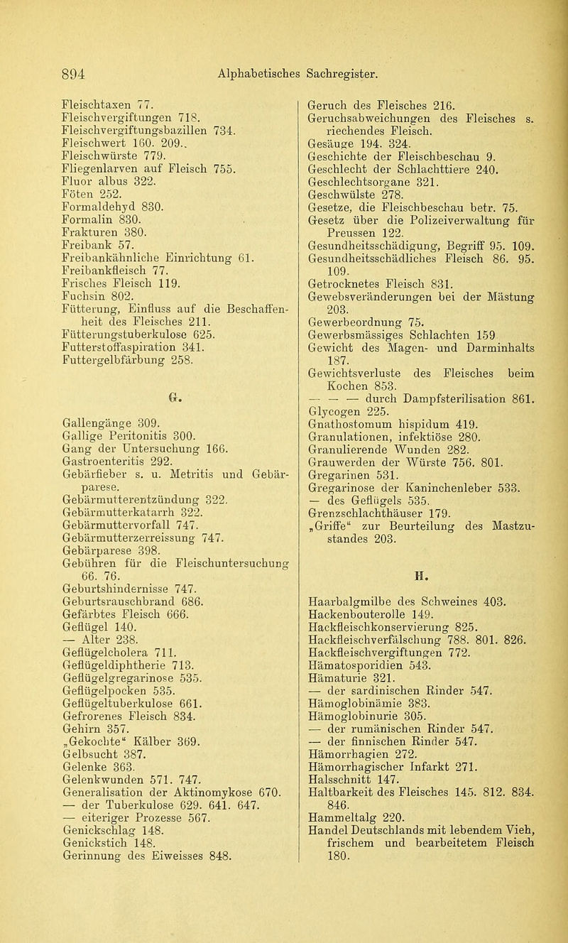 Fleischtaxen 77. Fleischvergiftungen 718. Fleischvergiftungsbazillen 734. Fleischwert 160. 209.. Fleischwürste 779. Fliegenlarven auf Fleisch 755. Fluor albus 322. Föten 252. Formaldehyd 880. Formalin 880. Frakturen 380. Freibank 57. Freibankähnliche Einrichtung 61. Freibankfleisch 77. Frisches Fleisch 119. Fuchsin 802. Fütterung, Einfluss auf die Beschaffen- heit des Fleisches 211. Fütterungstuberkulose 625. Futterstoffaspiration 341. Futtergelbfärbung 258. Gallengänge 309. Gallige Peritonitis 300. Gang der Untersuchung 166. Gastroenteritis 292. Gebärfieber s. u. Metritis und Gebär- parese. Gebärmutterentzündung 322. Gebärmutterkatarrh 822. Gebärmuttervorfall 747. Gebärmutterzerreissung 747. Gebärparese 398. Gebühren für die Fleischuntersuchung 66. 76. Geburtshindernisse 747. Geburtsrauschbrand 686. Gefärbtes Fleisch 666. Geflügel 140. — Alter 238. Geflügelcholera 711. Geflügeldiphtherie 713. Geflügelgregai-inose 535. Geflügelpocken 535. Geflügeltuberkulose 661. Gefrorenes Fleisch 834. Gehirn 357. „Gekochte Kälber 369. Gelbsucht 387. Gelenke 363. Gelenkwunden 571. 747. Generalisation der Aktinomykose 670. — der Tuberkulose 629. 641. 647. — eiteriger Prozesse 567. Genickschlag 148. Genickstich 148. Gerinnung des Eiweisses 848. Geruch des Fleisches 216. Geruchsabweichungen des Fleisches s. riechendes Fleisch. Gesäuge 194. 324. Geschichte der Fleischbeschau 9. Geschlecht der Schlachttiere 240. Geschlechtsorgane 321. Geschwülste 278. Gesetze, die Fleischbeschau betr. 75. Gesetz über die Polizeiverwaltung für Preussen 122. Gesundheitsschädigung, Begriff 95. 109. Gesundheitsschädliches Fleisch 86. 95. 109. Getrocknetes Fleisch 831. Gewebsveränderungen bei der Mästung 203. Gewerbeordnung 75. Gewerbsmässiges Schlachten 159. Gewicht des Magen- und Darminhalts 187. Gewichtsverluste des Fleisches beim Kochen 853. — — — durch Dampfsterilisation 861. Glycogen 225. Gnathostomum hispidum 419. Granulationen, infektiöse 280. Granulierende Wunden 282. Grauwerden der Wünste 756. 801. Gregarinen 531. Gregarinose der Kaninchenleber 533. - des Geflügels 535. Grenzschlachthäuser 179. „Griffe zur Beurteilung des Mastzu- standes 203. H. Haarbalgmilbe des Schweines 403. HackenbouteroUe 149. Hackfleischkonservierung 825. Hackfleischverfälschung 788. 801. 826. Hackfleischvergiftungen 772. Hämatosporidien 543. Hämaturie 321. — der sardinischen Rinder 547. Hämoglobinämie 383. Hämoglobinurie 305. — der rumänischen Rinder 547. — der finnischen Rinder 547. Hämorrhagien 272. Hämorrhagischer Infarkt 271. Halsschnitt 147. Haltbarkeit des Fleisches 145. 812. 834. 846. Hammeltalg 220. Handel Deutschlands mit lebendem Vieh, frischem und bearbeitetem Fleisch 180.