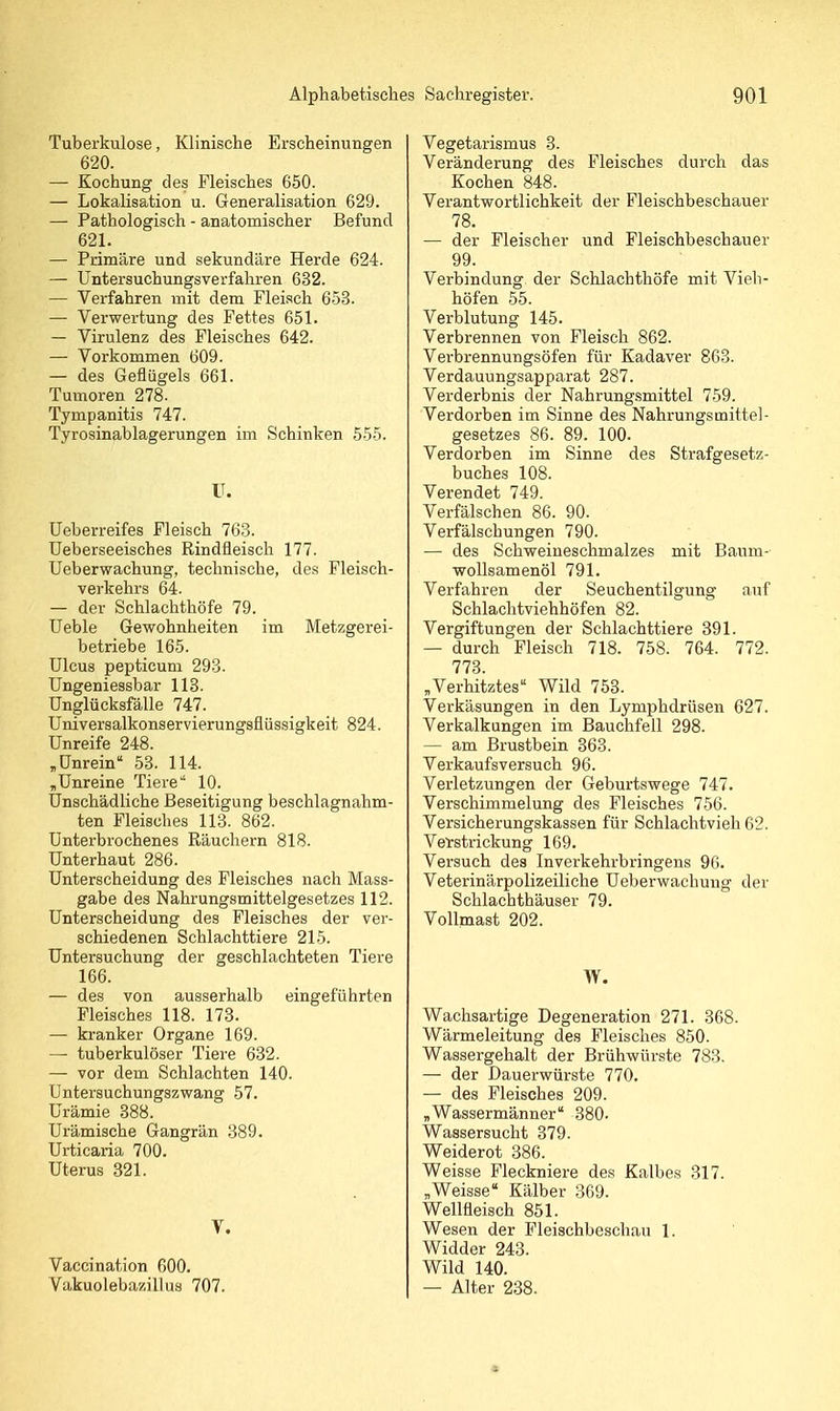 Tuberkulose, Klinische Erscheinungen 620. — Kochung des Fleisches 650. — Lokalisation u. Generalisation 629. — Pathologisch - anatomischer Befund 621. — Primäre und sekundäre Herde 624. — Untersuchungsverfahren 632. — Verfahren mit dem Fleisch 653. — Verwertung des Fettes 651. — Virulenz des Fleisches 642. — Vorkommen 609. — des Geflügels 661. Tumoren 278. Tympanitis 747. Tyrosinablagerungen im Schinken 555. IT. üeberreifes Fleisch 763. Ueberseeisches Rindfleisch 177. Ueberwachung, technische, des Fleisch- verkehrs 64. — der Schlachthöfe 79. Ueble Gewohnheiten im Metzgerei- betriebe 165. Ulcus pepticuni 293. üngeniessbar 113. Unglücksfälle 747. Universalkonservierungsflüssigkeit 824. Unreife 248. , Unrein 53. 114. „Unreine Tiere 10. Unschädliche Beseitigung beschlagnahm- ten Fleisches 113. 862. Unterbrochenes Räuchern 818. Unterhaut 286. Unterscheidung des Fleisches nach Mass- gabe des Nahrungsmittelgesetzes 112. Unterscheidung des Fleisches der vei-- schiedenen Schlachttiere 215. Untersuchung der geschlachteten Tiere 166. — des von ausserhalb eingeführten Fleisches 118. 173. — kranker Organe 169. — tuberkulöser Tiere 632. — vor dem Schlachten 140. Untersuchungszwang 57. Urämie 388. Urämische Gangrän 389. Urticaria 700. Uterus 321. V. Vaccination 600. Vakuoleba/.iDus 707. Vegetarismus 3. Veränderung des Fleisches durch das Kochen 848. Verantwortlichkeit der Fleischbeschauer 78. — der Fleischer und Fleischbeschauer 99. Verbindung der Schlachthöfe mit Vieli- höfen 55. Verblutung 145. Verbrennen von Fleisch 862. Verbrennungsöfen für Kadaver 863. Verdauungsapparat 287. Verderbnis der Nahrungsmittel 759. Verdorben im Sinne des Nahrungsmittel- gesetzes 86. 89. 100. Verdorben im Sinne des Strafgesetz- buches 108. Verendet 749. Verfälschen 86. 90. Verfälschungen 790. — des Schweineschmalzes mit Baum- wollsamenöl 791. Verfahren der Seuchentilgung auf Schlachtviehhöfen 82. Vergiftungen der Schlachttiere 391. — durch Fleisch 718. 758. 764. 772. 773. „Verhitztes Wild 753. Verkäsungen in den Lymphdrüsen 627. Verkalkungen im Bauchfell 298. — am Brustbein 363. Verkaufsversuch 96. Verletzungen der Geburtswege 747. Verschimmelung des Fleisches 756. Versicherungskassen für Schlachtvieh 62. Verstrickung 169. Versuch des Inverkehrbringens 96. Veterinärpolizeiliche Ueberwachung der Schlachthäuser 79. Vollmast 202. W. Wachsartige Degeneration 271. 368. Wärmeleitung des Fleisches 850. Wassergehalt der Brühwürste 783. — der Dauerwürste 770. — des Fleisches 209. „Wassermänner 380. Wassersucht 379. Weiderot 386. Weisse Fleckniere des Kalbes 317. „Weisse Kälber 369. Wellfleisch 851. Wesen der Fleischbeschau 1. Widder 243. Wild 140. — Alter 238.