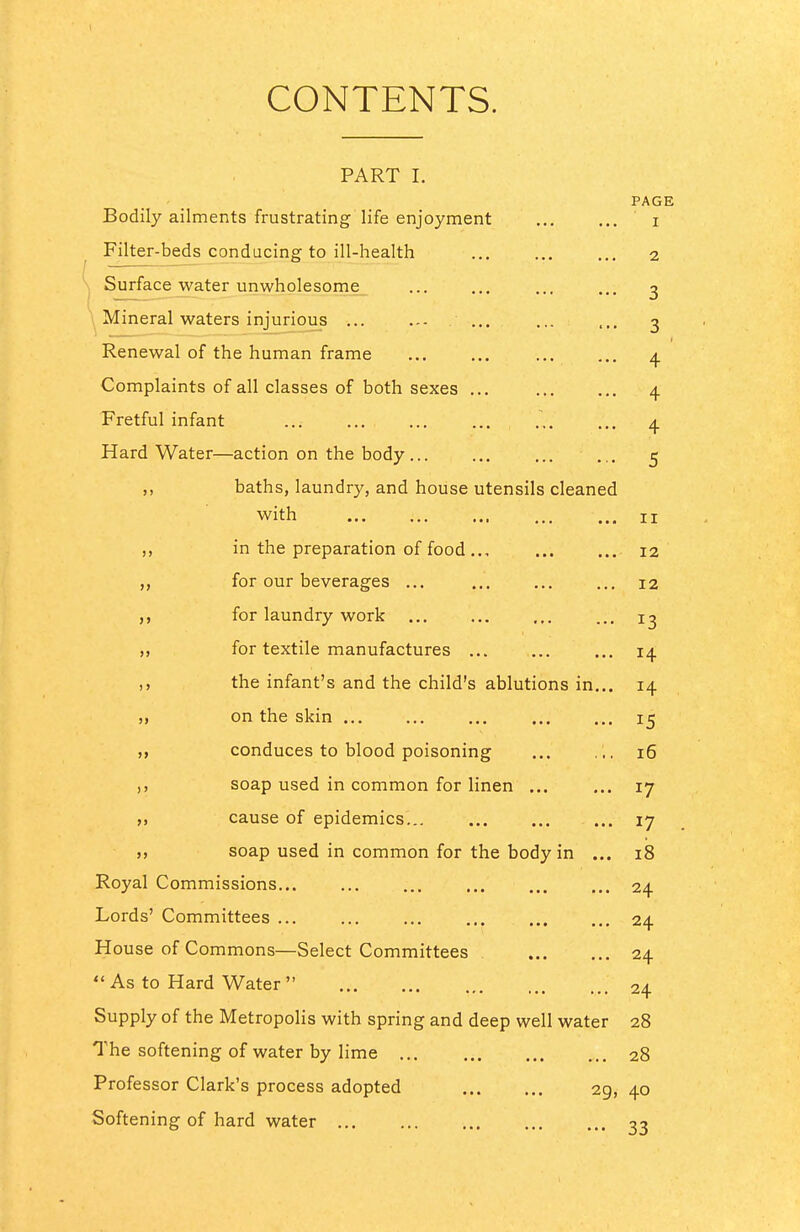 CONTENTS. PART I. PAGE Bodily ailments frustrating life enjoyment ... ... i ^ Filter-beds conducing to ill-health 2 \ Surfacejvvater unwholesome ... ... ... ... ^ Mineral waters injurious ... ... / ... ... ... 3 Renewal of the human frame ... ... 4 Complaints of all classes of both sexes ... ... ... 4 Fretful infant ... ... ... ... 4 Hard Water—action on the body ... ... 5 baths, laundry, and house utensils cleaned with II ,, in the preparation of food.., 12 for our beverages ... 12 ,, for laundry work 13 „ for textile manufactures ... ... ... 14 the infant's and the child's ablutions in... 14 „ on the skin ,. 15 M conduces to blood poisoning ... ,;. 16 ,) soap used in common for linen ... ... 17 „ cause of epidemics... 17 >> soap used in common for the body in ... 18 Royal Commissions 24 Lords' Committees 24 House of Commons—Select Committees 24  As to Hard Water  24 Supply of the Metropolis with spring and deep well water 28 The softening of water by lime 28 Professor Clark's process adopted 29, 40 Softening of hard water 33