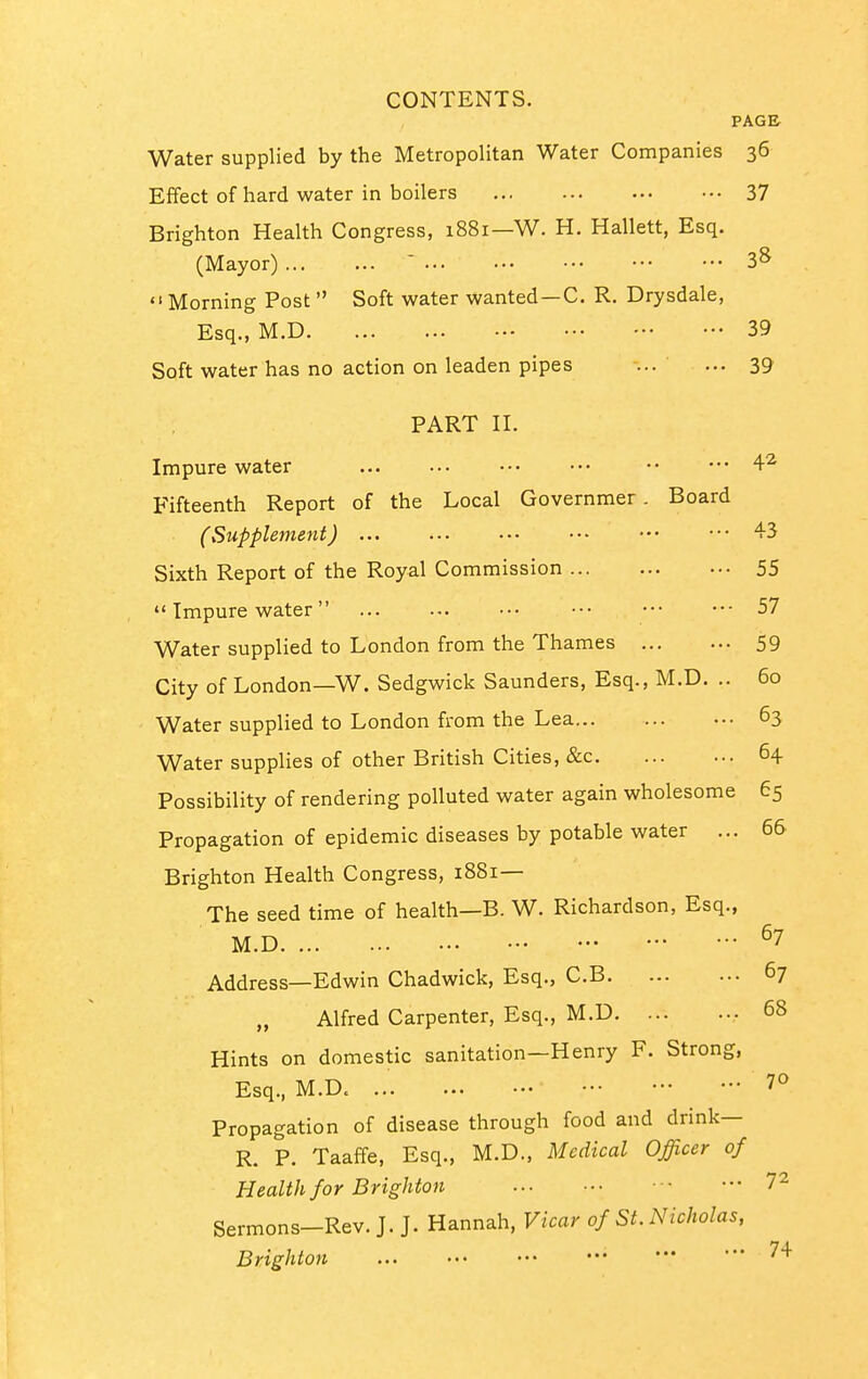 PAGE Water supplied by the Metropolitan Water Companies 36 Efifect of hard water in boilers 37 Brighton Health Congress, 1881—W. H. Hallett, Esq. (Mayor) ' 3^  Morning Post  Soft water wanted —C. R. Drysdale, Esq., M.D 39 Soft water has no action on leaden pipes ... ... 39 PART II. Impure water 4^ Fifteenth Report of the Local Governmer. Board (Supplement) 43 Sixth Report of the Royal Commission 55  Impure water 57 Water supplied to London from the Thames 59 City of London—W. Sedgwick Saunders, Esq., M.D. .. 60 Water supplied to London from the Lea 63 Water supplies of other British Cities, &c 64 Possibility of rendering polluted water again wholesome 65 Propagation of epidemic diseases by potable water ... 66 Brighton Health Congress, 1881— The seed time of health—B. W. Richardson, Esq., M.D ^7 Address—Edwin Chadwick, Esq., C.B 67 Alfred Carpenter, Esq., M.D 68 Hints on domestic sanitation—Henry F. Strong, Esq., M.D. 70 Propagation of disease through food and drink— R. P. Taaffe, Esq., M.D., Medical Officer of Health for Brighton 7^ Sermons-Rev. J. J. Hannah, Vicar of St. Nicholas, Brighton ^^