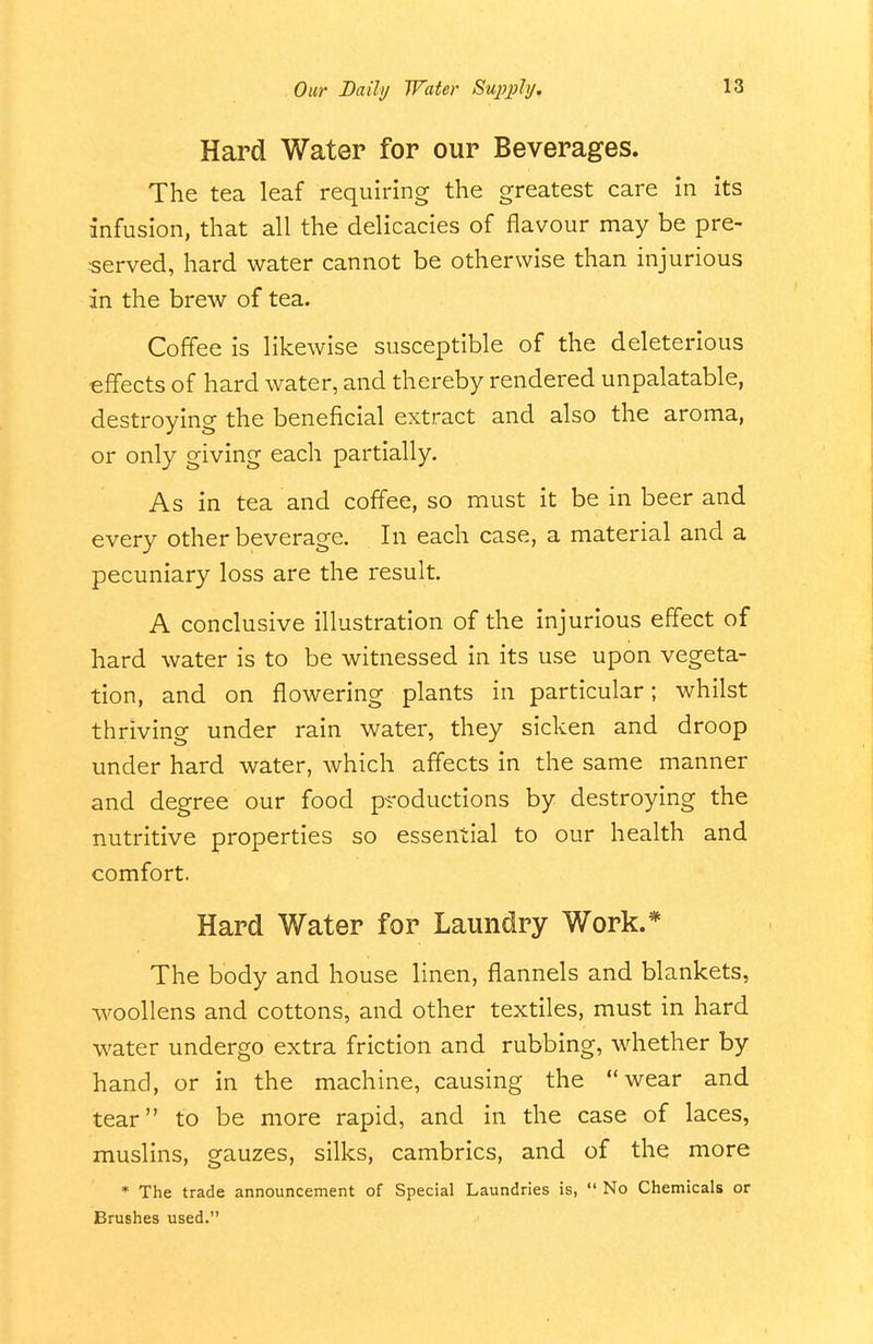 Hard Water for our Beverages. The tea leaf requiring the greatest care in its infusion, that all the delicacies of flavour may be pre- •served, hard water cannot be otherwise than injurious in the brew of tea. Coffee is likewise susceptible of the deleterious effects of hard water, and thereby rendered unpalatable, destroying the beneficial extract and also the aroma, or only giving each partially. As in tea and coffee, so must it be in beer and every other beverage. In each case, a material and a pecuniary loss are the result. A conclusive illustration of the injurious effect of hard water is to be witnessed in its use upon vegeta- tion, and on flowering plants in particular; whilst thriving under rain water, they sicken and droop under hard water, which affects in the same manner and degree our food productions by destroying the nutritive properties so essential to our health and comfort. Hard Water for Laundry Work.* The body and house linen, flannels and blankets, woollens and cottons, and other textiles, must in hard water undergo extra friction and rubbing, whether by hand, or in the machine, causing the wear and tear to be more rapid, and in the case of laces, muslins, gauzes, silks, cambrics, and of the more * The trade announcement of Special Laundries is,  No Chemicals or Brushes used.