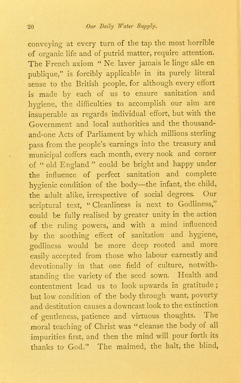 conveying at every turn of the tap the most horrible of organic life and of putrid matter, require attention. The French axiom  Ne laver jamais le linge sale en publique, is forcibly applicable in its purely literal sense to the British people, for although every effort is made by each of us to ensure sanitation and hygiene, the difficulties to accomplish our aim are insuperable as regards individual effort, but with the Government and local authorities and the thousand- and-one Acts of Parliament by which millions sterling pass from the people's earnings into the treasury and municipal coffers each month, every nook and corner of  old England  could be bright and happy under the influence of perfect sanitation and complete hygienic condition of the body—the infant, the child, the adult alike, irrespective of social degrees. Our scriptural text,  Cleanliness is next to Godliness, could be fully realised by greater unity in the action of the ruling powers, and with a mind influenced by the soothing effect of sanitation and hygiene, godliness would be more deep rooted and more easily accepted from those who labour earnestly and devotionally in that one field of culture, notwith- standing the variety of the seed sown. Health and contentment lead us to look upwards in gratitude ; but low condition of the body through want, poverty and destitution causes a downcast look to the extinction of gentleness, patience and virtuous thoughts. The moral teaching of Christ was  cleanse the body of all impurities first, and then the mind will pour forth its thanks to God. The maimed, the halt, the blind,