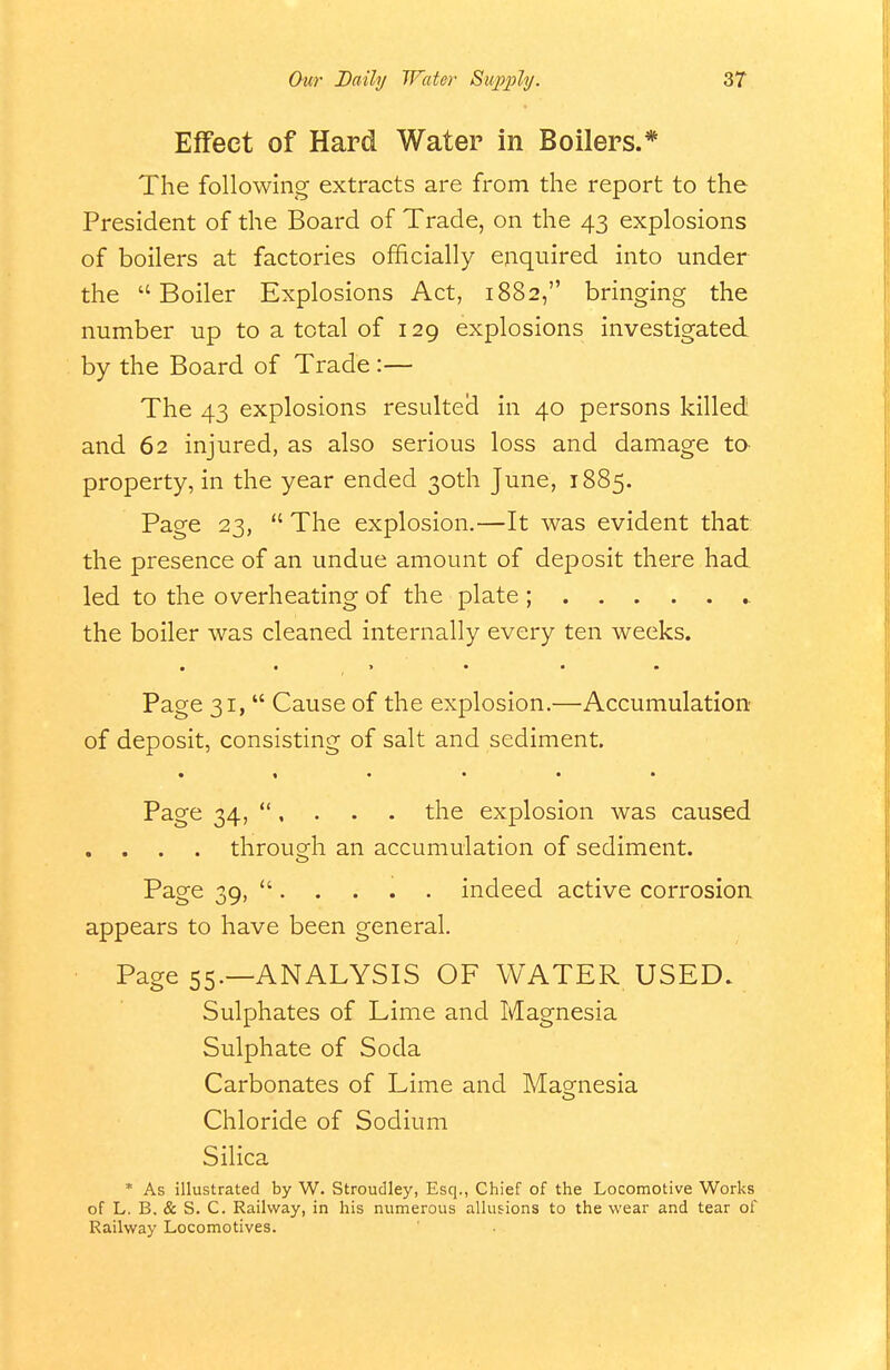 Effect of Hard Water in Boilers.* The following extracts are from the report to the President of the Board of Trade, on the 43 explosions of boilers at factories officially enquired into under the Boiler Explosions Act, 1882, bringing the number up to a total of 129 explosions investigated by the Board of Trade :— The 43 explosions resulted in 40 persons killed and 62 injured, as also serious loss and damage tO' property, in the year ended 30th June, 1885. Page 23,  The explosion.—It was evident that the presence of an undue amount of deposit there had led to the overheating of the plate ; the boiler was cleaned internally every ten weeks. Page 31,  Cause of the explosion.—Accumulation of deposit, consisting of salt and sediment. Page 34, *', . . . the explosion was caused . . . . through an accumulation of sediment. Page 39,  indeed active corrosioa appears to have been general. Page 55.—ANALYSIS OF WATER USED. Sulphates of Lime and Magnesia Sulphate of Soda Carbonates of Lime and Masfnesia Chloride of Sodium Silica * As illustrated by W. Stroudley, Esq., Chief of the Locomotive Works of L. B, & S. C. Railway, in his numerous allufions to the wear and tear of Railway Locomotives.