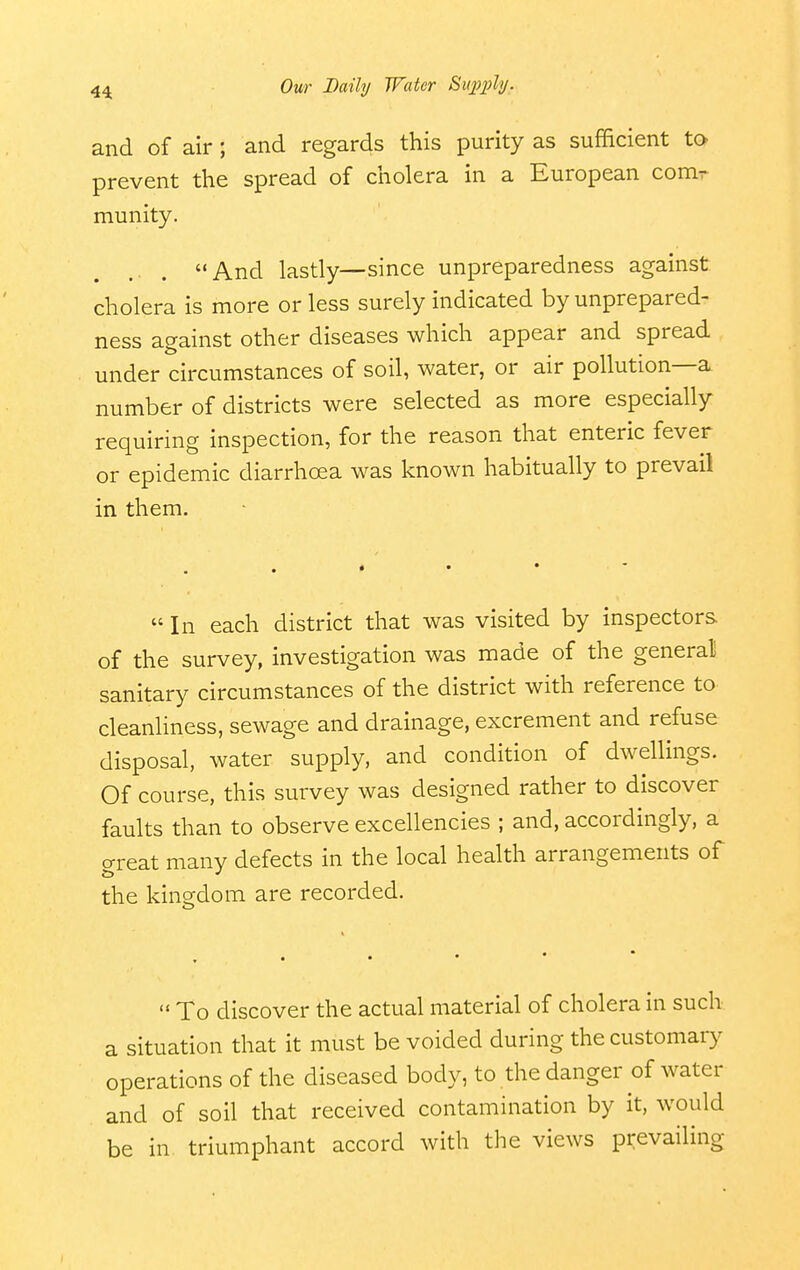 and of air; and regards this purity as sufficient to prevent the spread of cholera in a European comr munity. .. . And lastly—since unpreparedness against cholera is more or less surely indicated by unprepared- ness ao-ainst other diseases which appear and spread under circumstances of soil, water, or air pollution—a number of districts were selected as more especially requiring inspection, for the reason that enteric fever or epidemic diarrhoea was known habitually to prevail in them.  In each district that was visited by inspectors of the survey, investigation was made of the general sanitary circumstances of the district with reference to cleanliness, sewage and drainage, excrement and refuse disposal, water supply, and condition of dwellings. Of course, this survey was designed rather to discover faults than to observe excellencies ; and, accordingly, a great many defects in the local health arrangements of the kingdom are recorded.  To discover the actual material of cholera in such a situation that it must be voided during the customary operations of the diseased body, to the danger of water and of soil that received contamination by it, would be in triumphant accord with the views prevailing