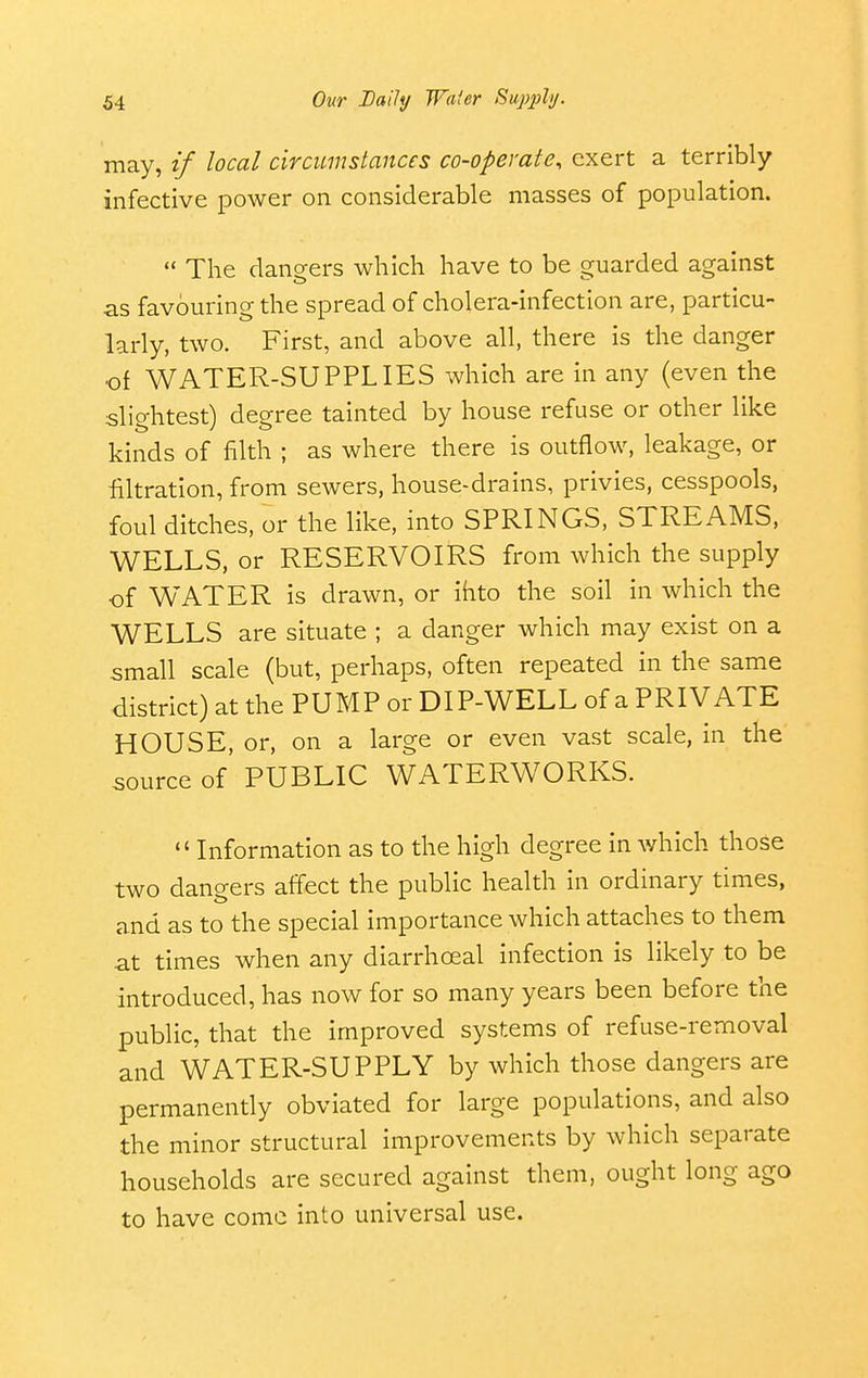 may, if local circumstances co-operate, exert a terribly infective power on considerable masses of population.  The dangers which have to be guarded against as favouring the spread of cholera-infection are, particu- larly, two. First, and above all, there is the danger of WATER-SUPPLIES which are in any (even the slightest) degree tainted by house refuse or other like kinds of filth ; as where there is outflow, leakage, or filtration, from sewers, house-drains, privies, cesspools, foul ditches, or the like, into SPRINGS, STREAMS, WELLS, or RESERVOIRS from which the supply of WATER is drawn, or ihto the soil in which the WELLS are situate ; a danger which may exist on a small scale (but, perhaps, often repeated in the same district) at the PUMP or DIP-WELL of a PRIVATE HOUSE, or, on a large or even vast scale, in the source of PUBLIC WATERWORKS.  Information as to the high degree in which those two dano-ers affect the public health in ordinary times, and as to the special importance which attaches to them at times when any diarrhoeal infection is likely to be introduced, has now for so many years been before the public, that the improved systems of refuse-removal and WATER-SUPPLY by which those dangers are permanently obviated for large populations, and also the minor structural improvements by which separate households are secured against them, ought long ago to have come into universal use.