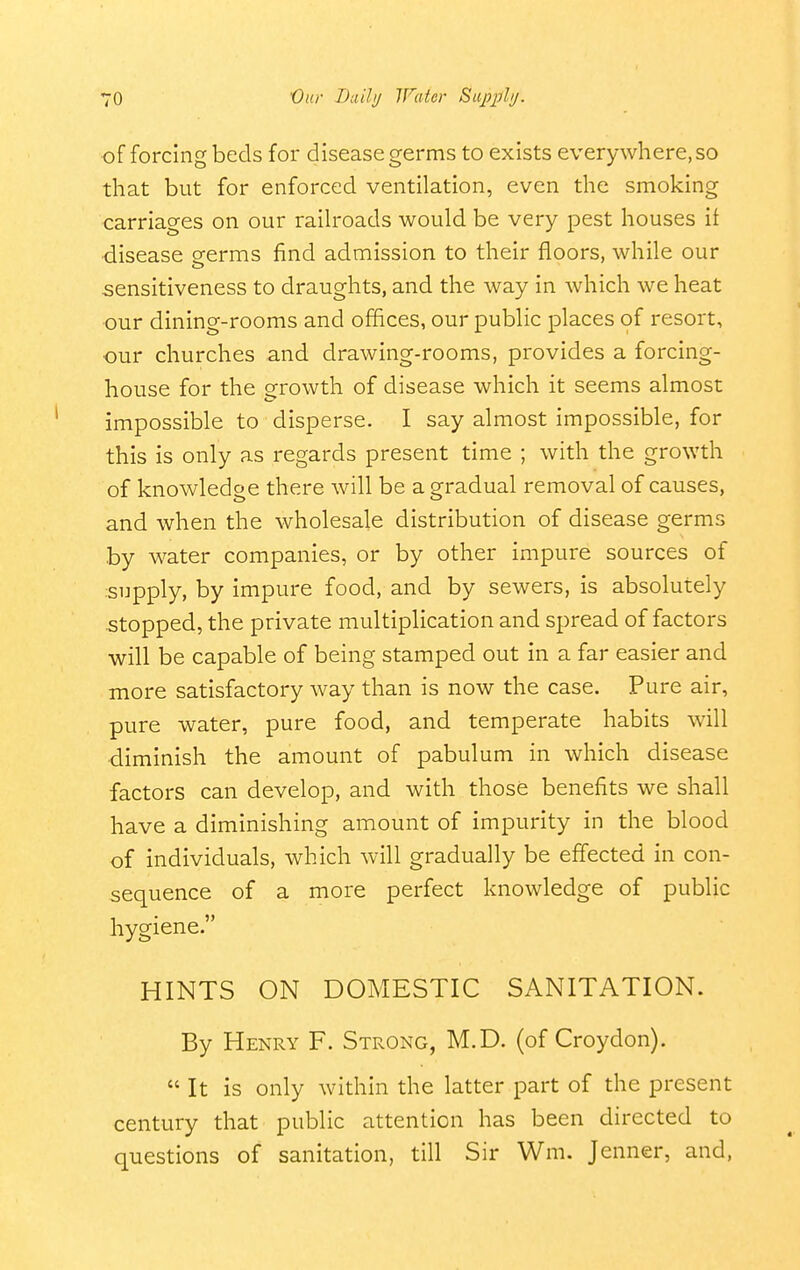 of forcing beds for disease germs to exists everywhere, so that but for enforced ventilation, even the smoking carriages on our railroads would be very pest houses if •disease eerms find admission to their floors, while our sensitiveness to draughts, and the way in which we heat ■our dining-rooms and offices, our public places of resort, our churches and drawing-rooms, provides a forcing- house for the growth of disease which it seems almost impossible to disperse. I say almost impossible, for this is only as regards present time ; with the growth of knowledoe there will be a gradual removal of causes, and when the wholesale distribution of disease germs by water companies, or by other impure sources of supply, by impure food, and by sewers, is absolutely stopped, the private multiplication and spread of factors will be capable of being stamped out in a far easier and more satisfactory way than is now the case. Pure air, pure water, pure food, and temperate habits will •diminish the amount of pabulum in which disease factors can develop, and with those benefits we shall have a diminishing amount of impurity in the blood of individuals, which will gradually be effected in con- sequence of a more perfect knowledge of public hygiene. HINTS ON DOMESTIC SANITATION. By Henry F. Strong, M.D. (of Croydon).  It is only within the latter part of the present century that public attention has been directed to questions of sanitation, till Sir Wm. Jenner, and.