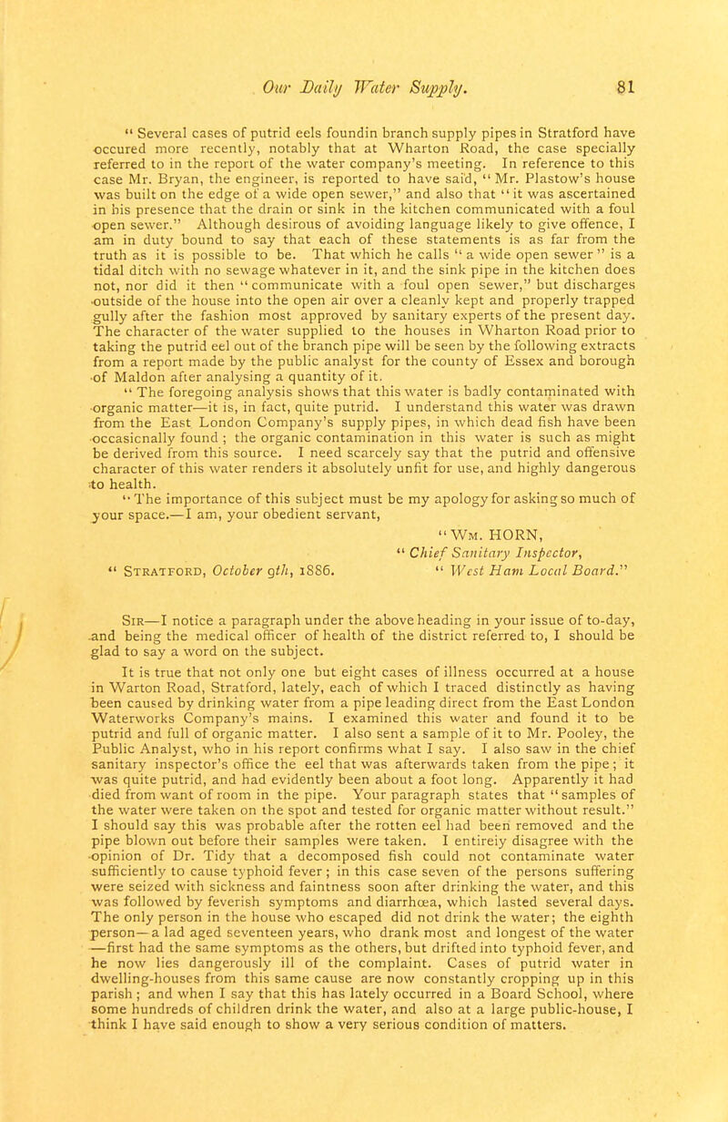  Several cases of putrid eels foundin branch supply pipes in Stratford have occured more recently, notably that at Wharton Road, the case specially referred to in the report of the water company's meeting. In reference to this case Mr. Bryan, the engineer, is reported to have said,  Mr. Plastow's house was built on the edge of a wide open sewer, and also that  it was ascertained in bis presence that the drain or sink in the kitchen communicated with a foul •open sewer. Although desirous of avoiding language likely to give offence, I am in duty bound to say that each of these statements is as far from the truth as it is possible to be. That which he calls  a wide open sewer  is a tidal ditch with no sewage whatever in it, and the sink pipe in the kitchen does not, nor did it then communicate with a foul open sewer, but discharges •outside of the house into the open air over a cleanly kept and properly trapped -gully after the fashion most approved by sanitary experts of the present day. The character of the water supplied to the houses in Wharton Road prior to taking the putrid eel out of the branch pipe will be seen by the following extracts from a report made by the public analyst for the county of Essex and borough ■of Maldon after analysing a quantity of it.  The foregoing analysis shows that this water is badly contaminated with •organic matter—it is, in fact, quite putrid. I understand this water was drawn from the East London Company's supply pipes, in which dead fish have been •occasicnally found ; the organic contamination in this water is such as might be derived from this source. I need scarcely say that the putrid and offensive character of this water renders it absolutely unfit for use, and highly dangerous to health. '•The importance of this subject must be my apology for asking so much of ^••our space.—I am, your obedient servant, Wm. HORN,  Chief Sanitary Inspector,  Stratford, October gth, i8S6.  West Ham Local Board.' Sir—I notice a paragraph under the above heading in your issue of to-day, •and being the medical officer of health of the district referred to, I should be glad to say a word on the subject. It is true that not only one but eight cases of illness occurred at a house in Warton Road, Stratford, lately, each of which I traced distinctly as having Tseen caused by drinking water from a pipe leading direct from the East London Waterworks Company's mains. I examined this water and found it to be putrid and full of organic matter. I also sent a sample of it to Mr. Pooley, the Public Analyst, who in his report confirms what I say. I also saw in the chief sanitary inspector's office the eel that was afterwards taken from the pipe; it ■was quite putrid, and had evidently been about a foot long. Apparently it had died from want of room in the pipe. Your paragraph states that  samples of the water were taken on the spot and tested for organic matter without result. I should say this was probable after the rotten eel had been removed and the pipe blown out before their samples were taken. I entirely disagree with the •opinion of Dr. Tidy that a decomposed fish could not contaminate water sufficiently to cause typhoid fever ; in this case seven of the persons suffering were seized with sickness and faintness soon after drinking the water, and this was followed by feverish symptoms and diarrhoea, which lasted several days. The only person in the house who escaped did not drink the water; the eighth person—a lad aged seventeen years, who drank most and longest of the water —first had the same symptoms as the others, but drifted into typhoid fever, and he now lies dangerously ill of the complaint. Cases of putrid water in dwelling-houses from this same cause are now constantly cropping up in this parish ; and when I say that this has lately occurred in a Board School, where some hundreds of children drink the water, and also at a large public-house, I think I have said enough to show a very serious condition of matters.