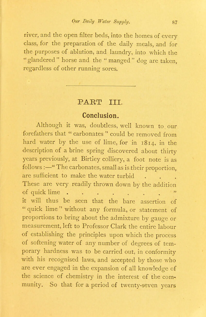 river, and the open filter beds, into the homes of every class, for the preparation of the daily meals, and for the purposes of ablution, and laundry, into which the glandered horse and the  manged dog are taken, regg,rdless of other running sores. PABT III. Conclusion. Although it was, doubtless, well known to our forefathers that  carbonates  could be removed from hard water by the use of lime, for in 1814, in the description of a brine spring discovered about thirty years previously, at Birtley colliery, a foot note is as follows :— The carbonates, small as is their proportion, are sufficient to make the water turbid These are very readily thrown down by the addition of quick lime it will thus be seen that the bare assertion of  quick lime  without any formula, or statement of proportions to bring about the admixture by gauge or measurement, left to Professor Clark the entire labour of establishing the principles upon which the process of softening water of any number of degrees of tem- porary hardness was to be carried out, in conformity with his recognised laws, and accepted by those who are ever engaged in the expansion of all knowledge of the science of chemistry in the interest of the com-> munity. So that for a period of twenty-seven years