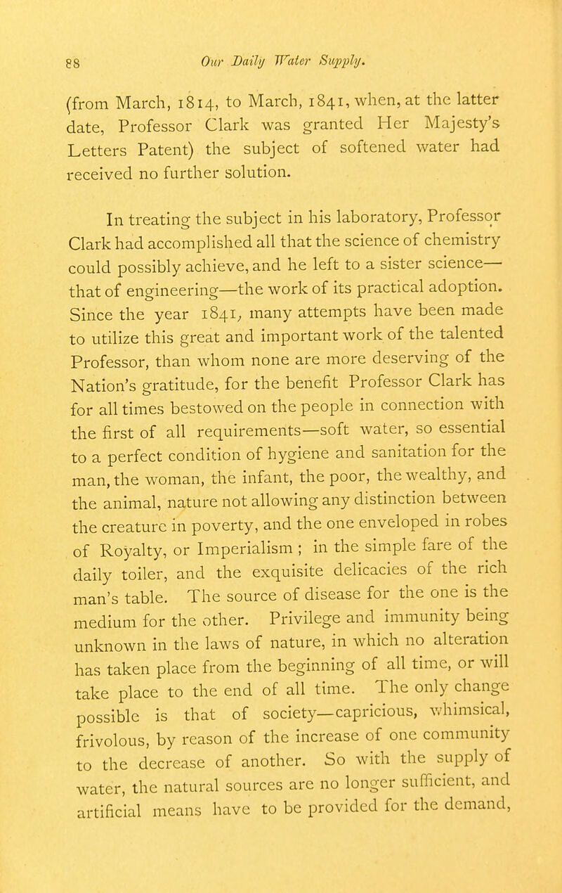 (from March, 1814, to March, 1841, when, at the latter date, Professor Clark was granted Her Majesty's Letters Patent) the subject of softened water had received no further solution. In treating the subject in his laboratory, Professor Clark had accomplished all that the science of chemistry could possibly achieve, and he left to a sister science— that of engineering—the work of its practical adoption. Since the year 1841, many attempts have been made to utilize this great and important work of the talented Professor, than whom none are more deserving of the Nation's gratitude, for the benefit Professor Clark has for all times bestowed on the people in connection with the first of all requirements—soft water, so essential to a perfect condition of hygiene and sanitation for the man, the woman, the infant, the poor, the wealthy, and the animal, nature not allowing any distinction between the creature in poverty, and the one enveloped in robes of Royalty, or Imperialism ; in the simple fare of the daily toiler, and the exquisite delicacies of the rich man's table. The source of disease for the one is the medium for the other. Privilege and immunity being unknown in the laws of nature, in which no alteration has taken place from the beginning of all time, or will take place to the end of all time. The only change possible is that of society—capricious, whimsical, frivolous, by reason of the increase of one community to the decrease of another. So with the supply of water, the natural sources are no longer sufficient, and artificial means have to be provided for the demand.