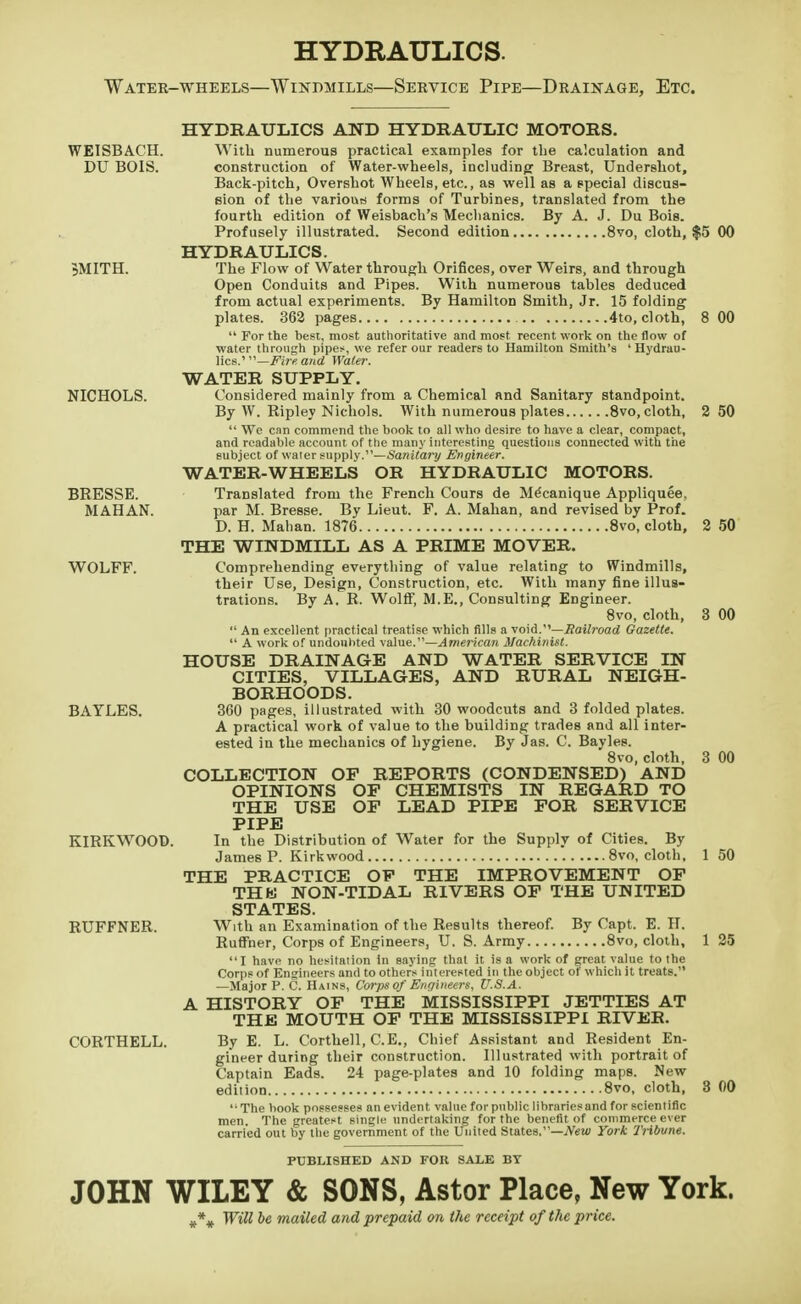 HYDRAULICS. Water-wheels—Windmills—Service Pipe—Drainage, Etc. WEISBACH. DU B01S. 5MITH. NICHOLS. BRESSE. MAHAN. WOLFF. BAYLES. KIRKWOOD. RUFFNER. 00 2 50 2 50 3 00 CORTHELL. HYDRAULICS AND HYDRAULIC MOTORS. With numerous practical examples for the calculation and construction of Water-wheels, including Breast, Undershot, Back-pitch, Overshot Wheels, etc., as well as a special discus- sion of the various forms of Turbines, translated from the fourth edition of Weisbach's Mechanics. By A. J. Du Bois. Profusely illustrated. Second edition 8vo, cloth, $5 00 HYDRAULICS. The Flow of Water through Orifices, over Weirs, and through Open Conduits and Pipes. With numerous tables deduced from actual experiments. By Hamilton Smith, Jr. 15 folding plates. 362 pages 4to, cloth,  For the best, most authoritative and most recent work on the flow of water through pipes, we refer our readers to Hamilton Smith's ' Hydrau- lics.'— Fire, and Water. WATER SUPPLY. Considered mainly from a Chemical and Sanitary standpoint. By W. Ripley Nichols. With numerous plates 8vo, cloth,  We can commend the book to all who desire to have a clear, compact, and readable account of the many interesting questions connected with the subject of water supply.—Sanitary Engineer. WATER-WHEELS OR HYDRAULIC MOTORS. Translated from the French Cours de Mecanique Appliquee. par M. Bresse. By Lieut. F. A. Mahan, and revised by Prof. D. H. Mahan. 1876 8vo, cloth, THE WINDMILL AS A PRIME MOVER. Comprehending everything of value relating to Windmills, their Use, Design, Construction, etc. With many fine illus- trations. By A. R. Wolff, M.E., Consulting Engineer. 8vo, cloth,  An excellent practical treatise which fills a void.—Railroad Gazette.  A work of undoubted value.—American Machinist. HOUSE DRAINAGE AND WATER SERVICE IN CITIES, VILLAGES, AND RURAL NEIGH- BORHOODS. 360 pages, illustrated with 30 woodcuts and 3 folded plates. A practical work of value to the building trades and all inter- ested in the mechanics of hygiene. By Jas. C. Bayles. 8vo, cloth, COLLECTION OF REPORTS (CONDENSED) AND OPINIONS OP CHEMISTS IN REGARD TO THE USE OP LEAD PIPE FOR SERVICE PIPE In the Distribution of Water for the Supply of Cities. By James P. Kirkwood 8vo, cloth, THE PRACTICE OF THE IMPROVEMENT OF THfei NON-TIDAL RIVERS OF THE UNITED STATES. With an Examination of the Results thereof. By Capt. E. IT. Ruffner, Corps of Engineers, U. S. Army 8vo, cloth, I have no hesitaiion in saying that it is a work of great value to the Corps of Engineers and to others interested in the object of which it treats. —Major P. C. Hains, Corps of Enqineers, U.S.A. A HISTORY OF THE MISSISSIPPI JETTIES AT THE MOUTH OF THE MISSISSIPPI RIVEB. By E. L. Corthell, C.E., Chief Assistant and Resident En- gineer during their construction. Illustrated with portrait of Captain Eads. 24 page-plates and 10 folding maps. New edition 8vo, cloth, '•The book possesses an evident value for public libraries and for scientific men The greatest single undertaking for the benefit of commerce ever carried out by the government of the United States.—New York Tribune. 3 00 1 50 1 25 3 00 PUBLISHED AND FOR SALE BY JOHN WILEY & SONS, Astor Place, New York. # # # Will be mailed and prepaid an the receipt of the price.