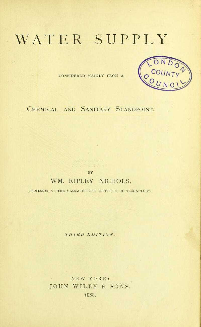 WATER SUPPLY Chemical and Sanitary Standpoint. BY WM. RIPLEY NICHOLS, PROFESSOR AT THE MASSACHUSETTS INSTITUTE OF TECHNOLOGY. THIRD EDITION. NEW YORK: JOHN WILEY & SONS. 1S88.