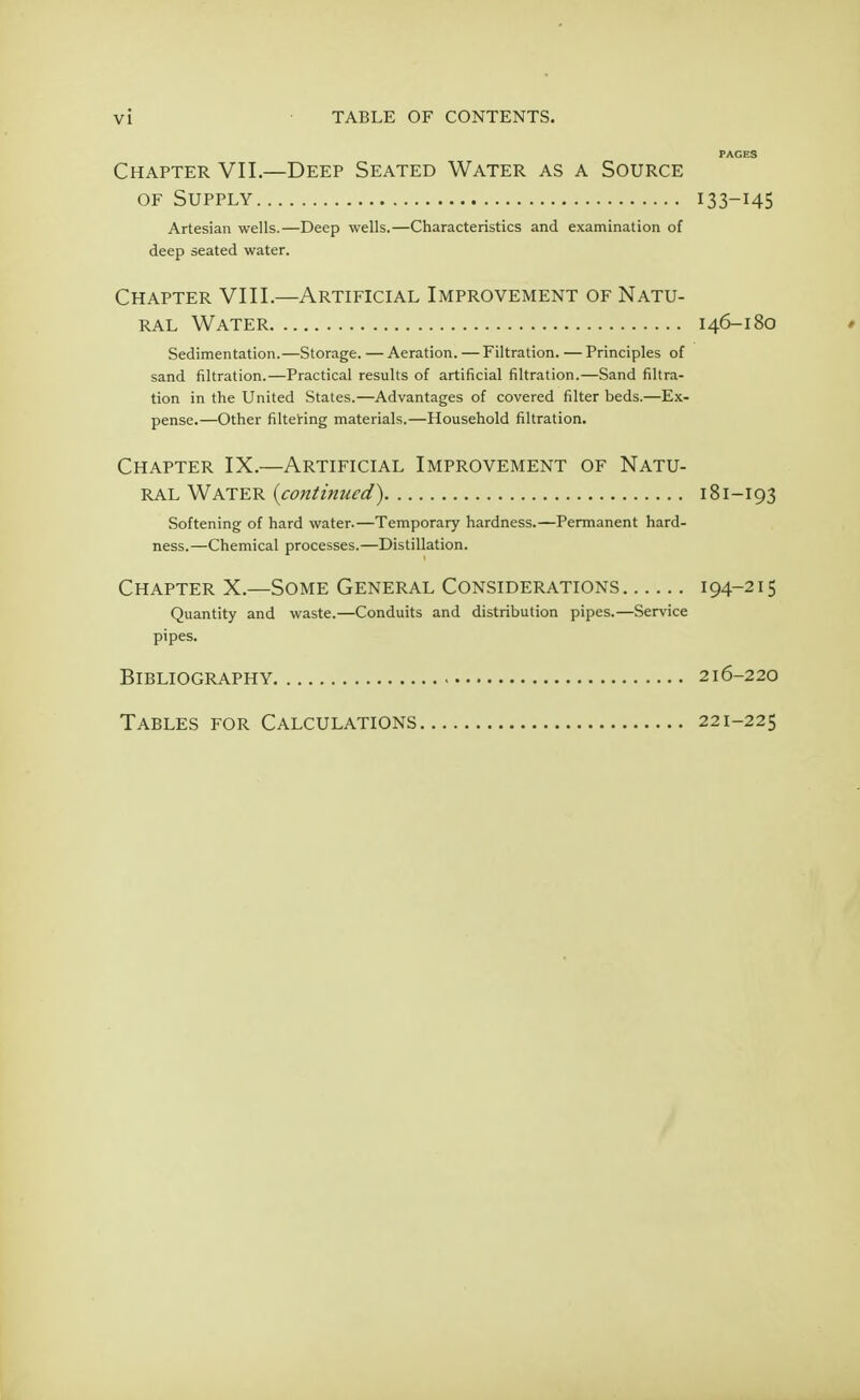 PAGES Chapter VII.—Deep Seated Water as a Source of Supply 133—145 Artesian wells.—Deep wells.—Characteristics and examination of deep seated water. Chapter VIII.—Artificial Improvement of Natu- ral Water 146-180 » Sedimentation.—Storage. — Aeration. — Filtration. — Principles of sand nitration.—Practical results of artificial nitration.—Sand filtra- tion in the United States.—Advantages of covered filter beds.—Ex- pense.—Other filtering materials.—Household filtration. Chapter IX.—Artificial Improvement of Natu- ral Water (continued) 181—193 Softening of hard water.—Temporary hardness.—Permanent hard- ness.—Chemical processes.—Distillation. Chapter X.—Some General Considerations i94-2I5 Quantity and waste.—Conduits and distribution pipes.—Service pipes. Bibliography 216-220 Tables for Calculations 221-225