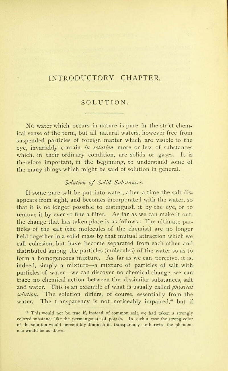 INTRODUCTORY CHAPTER. SOLUTION. No water which occurs in nature is pure in the strict chem- ical sense of the term, but all natural waters, however free from suspended particles of foreign matter which are visible to the eye, invariably contain in solution more or less of substances which, in their ordinary condition, are solids or gases. It is therefore important, in the beginning, to understand some of the many things which might be said of solution in general. Solution of Solid Substances. If some pure salt be put into water, after a time the salt dis- appears from sight, and becomes incorporated with the water, so that it is no longer possible to distinguish it by the eye, or to remove it by ever so fine a filter. As far as we can make it out, the change that has taken place is as follows : The ultimate par- ticles of the salt (the molecules of the chemist) are no longer held together in a solid mass by that mutual attraction which we call cohesion, but have become separated from each other and distributed among the particles (molecules) of the water so as to form a homogeneous mixture. As far as we can perceive, it is, indeed, simply a mixture—a mixture of particles of salt with particles of water—we can discover no chemical change, we can trace no chemical action between the dissimilar substances, salt and water. This is an example of what is usually called physical solution. The solution differs, of course, essentially from the water. The transparency is not noticeably impaired,* but if * This would not be true if, instead of common salt, we had taken a strongly colored substance like the permanganate of potash. In such a case the strong color of the solution would perceptibly diminish its transparency ; otherwise the phenom- ena would be as above.