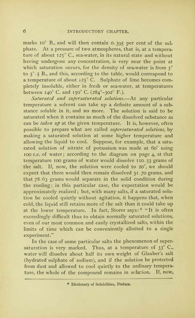 marks io° B., and will then contain 0.395 per cent of the sul- phate. At a pressure of two atmospheres, that is, at a tempera- ture of about 1250 C, sea-water, in its natural state and without having undergone any concentration, is very near the point at which saturation occurs, for the density of sea-water is from 30 to 30.5 B., and this, according to the table, would correspond to a temperature of about 1250 C. Sulphate of lime becomes com- pletely insoluble, either in fresh or sea-water, at temperatures between 1400 C. and 1500 C. (284°-302° F.). Saturated and supersaturated solutions.—At any particular temperature a solvent can take up a definite amount of a sub- stance soluble in it, and no more. The solution is said to be saturated when it contains as much of the dissolved substance as can be taken up at the given temperature. It is, however, often possible to prepare what are called supersaturated solutions, by making a saturated solution at some higher temperature and allowing the liquid to cool. Suppose, for example, that a satu- rated solution of nitrate of potassium was made at 6o° using 100 c.c. of water; according to the diagram on page 4, at that temperature 100 grams of water would dissolve 110.33 grams of the salt. If, now, the solution were cooled to 200, we should expect that there would then remain dissolved 31.70 grams, and that 78.63 grams would separate in the solid condition during the cooling; in this particular case, the expectation would be approximately realized ; but, with many salts, if a saturated solu- tion be cooled quietly without agitation, it happens that, when cold, the liquid still retains more of the salt than it could take up at the lower temperature. In fact, Storer says:* It is often exceedingly difficult thus to obtain normally saturated solutions, even of our most common and easily crystallized salts, within the limits of time which can be conveniently allotted to a single experiment. In the case of some particular salts the phenomenon of super- saturation is very marked. Thus, at a temperature of 33° C, water will dissolve about half its own weight of Glauber's salt (hydrated sulphate of sodium), and if the solution be protected from dust and allowed to cool quietly to the ordinary tempera- ture, the whole of the compound remains in solution. If, now, * Dictionary of Solubilities, Preface.