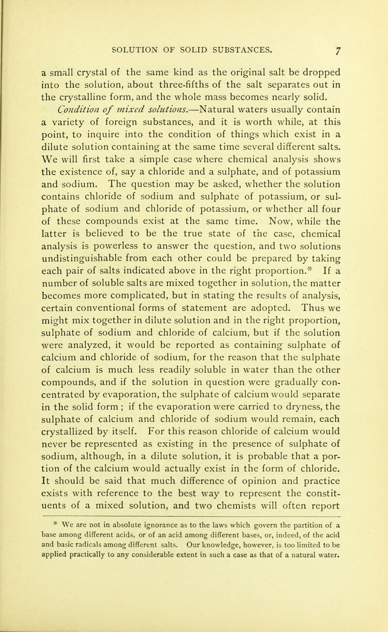 a small crystal of the same kind as the original salt be dropped into the solution, about three-fifths of the salt separates out in the crystalline form, and the whole mass becomes nearly solid. Condition of mixed solutions.—Natural waters usually contain a variety of foreign substances, and it is worth while, at this point, to inquire into the condition of things which exist in a dilute solution containing at the same time several different salts. We will first take a simple case where chemical analysis shows the existence of, say a chloride and a sulphate, and of potassium and sodium. The question may be asked, whether the solution contains chloride of sodium and sulphate of potassium, or sul- phate of sodium and chloride of potassium, or whether all four of these compounds exist at the same time. Now, while the latter is believed to be the true state of the case, chemical analysis is powerless to answer the question, and two solutions undistinguishable from each other could be prepared by taking each pair of salts indicated above in the right proportion. If a number of soluble salts are mixed together in solution, the matter becomes more complicated, but in stating the results of analysis, certain conventional forms of statement are adopted. Thus we might mix together in dilute solution and in the right proportion, sulphate of sodium and chloride of calcium, but if the solution were analyzed, it would be reported as containing sulphate of calcium and chloride of sodium, for the reason that the sulphate of calcium is much less readily soluble in water than the other compounds, and if the solution in question were gradually con- centrated by evaporation, the sulphate of calcium would separate in the solid form ; if the evaporation were carried to dryness, the sulphate of calcium and chloride of sodium would remain, each crystallized by itself. For this reason chloride of calcium would never be represented as existing in the presence of sulphate of sodium, although, in a dilute solution, it is probable that a por- tion of the calcium would actually exist in the form of chloride. It should be said that much difference of opinion and practice exists with reference to the best way to represent the constit- uents of a mixed solution, and two chemists will often report * We are not in absolute ignorance as to the laws which govern the partition of a base among different acids, or of an acid among different bases, or, indeed, of the acid and basic radicals among different salts. Our knowledge, however, is too limited to be applied practically to any considerable extent in such a case as that of a natural water.