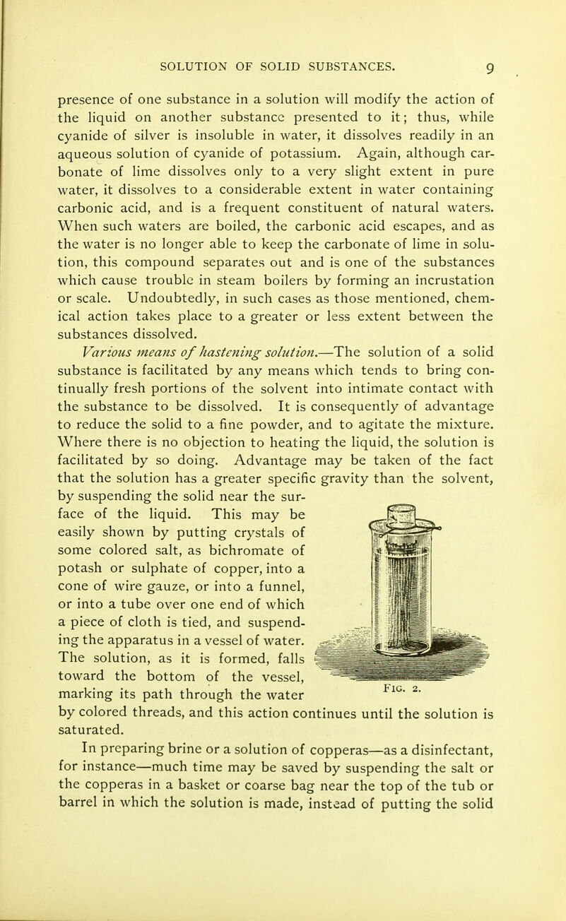 presence of one substance in a solution will modify the action of the liquid on another substance presented to it; thus, while cyanide of silver is insoluble in water, it dissolves readily in an aqueous solution of cyanide of potassium. Again, although car- bonate of lime dissolves only to a very slight extent in pure water, it dissolves to a considerable extent in water containing carbonic acid, and is a frequent constituent of natural waters. When such waters are boiled, the carbonic acid escapes, and as the water is no longer able to keep the carbonate of lime in solu- tion, this compound separates out and is one of the substances which cause trouble in steam boilers by forming an incrustation or scale. Undoubtedly, in such cases as those mentioned, chem- ical action takes place to a greater or less extent between the substances dissolved. Various means of hastening solution.—The solution of a solid substance is facilitated by any means which tends to bring con- tinually fresh portions of the solvent into intimate contact with the substance to be dissolved. It is consequently of advantage to reduce the solid to a fine powder, and to agitate the mixture. Where there is no objection to heating the liquid, the solution is facilitated by so doing. Advantage may be taken of the fact that the solution has a greater specific gravity than the solvent, by suspending the solid near the sur- face of the liquid. This may be easily shown by putting crystals of some colored salt, as bichromate of potash or sulphate of copper, into a cone of wire gauze, or into a funnel, or into a tube over one end of which a piece of cloth is tied, and suspend- ing the apparatus in a vessel of water. The solution, as it is formed, falls toward the bottom of the vessel, marking its path through the water by colored threads, and this action continues until the solution is saturated. In preparing brine or a solution of copperas—as a disinfectant, for instance—much time may be saved by suspending the salt or the copperas in a basket or coarse bag near the top of the tub or barrel in which the solution is made, instead of putting the solid Fig. 2.