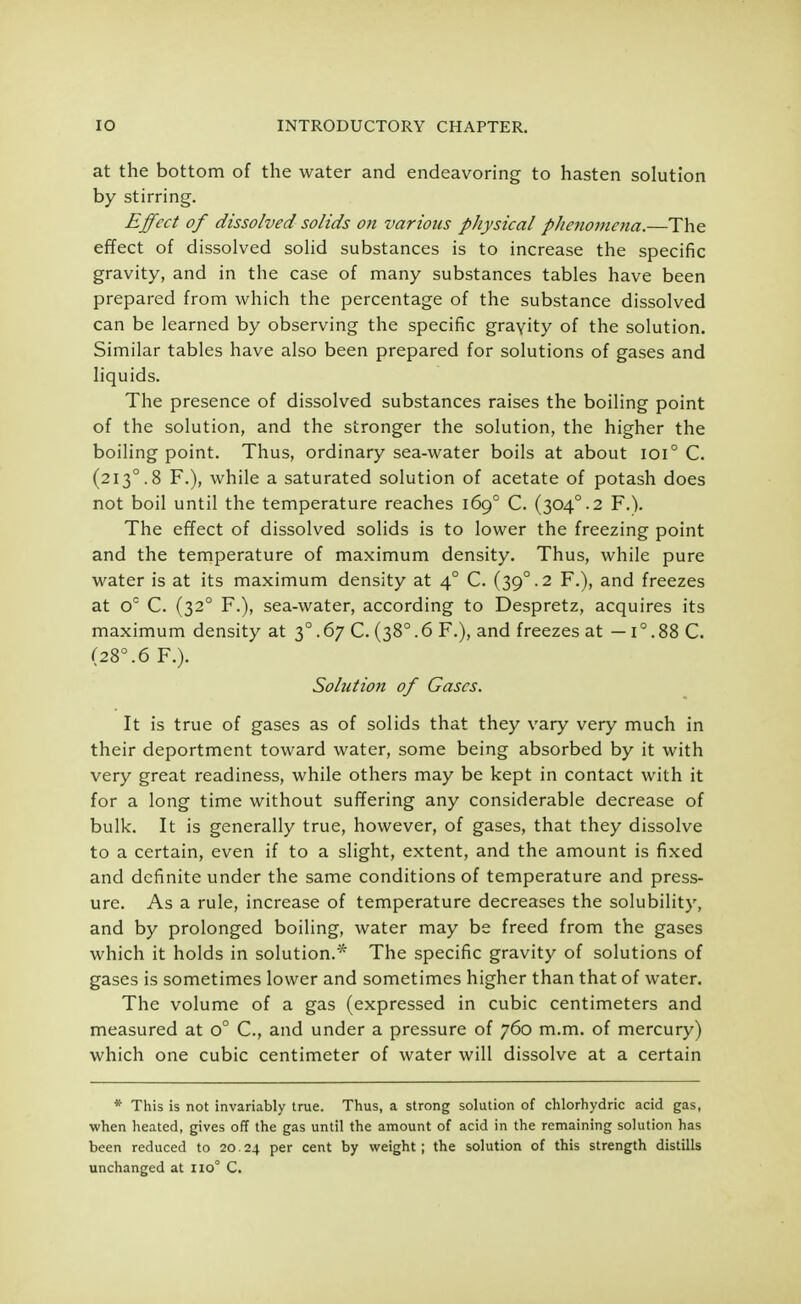 at the bottom of the water and endeavoring to hasten solution by stirring. Effect of dissolved solids on various physical phenomena.—The effect of dissolved solid substances is to increase the specific gravity, and in the case of many substances tables have been prepared from which the percentage of the substance dissolved can be learned by observing the specific gravity of the solution. Similar tables have also been prepared for solutions of gases and liquids. The presence of dissolved substances raises the boiling point of the solution, and the stronger the solution, the higher the boiling point. Thus, ordinary sea-water boils at about ioi° C. (2130.8 F.), while a saturated solution of acetate of potash does not boil until the temperature reaches 1690 C. (304°.2 F.). The effect of dissolved solids is to lower the freezing point and the temperature of maximum density. Thus, while pure water is at its maximum density at 4° C. (39° .2 F.), and freezes at oc C. (320 F.), sea-water, according to Despretz, acquires its maximum density at 30.67 C. (38°.6 F.), and freezes at —1°.88 C. (28°.6 F.). Solution of Gases. It is true of gases as of solids that they vary very much in their deportment toward water, some being absorbed by it with very great readiness, while others may be kept in contact with it for a long time without suffering any considerable decrease of bulk. It is generally true, however, of gases, that they dissolve to a certain, even if to a slight, extent, and the amount is fixed and definite under the same conditions of temperature and press- ure. As a rule, increase of temperature decreases the solubility, and by prolonged boiling, water may be freed from the gases which it holds in solution.* The specific gravity of solutions of gases is sometimes lower and sometimes higher than that of water. The volume of a gas (expressed in cubic centimeters and measured at o° C, and under a pressure of 760 m.m. of mercury) which one cubic centimeter of water will dissolve at a certain * This is not invariably true. Thus, a strong solution of chlorhydric acid gas, when heated, gives off the gas until the amount of acid in the remaining solution has been reduced to 20.24 Ver cent by weight; the solution of this strength distills unchanged at no0 C.