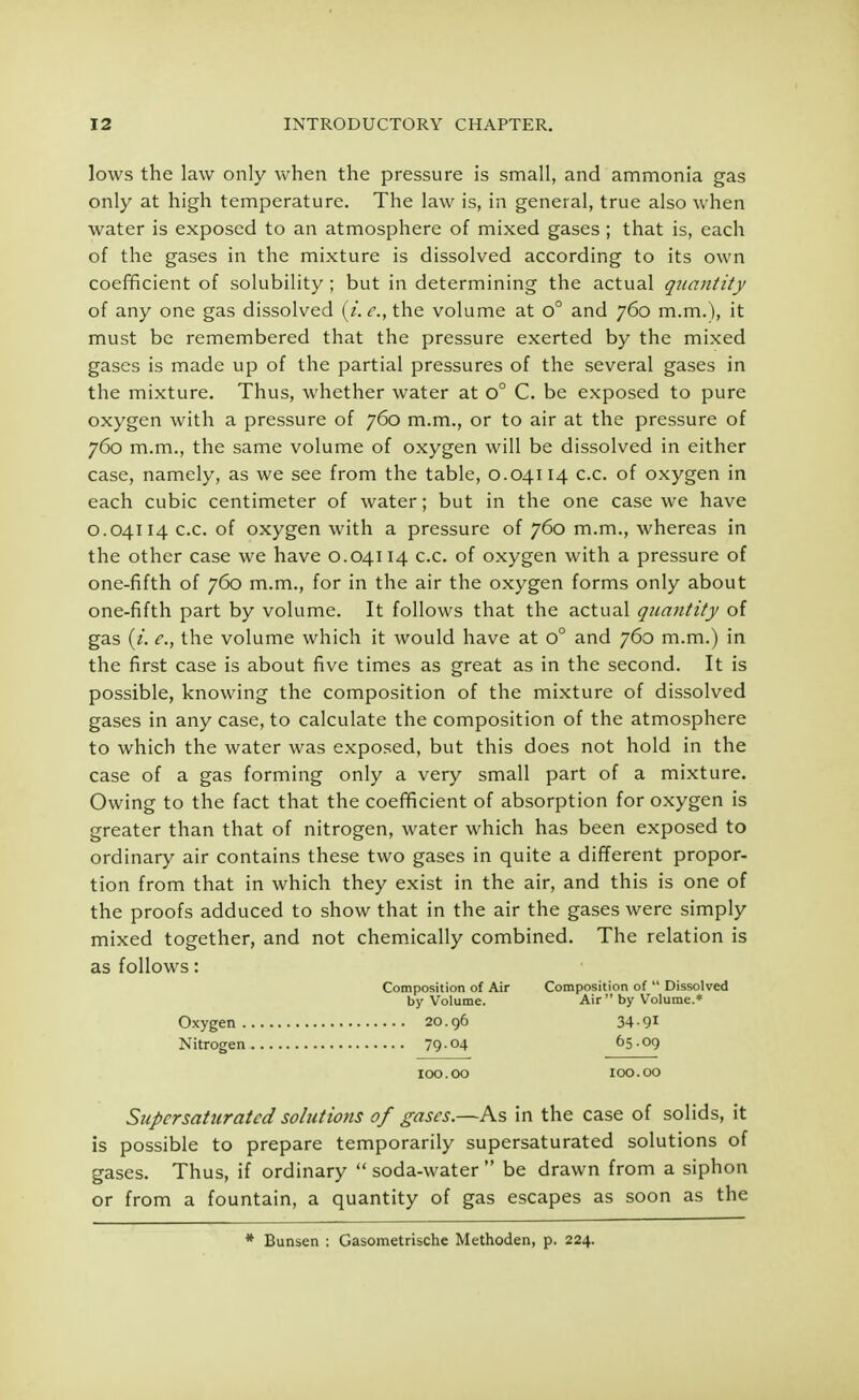 lows the law only when the pressure is small, and ammonia gas only at high temperature. The law is, in general, true also when water is exposed to an atmosphere of mixed gases ; that is, each of the gases in the mixture is dissolved according to its own coefficient of solubility ; but in determining the actual quantity of any one gas dissolved (z. e., the volume at o° and 760 m.m.), it must be remembered that the pressure exerted by the mixed gases is made up of the partial pressures of the several gases in the mixture. Thus, whether water at o° C. be exposed to pure oxygen with a pressure of 760 m.m., or to air at the pressure of 760 m.m., the same volume of oxygen will be dissolved in either case, namely, as we see from the table, 0.04114 c.c. of oxygen in each cubic centimeter of water; but in the one case we have 0.04114 c.c. of oxygen with a pressure of 760 m.m., whereas in the other case we have 0.04114 c.c. of oxygen with a pressure of one-fifth of 760 m.m., for in the air the oxygen forms only about one-fifth part by volume. It follows that the actual quantity of gas (t. e., the volume which it would have at o° and 760 m.m.) in the first case is about five times as great as in the second. It is possible, knowing the composition of the mixture of dissolved gases in any case, to calculate the composition of the atmosphere to which the water was exposed, but this does not hold in the case of a gas forming only a very small part of a mixture. Owing to the fact that the coefficient of absorption for oxygen is greater than that of nitrogen, water which has been exposed to ordinary air contains these two gases in quite a different propor- tion from that in which they exist in the air, and this is one of the proofs adduced to show that in the air the gases were simply mixed together, and not chemically combined. The relation is as follows: Composition of Air Composition of  Dissolved by Volume. Air  by Volume.* Oxygen 20.96 34-91 Nitrogen 7904 65.09 100.00 100.00 Supersaturated solutions of gases.—As in the case of solids, it is possible to prepare temporarily supersaturated solutions of gases. Thus, if ordinary  soda-water  be drawn from a siphon or from a fountain, a quantity of gas escapes as soon as the * Bunsen : Gasometrische Methoden, p. 224.